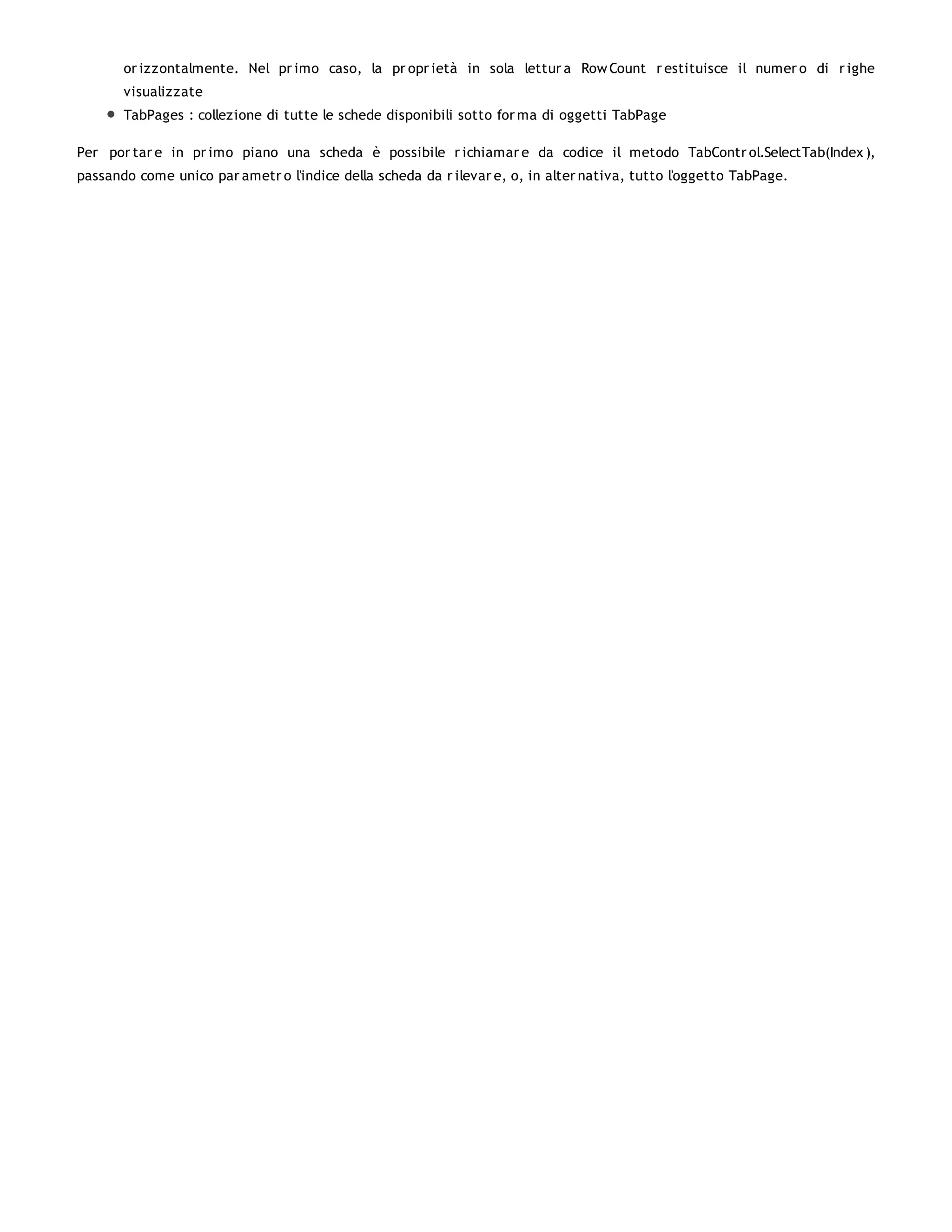 or izzontalmente. Nel pr imo caso, la pr opr ietà in sola lettur a Row Count r estituisce il numer o di r ighe
       visualizzate
       TabPages : collezione di tutte le schede disponibili sotto for ma di oggetti TabPage

Per por tar e in pr imo piano una scheda è possibile r ichiamar e da codice il metodo TabContr ol.SelectTab(Index ),
passando come unico par ametr o l'indice della scheda da r ilevar e, o, in alter nativa, tutto l'oggetto TabPage.
 
