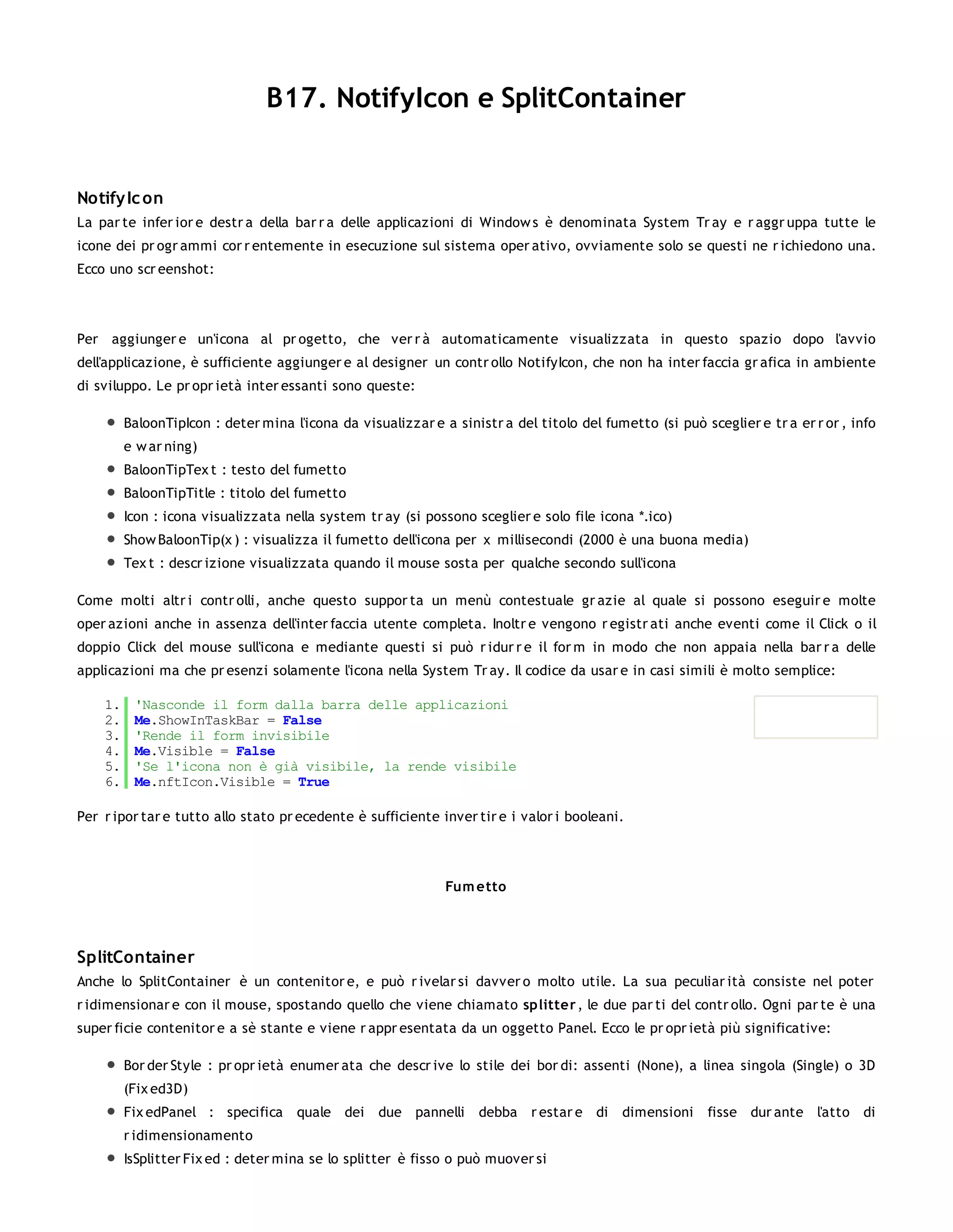 B17. NotifyIcon e SplitContainer


Notify Ic on
La par te infer ior e destr a della bar r a delle applicazioni di Window s è denominata System Tr ay e r aggr uppa tutte le
icone dei pr ogr ammi cor r entemente in esecuzione sul sistema oper ativo, ovviamente solo se questi ne r ichiedono una.
Ecco uno scr eenshot:




Per aggiunger e un'icona al pr ogetto, che ver r à automaticamente visualizzata in questo spazio dopo l'avvio
dell'applicazione, è sufficiente aggiunger e al designer un contr ollo NotifyIcon, che non ha inter faccia gr afica in ambiente
di sviluppo. Le pr opr ietà inter essanti sono queste:

         BaloonTipIcon : deter mina l'icona da visualizzar e a sinistr a del titolo del fumetto (si può sceglier e tr a er r or , info
         e w ar ning)
         BaloonTipTex t : testo del fumetto
         BaloonTipTitle : titolo del fumetto
         Icon : icona visualizzata nella system tr ay (si possono sceglier e solo file icona *.ico)
         Show BaloonTip(x ) : visualizza il fumetto dell'icona per x millisecondi (2000 è una buona media)
         Tex t : descr izione visualizzata quando il mouse sosta per qualche secondo sull'icona

Come molti altr i contr olli, anche questo suppor ta un menù contestuale gr azie al quale si possono eseguir e molte
oper azioni anche in assenza dell'inter faccia utente completa. Inoltr e vengono r egistr ati anche eventi come il Click o il
doppio Click del mouse sull'icona e mediante questi si può r idur r e il for m in modo che non appaia nella bar r a delle
applicazioni ma che pr esenzi solamente l'icona nella System Tr ay. Il codice da usar e in casi simili è molto semplice:

    1.    'Nasconde il form dalla barra delle applicazioni
    2.    Me.ShowInTaskBar = False
    3.    'Rende il form invisibile
    4.    Me.Visible = False
    5.    'Se l'icona non è già visibile, la rende visibile
    6.    Me.nftIcon.Visible = True

Per r ipor tar e tutto allo stato pr ecedente è sufficiente inver tir e i valor i booleani.



                                                              Fum etto




SplitContainer
Anche lo SplitContainer è un contenitor e, e può r ivelar si davver o molto utile. La sua peculiar ità consiste nel poter
r idimensionar e con il mouse, spostando quello che viene chiamato splitter , le due par ti del contr ollo. Ogni par te è una
super ficie contenitor e a sè stante e viene r appr esentata da un oggetto Panel. Ecco le pr opr ietà più significative:

         Bor der Style : pr opr ietà enumer ata che descr ive lo stile dei bor di: assenti (None), a linea singola (Single) o 3D
         (Fix ed3D)
         Fix edPanel : specifica quale dei         due pannelli     debba r estar e di     dimensioni     fisse dur ante l'atto di
         r idimensionamento
         IsSplitter Fix ed : deter mina se lo splitter è fisso o può muover si
 