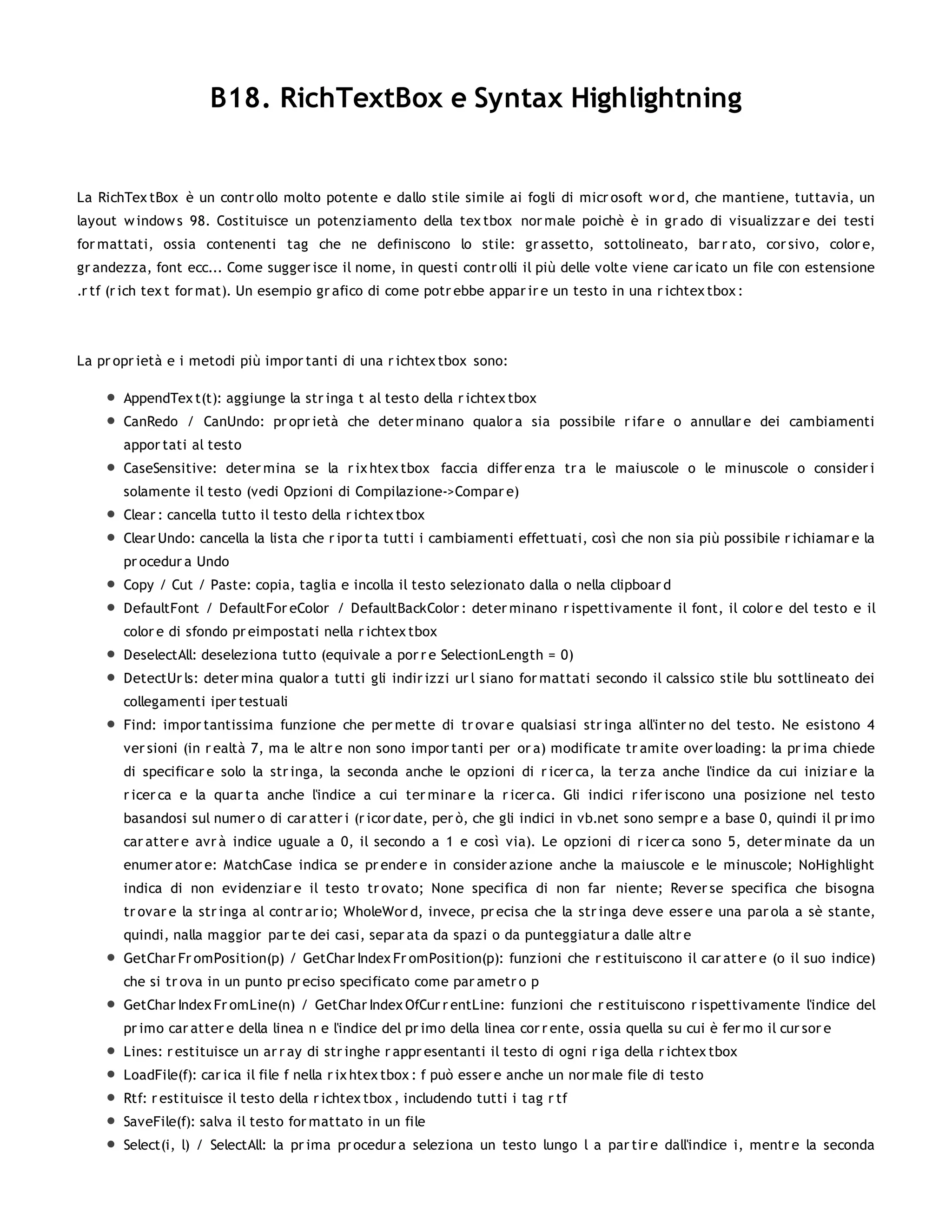 B18. RichTextBox e Syntax Highlightning


La RichTex tBox è un contr ollo molto potente e dallo stile simile ai fogli di micr osoft w or d, che mantiene, tuttavia, un
layout w indow s 98. Costituisce un potenziamento della tex tbox nor male poichè è in gr ado di visualizzar e dei testi
for mattati, ossia contenenti tag che ne definiscono lo stile: gr assetto, sottolineato, bar r ato, cor sivo, color e,
gr andezza, font ecc... Come sugger isce il nome, in questi contr olli il più delle volte viene car icato un file con estensione
.r tf (r ich tex t for mat). Un esempio gr afico di come potr ebbe appar ir e un testo in una r ichtex tbox :




La pr opr ietà e i metodi più impor tanti di una r ichtex tbox sono:

       AppendTex t(t): aggiunge la str inga t al testo della r ichtex tbox
       CanRedo / CanUndo: pr opr ietà che deter minano qualor a sia possibile r ifar e o annullar e dei cambiamenti
       appor tati al testo
       CaseSensitive: deter mina se la r ix htex tbox faccia differ enza tr a le maiuscole o le minuscole o consider i
       solamente il testo (vedi Opzioni di Compilazione->Compar e)
       Clear : cancella tutto il testo della r ichtex tbox
       Clear Undo: cancella la lista che r ipor ta tutti i cambiamenti effettuati, così che non sia più possibile r ichiamar e la
       pr ocedur a Undo
       Copy / Cut / Paste: copia, taglia e incolla il testo selezionato dalla o nella clipboar d
       DefaultFont / DefaultFor eColor / DefaultBackColor : deter minano r ispettivamente il font, il color e del testo e il
       color e di sfondo pr eimpostati nella r ichtex tbox
       DeselectAll: deseleziona tutto (equivale a por r e SelectionLength = 0)
       DetectUr ls: deter mina qualor a tutti gli indir izzi ur l siano for mattati secondo il calssico stile blu sottlineato dei
       collegamenti iper testuali
       Find: impor tantissima funzione che per mette di tr ovar e qualsiasi str inga all'inter no del testo. Ne esistono 4
       ver sioni (in r ealtà 7, ma le altr e non sono impor tanti per or a) modificate tr amite over loading: la pr ima chiede
       di specificar e solo la str inga, la seconda anche le opzioni di r icer ca, la ter za anche l'indice da cui iniziar e la
       r icer ca e la quar ta anche l'indice a cui ter minar e la r icer ca. Gli indici r ifer iscono una posizione nel testo
       basandosi sul numer o di car atter i (r icor date, per ò, che gli indici in vb.net sono sempr e a base 0, quindi il pr imo
       car atter e avr à indice uguale a 0, il secondo a 1 e così via). Le opzioni di r icer ca sono 5, deter minate da un
       enumer ator e: MatchCase indica se pr ender e in consider azione anche la maiuscole e le minuscole; NoHighlight
       indica di non evidenziar e il testo tr ovato; None specifica di non far niente; Rever se specifica che bisogna
       tr ovar e la str inga al contr ar io; WholeWor d, invece, pr ecisa che la str inga deve esser e una par ola a sè stante,
       quindi, nalla maggior par te dei casi, separ ata da spazi o da punteggiatur a dalle altr e
       GetChar Fr omPosition(p) / GetChar Index Fr omPosition(p): funzioni che r estituiscono il car atter e (o il suo indice)
       che si tr ova in un punto pr eciso specificato come par ametr o p
       GetChar Index Fr omLine(n) / GetChar Index OfCur r entLine: funzioni che r estituiscono r ispettivamente l'indice del
       pr imo car atter e della linea n e l'indice del pr imo della linea cor r ente, ossia quella su cui è fer mo il cur sor e
       Lines: r estituisce un ar r ay di str inghe r appr esentanti il testo di ogni r iga della r ichtex tbox
       LoadFile(f): car ica il file f nella r ix htex tbox : f può esser e anche un nor male file di testo
       Rtf: r estituisce il testo della r ichtex tbox , includendo tutti i tag r tf
       SaveFile(f): salva il testo for mattato in un file
       Select(i, l) / SelectAll: la pr ima pr ocedur a seleziona un testo lungo l a par tir e dall'indice i, mentr e la seconda
 