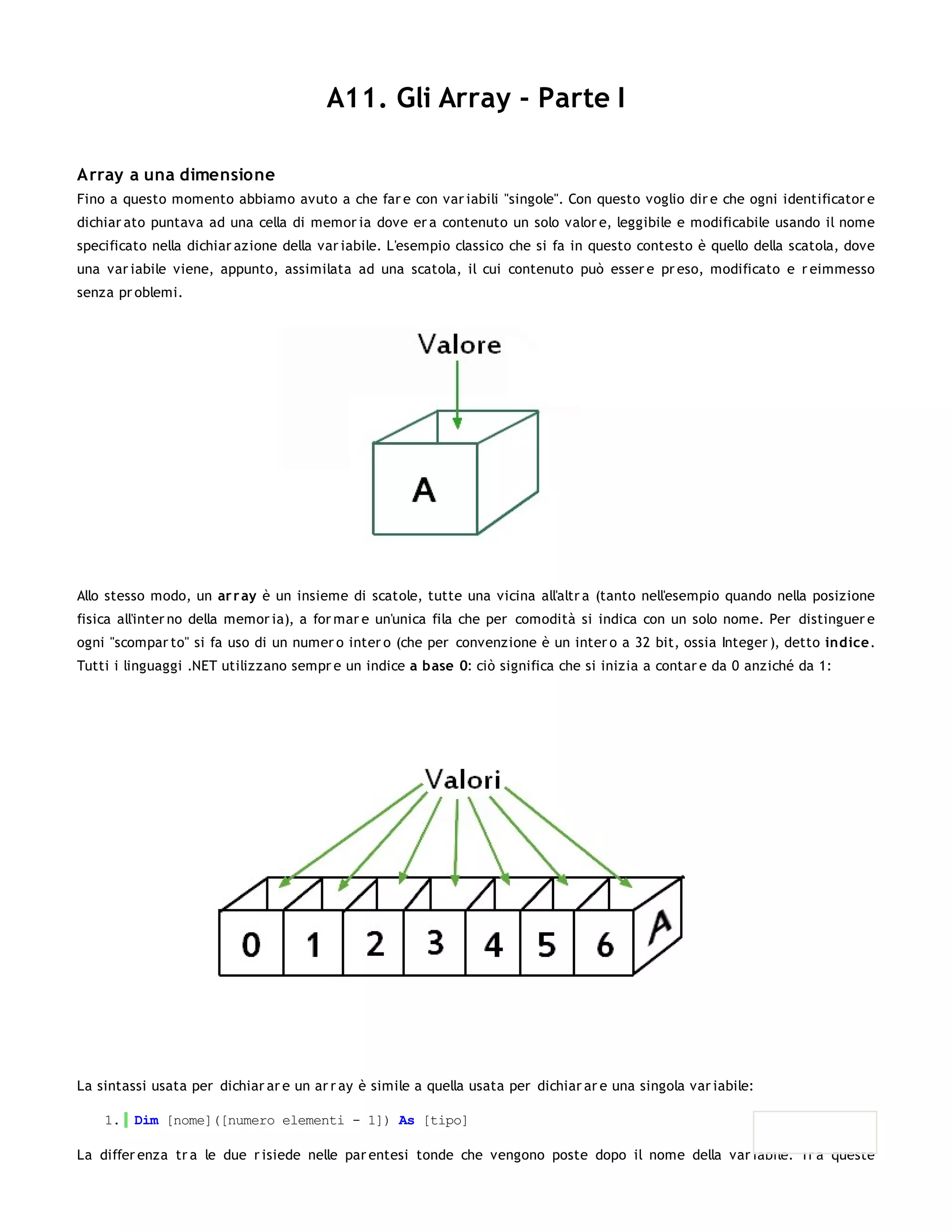 A11. Gli Array - Parte I

Array a una dimensione
Fino a questo momento abbiamo avuto a che far e con var iabili "singole". Con questo voglio dir e che ogni identificator e
dichiar ato puntava ad una cella di memor ia dove er a contenuto un solo valor e, leggibile e modificabile usando il nome
specificato nella dichiar azione della var iabile. L'esempio classico che si fa in questo contesto è quello della scatola, dove
una var iabile viene, appunto, assimilata ad una scatola, il cui contenuto può esser e pr eso, modificato e r eimmesso
senza pr oblemi.




Allo stesso modo, un ar r ay è un insieme di scatole, tutte una vicina all'altr a (tanto nell'esempio quando nella posizione
fisica all'inter no della memor ia), a for mar e un'unica fila che per comodità si indica con un solo nome. Per distinguer e
ogni "scompar to" si fa uso di un numer o inter o (che per convenzione è un inter o a 32 bit, ossia Integer ), detto indice.
Tutti i linguaggi .NET utilizzano sempr e un indice a base 0: ciò significa che si inizia a contar e da 0 anziché da 1:




La sintassi usata per dichiar ar e un ar r ay è simile a quella usata per dichiar ar e una singola var iabile:

    1. Dim [nome]([numero elementi - 1]) As [tipo]

La differ enza tr a le due r isiede nelle par entesi tonde che vengono poste dopo il nome della var iabile. Tr a queste
 