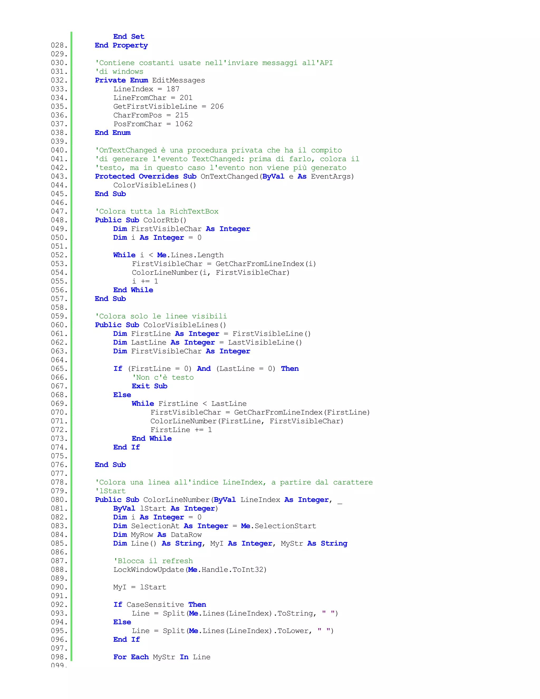 End Set
028.   End Property
029.
030.   'Contiene costanti usate nell'inviare messaggi all'API
031.   'di windows
032.   Private Enum EditMessages
033.       LineIndex = 187
034.       LineFromChar = 201
035.       GetFirstVisibleLine = 206
036.       CharFromPos = 215
037.       PosFromChar = 1062
038.   End Enum
039.
040.   'OnTextChanged è una procedura privata che ha il compito
041.   'di generare l'evento TextChanged: prima di farlo, colora il
042.   'testo, ma in questo caso l'evento non viene più generato
043.   Protected Overrides Sub OnTextChanged(ByVal e As EventArgs)
044.       ColorVisibleLines()
045.   End Sub
046.
047.   'Colora tutta la RichTextBox
048.   Public Sub ColorRtb()
049.       Dim FirstVisibleChar As Integer
050.       Dim i As Integer = 0
051.
052.       While i < Me.Lines.Length
053.           FirstVisibleChar = GetCharFromLineIndex(i)
054.           ColorLineNumber(i, FirstVisibleChar)
055.           i += 1
056.       End While
057.   End Sub
058.
059.   'Colora solo le linee visibili
060.   Public Sub ColorVisibleLines()
061.       Dim FirstLine As Integer = FirstVisibleLine()
062.       Dim LastLine As Integer = LastVisibleLine()
063.       Dim FirstVisibleChar As Integer
064.
065.       If (FirstLine = 0) And (LastLine = 0) Then
066.            'Non c'è testo
067.            Exit Sub
068.       Else
069.            While FirstLine < LastLine
070.                FirstVisibleChar = GetCharFromLineIndex(FirstLine)
071.                ColorLineNumber(FirstLine, FirstVisibleChar)
072.                FirstLine += 1
073.            End While
074.       End If
075.
076.   End Sub
077.
078.   'Colora una linea all'indice LineIndex, a partire dal carattere
079.   'lStart
080.   Public Sub ColorLineNumber(ByVal LineIndex As Integer, _
081.       ByVal lStart As Integer)
082.       Dim i As Integer = 0
083.       Dim SelectionAt As Integer = Me.SelectionStart
084.       Dim MyRow As DataRow
085.       Dim Line() As String, MyI As Integer, MyStr As String
086.
087.       'Blocca il refresh
088.       LockWindowUpdate(Me.Handle.ToInt32)
089.
090.       MyI = lStart
091.
092.       If CaseSensitive Then
093.            Line = Split(Me.Lines(LineIndex).ToString, " ")
094.       Else
095.            Line = Split(Me.Lines(LineIndex).ToLower, " ")
096.       End If
097.
098.       For Each MyStr In Line
099.
 
