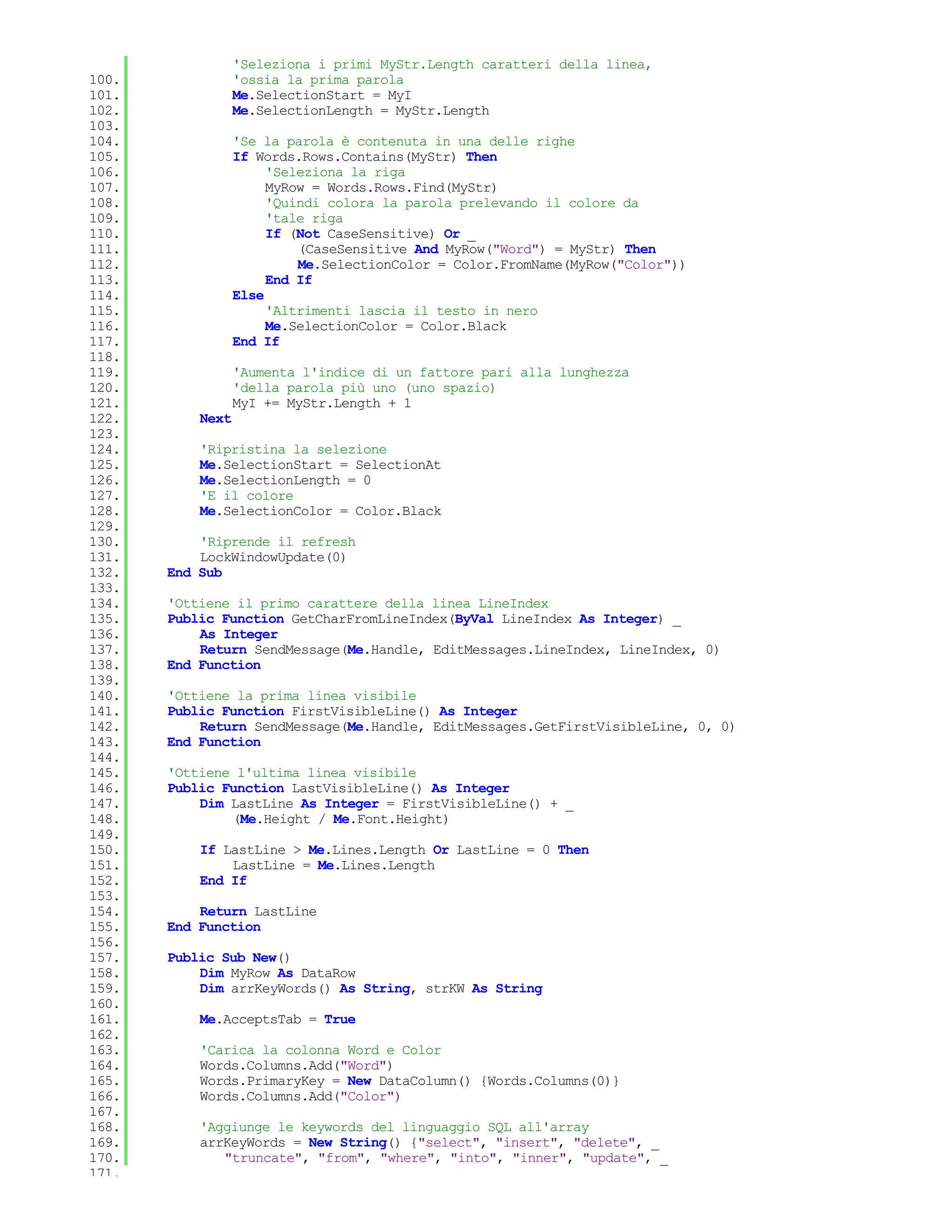 'Seleziona i primi MyStr.Length caratteri della linea,
100.              'ossia la prima parola
101.              Me.SelectionStart = MyI
102.              Me.SelectionLength = MyStr.Length
103.
104.              'Se la parola è contenuta in una delle righe
105.              If Words.Rows.Contains(MyStr) Then
106.                   'Seleziona la riga
107.                   MyRow = Words.Rows.Find(MyStr)
108.                   'Quindi colora la parola prelevando il colore da
109.                   'tale riga
110.                   If (Not CaseSensitive) Or _
111.                       (CaseSensitive And MyRow("Word") = MyStr) Then
112.                       Me.SelectionColor = Color.FromName(MyRow("Color"))
113.                   End If
114.              Else
115.                   'Altrimenti lascia il testo in nero
116.                   Me.SelectionColor = Color.Black
117.              End If
118.
119.              'Aumenta l'indice di un fattore pari alla lunghezza
120.              'della parola più uno (uno spazio)
121.              MyI += MyStr.Length + 1
122.       Next
123.
124.       'Ripristina la selezione
125.       Me.SelectionStart = SelectionAt
126.       Me.SelectionLength = 0
127.       'E il colore
128.       Me.SelectionColor = Color.Black
129.
130.       'Riprende il refresh
131.       LockWindowUpdate(0)
132.   End Sub
133.
134.   'Ottiene il primo carattere della linea LineIndex
135.   Public Function GetCharFromLineIndex(ByVal LineIndex As Integer) _
136.       As Integer
137.       Return SendMessage(Me.Handle, EditMessages.LineIndex, LineIndex, 0)
138.   End Function
139.
140.   'Ottiene la prima linea visibile
141.   Public Function FirstVisibleLine() As Integer
142.       Return SendMessage(Me.Handle, EditMessages.GetFirstVisibleLine, 0, 0)
143.   End Function
144.
145.   'Ottiene l'ultima linea visibile
146.   Public Function LastVisibleLine() As Integer
147.       Dim LastLine As Integer = FirstVisibleLine() + _
148.           (Me.Height / Me.Font.Height)
149.
150.       If LastLine > Me.Lines.Length Or LastLine = 0 Then
151.           LastLine = Me.Lines.Length
152.       End If
153.
154.       Return LastLine
155.   End Function
156.
157.   Public Sub New()
158.       Dim MyRow As DataRow
159.       Dim arrKeyWords() As String, strKW As String
160.
161.       Me.AcceptsTab = True
162.
163.       'Carica la colonna Word e Color
164.       Words.Columns.Add("Word")
165.       Words.PrimaryKey = New DataColumn() {Words.Columns(0)}
166.       Words.Columns.Add("Color")
167.
168.       'Aggiunge le keywords del linguaggio SQL all'array
169.       arrKeyWords = New String() {"select", "insert", "delete", _
170.          "truncate", "from", "where", "into", "inner", "update", _
171.
 