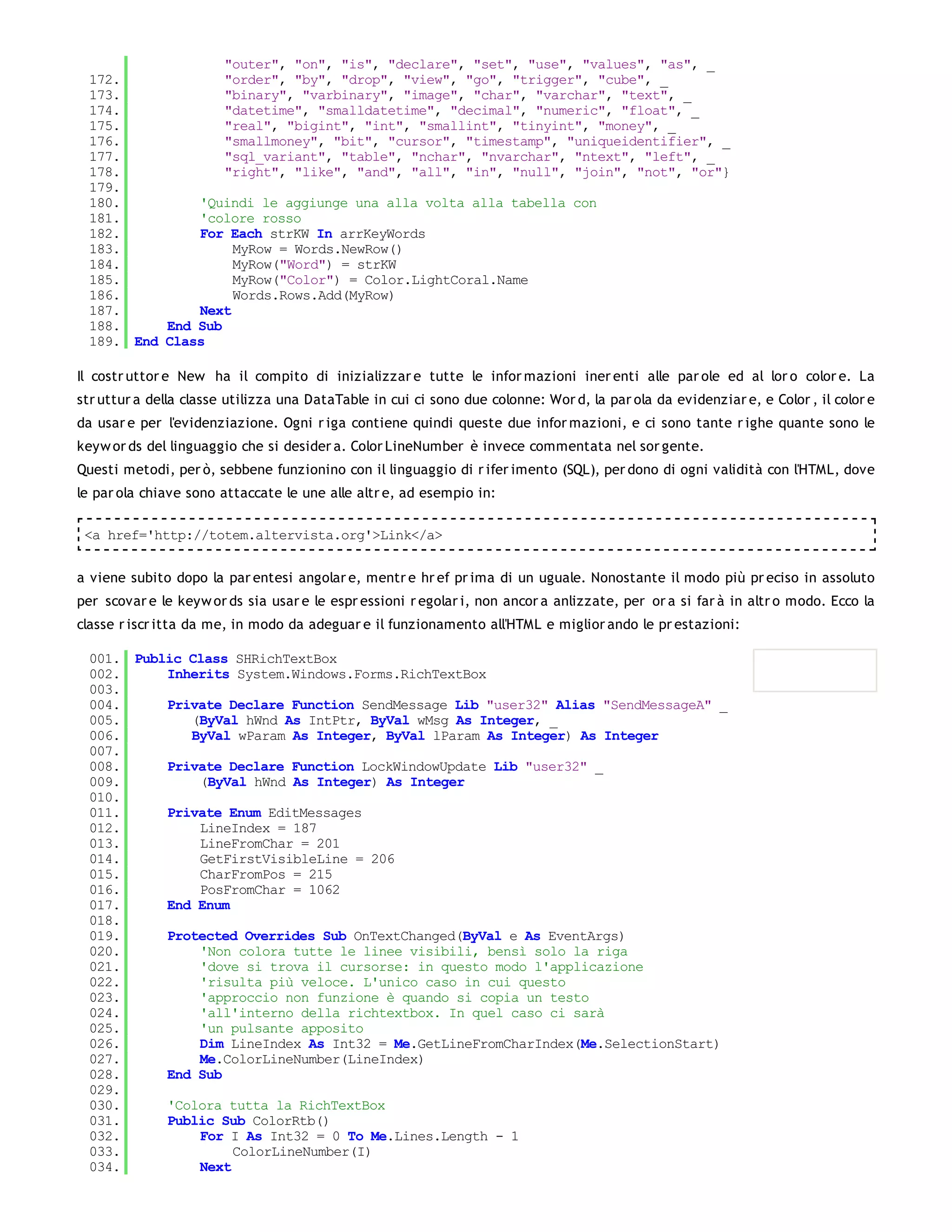 "outer", "on", "is", "declare", "set", "use", "values", "as", _
 172.             "order", "by", "drop", "view", "go", "trigger", "cube", _
 173.             "binary", "varbinary", "image", "char", "varchar", "text", _
 174.             "datetime", "smalldatetime", "decimal", "numeric", "float", _
 175.             "real", "bigint", "int", "smallint", "tinyint", "money", _
 176.             "smallmoney", "bit", "cursor", "timestamp", "uniqueidentifier", _
 177.             "sql_variant", "table", "nchar", "nvarchar", "ntext", "left", _
 178.             "right", "like", "and", "all", "in", "null", "join", "not", "or"}
 179.
 180.         'Quindi le aggiunge una alla volta alla tabella con
 181.         'colore rosso
 182.         For Each strKW In arrKeyWords
 183.              MyRow = Words.NewRow()
 184.              MyRow("Word") = strKW
 185.              MyRow("Color") = Color.LightCoral.Name
 186.              Words.Rows.Add(MyRow)
 187.         Next
 188.     End Sub
 189. End Class

Il costr uttor e New ha il compito di inizializzar e tutte le infor mazioni iner enti alle par ole ed al lor o color e. La
str uttur a della classe utilizza una DataTable in cui ci sono due colonne: Wor d, la par ola da evidenziar e, e Color , il color e
da usar e per l'evidenziazione. Ogni r iga contiene quindi queste due infor mazioni, e ci sono tante r ighe quante sono le
keyw or ds del linguaggio che si desider a. Color LineNumber è invece commentata nel sor gente.
Questi metodi, per ò, sebbene funzionino con il linguaggio di r ifer imento (SQL), per dono di ogni validità con l'HTML, dove
le par ola chiave sono attaccate le une alle altr e, ad esempio in:

 <a href='http://totem.altervista.org'>Link</a>


a viene subito dopo la par entesi angolar e, mentr e hr ef pr ima di un uguale. Nonostante il modo più pr eciso in assoluto
per scovar e le keyw or ds sia usar e le espr essioni r egolar i, non ancor a anlizzate, per or a si far à in altr o modo. Ecco la
classe r iscr itta da me, in modo da adeguar e il funzionamento all'HTML e miglior ando le pr estazioni:

 001. Public Class SHRichTextBox
 002.     Inherits System.Windows.Forms.RichTextBox
 003.
 004.     Private Declare Function SendMessage Lib "user32" Alias "SendMessageA" _
 005.        (ByVal hWnd As IntPtr, ByVal wMsg As Integer, _
 006.        ByVal wParam As Integer, ByVal lParam As Integer) As Integer
 007.
 008.     Private Declare Function LockWindowUpdate Lib "user32" _
 009.         (ByVal hWnd As Integer) As Integer
 010.
 011.     Private Enum EditMessages
 012.         LineIndex = 187
 013.         LineFromChar = 201
 014.         GetFirstVisibleLine = 206
 015.         CharFromPos = 215
 016.         PosFromChar = 1062
 017.     End Enum
 018.
 019.     Protected Overrides Sub OnTextChanged(ByVal e As EventArgs)
 020.         'Non colora tutte le linee visibili, bensì solo la riga
 021.         'dove si trova il cursorse: in questo modo l'applicazione
 022.         'risulta più veloce. L'unico caso in cui questo
 023.         'approccio non funzione è quando si copia un testo
 024.         'all'interno della richtextbox. In quel caso ci sarà
 025.         'un pulsante apposito
 026.         Dim LineIndex As Int32 = Me.GetLineFromCharIndex(Me.SelectionStart)
 027.         Me.ColorLineNumber(LineIndex)
 028.     End Sub
 029.
 030.     'Colora tutta la RichTextBox
 031.     Public Sub ColorRtb()
 032.         For I As Int32 = 0 To Me.Lines.Length - 1
 033.              ColorLineNumber(I)
 034.         Next
 035.
 