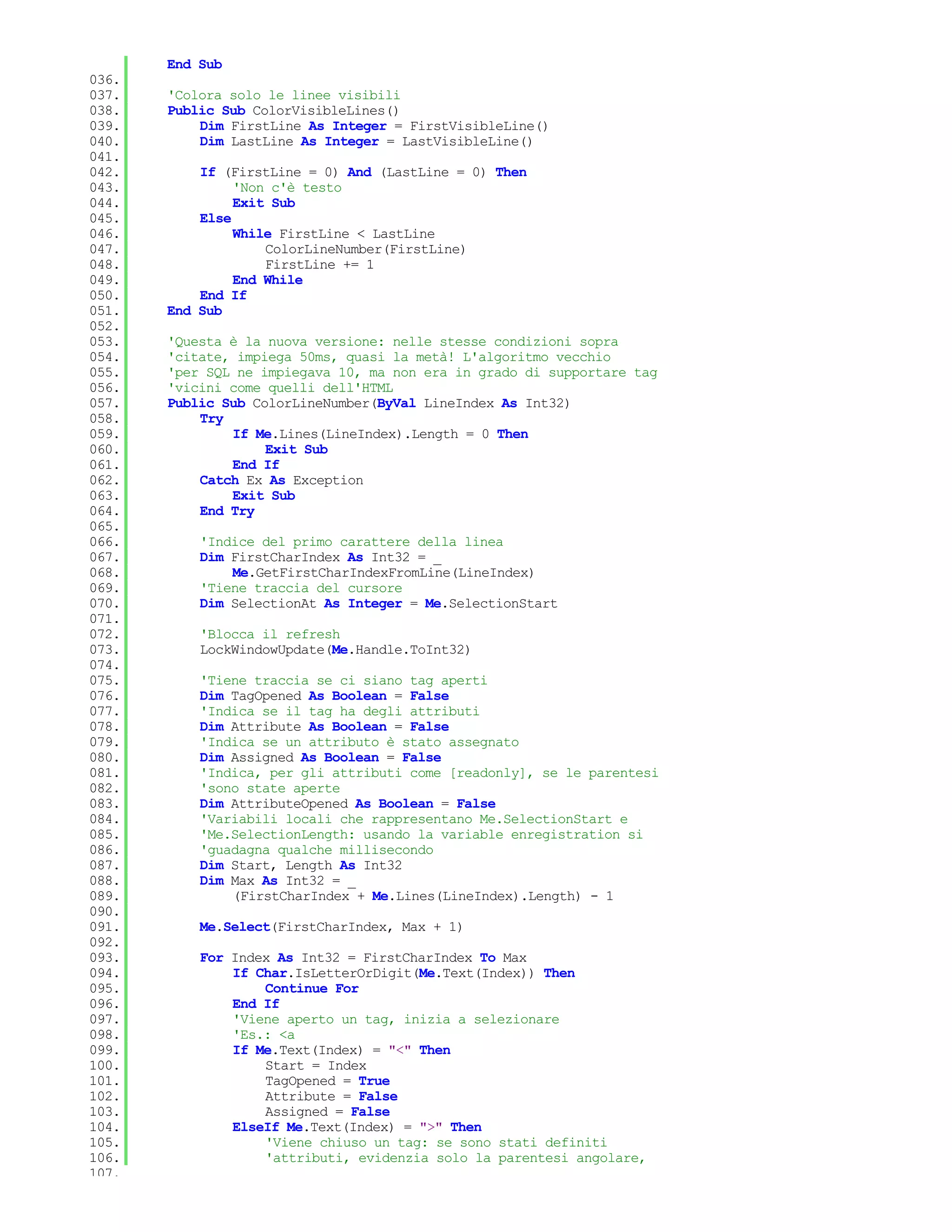 End Sub
036.
037.   'Colora solo le linee visibili
038.   Public Sub ColorVisibleLines()
039.       Dim FirstLine As Integer = FirstVisibleLine()
040.       Dim LastLine As Integer = LastVisibleLine()
041.
042.       If (FirstLine = 0) And (LastLine = 0) Then
043.            'Non c'è testo
044.            Exit Sub
045.       Else
046.            While FirstLine < LastLine
047.                ColorLineNumber(FirstLine)
048.                FirstLine += 1
049.            End While
050.       End If
051.   End Sub
052.
053.   'Questa è la nuova versione: nelle stesse condizioni sopra
054.   'citate, impiega 50ms, quasi la metà! L'algoritmo vecchio
055.   'per SQL ne impiegava 10, ma non era in grado di supportare tag
056.   'vicini come quelli dell'HTML
057.   Public Sub ColorLineNumber(ByVal LineIndex As Int32)
058.       Try
059.           If Me.Lines(LineIndex).Length = 0 Then
060.                Exit Sub
061.           End If
062.       Catch Ex As Exception
063.           Exit Sub
064.       End Try
065.
066.       'Indice del primo carattere della linea
067.       Dim FirstCharIndex As Int32 = _
068.           Me.GetFirstCharIndexFromLine(LineIndex)
069.       'Tiene traccia del cursore
070.       Dim SelectionAt As Integer = Me.SelectionStart
071.
072.       'Blocca il refresh
073.       LockWindowUpdate(Me.Handle.ToInt32)
074.
075.       'Tiene traccia se ci siano tag aperti
076.       Dim TagOpened As Boolean = False
077.       'Indica se il tag ha degli attributi
078.       Dim Attribute As Boolean = False
079.       'Indica se un attributo è stato assegnato
080.       Dim Assigned As Boolean = False
081.       'Indica, per gli attributi come [readonly], se le parentesi
082.       'sono state aperte
083.       Dim AttributeOpened As Boolean = False
084.       'Variabili locali che rappresentano Me.SelectionStart e
085.       'Me.SelectionLength: usando la variable enregistration si
086.       'guadagna qualche millisecondo
087.       Dim Start, Length As Int32
088.       Dim Max As Int32 = _
089.           (FirstCharIndex + Me.Lines(LineIndex).Length) - 1
090.
091.       Me.Select(FirstCharIndex, Max + 1)
092.
093.       For Index As Int32 = FirstCharIndex To Max
094.           If Char.IsLetterOrDigit(Me.Text(Index)) Then
095.               Continue For
096.           End If
097.           'Viene aperto un tag, inizia a selezionare
098.           'Es.: <a
099.           If Me.Text(Index) = "<" Then
100.               Start = Index
101.               TagOpened = True
102.               Attribute = False
103.               Assigned = False
104.           ElseIf Me.Text(Index) = ">" Then
105.               'Viene chiuso un tag: se sono stati definiti
106.               'attributi, evidenzia solo la parentesi angolare,
107.
 