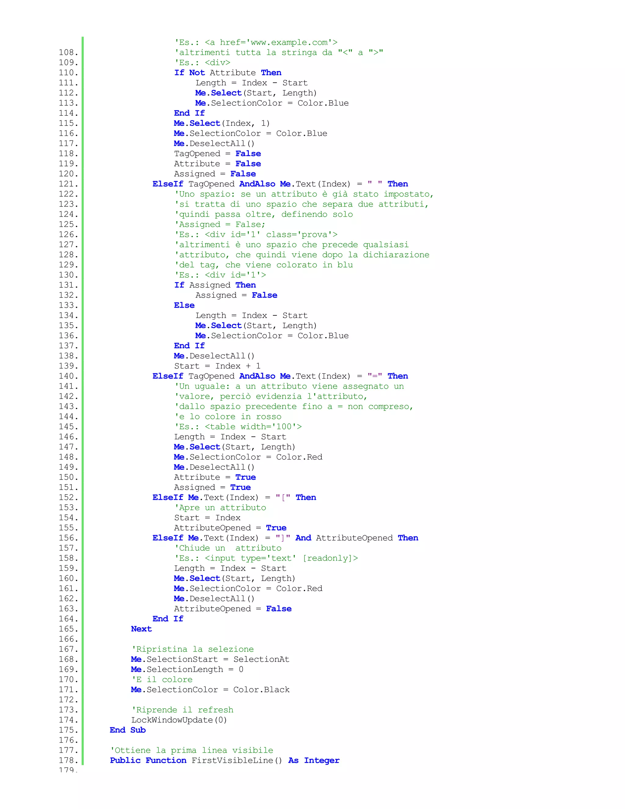 'Es.: <a href='www.example.com'>
108.                  'altrimenti tutta la stringa da "<" a ">"
109.                  'Es.: <div>
110.                  If Not Attribute Then
111.                       Length = Index - Start
112.                       Me.Select(Start, Length)
113.                       Me.SelectionColor = Color.Blue
114.                  End If
115.                  Me.Select(Index, 1)
116.                  Me.SelectionColor = Color.Blue
117.                  Me.DeselectAll()
118.                  TagOpened = False
119.                  Attribute = False
120.                  Assigned = False
121.              ElseIf TagOpened AndAlso Me.Text(Index) = " " Then
122.                  'Uno spazio: se un attributo è già stato impostato,
123.                  'si tratta di uno spazio che separa due attributi,
124.                  'quindi passa oltre, definendo solo
125.                  'Assigned = False;
126.                  'Es.: <div id='1' class='prova'>
127.                  'altrimenti è uno spazio che precede qualsiasi
128.                  'attributo, che quindi viene dopo la dichiarazione
129.                  'del tag, che viene colorato in blu
130.                  'Es.: <div id='1'>
131.                  If Assigned Then
132.                       Assigned = False
133.                  Else
134.                       Length = Index - Start
135.                       Me.Select(Start, Length)
136.                       Me.SelectionColor = Color.Blue
137.                  End If
138.                  Me.DeselectAll()
139.                  Start = Index + 1
140.              ElseIf TagOpened AndAlso Me.Text(Index) = "=" Then
141.                  'Un uguale: a un attributo viene assegnato un
142.                  'valore, perciò evidenzia l'attributo,
143.                  'dallo spazio precedente fino a = non compreso,
144.                  'e lo colore in rosso
145.                  'Es.: <table width='100'>
146.                  Length = Index - Start
147.                  Me.Select(Start, Length)
148.                  Me.SelectionColor = Color.Red
149.                  Me.DeselectAll()
150.                  Attribute = True
151.                  Assigned = True
152.              ElseIf Me.Text(Index) = "[" Then
153.                  'Apre un attributo
154.                  Start = Index
155.                  AttributeOpened = True
156.              ElseIf Me.Text(Index) = "]" And AttributeOpened Then
157.                  'Chiude un attributo
158.                  'Es.: <input type='text' [readonly]>
159.                  Length = Index - Start
160.                  Me.Select(Start, Length)
161.                  Me.SelectionColor = Color.Red
162.                  Me.DeselectAll()
163.                  AttributeOpened = False
164.              End If
165.       Next
166.
167.       'Ripristina la selezione
168.       Me.SelectionStart = SelectionAt
169.       Me.SelectionLength = 0
170.       'E il colore
171.       Me.SelectionColor = Color.Black
172.
173.       'Riprende il refresh
174.       LockWindowUpdate(0)
175.   End Sub
176.
177.   'Ottiene la prima linea visibile
178.   Public Function FirstVisibleLine() As Integer
179.
 