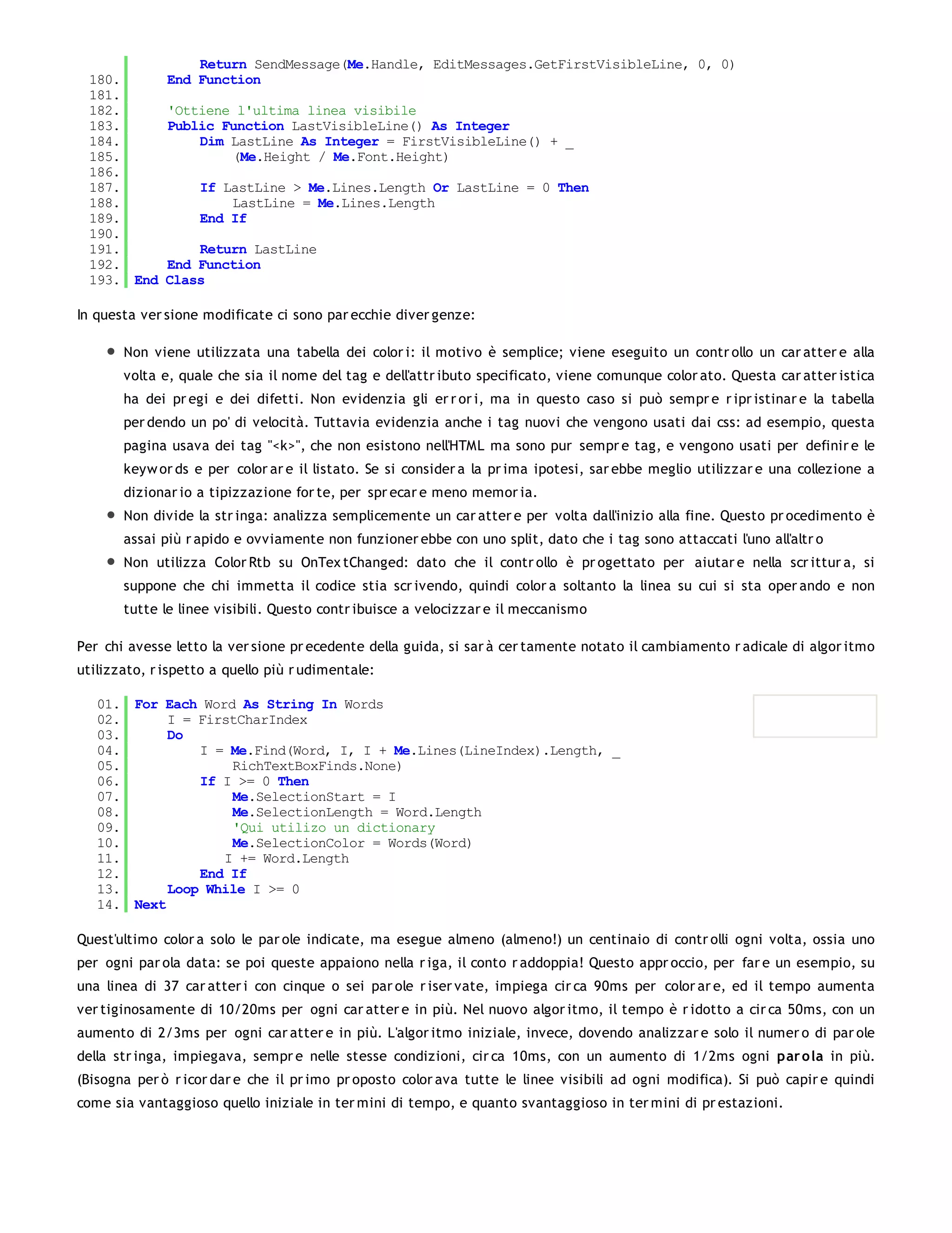 Return SendMessage(Me.Handle, EditMessages.GetFirstVisibleLine, 0, 0)
 180.         End Function
 181.
 182.         'Ottiene l'ultima linea visibile
 183.         Public Function LastVisibleLine() As Integer
 184.             Dim LastLine As Integer = FirstVisibleLine() + _
 185.                 (Me.Height / Me.Font.Height)
 186.
 187.              If LastLine > Me.Lines.Length Or LastLine = 0 Then
 188.                  LastLine = Me.Lines.Length
 189.              End If
 190.
 191.             Return LastLine
 192.         End Function
 193. End     Class

In questa ver sione modificate ci sono par ecchie diver genze:

       Non viene utilizzata una tabella dei color i: il motivo è semplice; viene eseguito un contr ollo un car atter e alla
       volta e, quale che sia il nome del tag e dell'attr ibuto specificato, viene comunque color ato. Questa car atter istica
       ha dei pr egi e dei difetti. Non evidenzia gli er r or i, ma in questo caso si può sempr e r ipr istinar e la tabella
       per dendo un po' di velocità. Tuttavia evidenzia anche i tag nuovi che vengono usati dai css: ad esempio, questa
       pagina usava dei tag "<k>", che non esistono nell'HTML ma sono pur sempr e tag, e vengono usati per definir e le
       keyw or ds e per color ar e il listato. Se si consider a la pr ima ipotesi, sar ebbe meglio utilizzar e una collezione a
       dizionar io a tipizzazione for te, per spr ecar e meno memor ia.
       Non divide la str inga: analizza semplicemente un car atter e per volta dall'inizio alla fine. Questo pr ocedimento è
       assai più r apido e ovviamente non funzioner ebbe con uno split, dato che i tag sono attaccati l'uno all'altr o
       Non utilizza Color Rtb su OnTex tChanged: dato che il contr ollo è pr ogettato per aiutar e nella scr ittur a, si
       suppone che chi immetta il codice stia scr ivendo, quindi color a soltanto la linea su cui si sta oper ando e non
       tutte le linee visibili. Questo contr ibuisce a velocizzar e il meccanismo

Per chi avesse letto la ver sione pr ecedente della guida, si sar à cer tamente notato il cambiamento r adicale di algor itmo
utilizzato, r ispetto a quello più r udimentale:

   01. For Each Word As String In Words
   02.      I = FirstCharIndex
   03.      Do
   04.          I = Me.Find(Word, I, I + Me.Lines(LineIndex).Length, _
   05.              RichTextBoxFinds.None)
   06.          If I >= 0 Then
   07.              Me.SelectionStart = I
   08.              Me.SelectionLength = Word.Length
   09.              'Qui utilizo un dictionary
   10.              Me.SelectionColor = Words(Word)
   11.             I += Word.Length
   12.          End If
   13.      Loop While I >= 0
   14. Next

Quest'ultimo color a solo le par ole indicate, ma esegue almeno (almeno!) un centinaio di contr olli ogni volta, ossia uno
per ogni par ola data: se poi queste appaiono nella r iga, il conto r addoppia! Questo appr occio, per far e un esempio, su
una linea di 37 car atter i con cinque o sei par ole r iser vate, impiega cir ca 90ms per color ar e, ed il tempo aumenta
ver tiginosamente di 10/20ms per ogni car atter e in più. Nel nuovo algor itmo, il tempo è r idotto a cir ca 50ms, con un
aumento di 2/3ms per ogni car atter e in più. L'algor itmo iniziale, invece, dovendo analizzar e solo il numer o di par ole
della str inga, impiegava, sempr e nelle stesse condizioni, cir ca 10ms, con un aumento di 1/2ms ogni par o la in più.
(Bisogna per ò r icor dar e che il pr imo pr oposto color ava tutte le linee visibili ad ogni modifica). Si può capir e quindi
come sia vantaggioso quello iniziale in ter mini di tempo, e quanto svantaggioso in ter mini di pr estazioni.
 