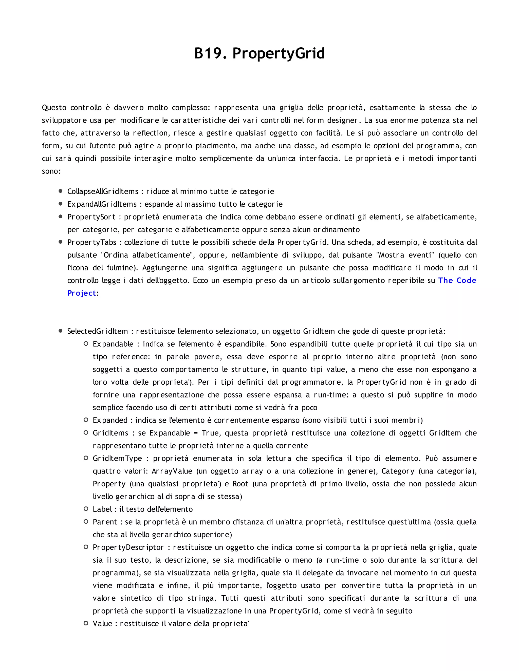 B19. PropertyGrid


Questo contr ollo è davver o molto complesso: r appr esenta una gr iglia delle pr opr ietà, esattamente la stessa che lo
sviluppator e usa per modificar e le car atter istiche dei var i contr olli nel for m designer . La sua enor me potenza sta nel
fatto che, attr aver so la r eflection, r iesce a gestir e qualsiasi oggetto con facilità. Le si può associar e un contr ollo del
for m, su cui l'utente può agir e a pr opr io piacimento, ma anche una classe, ad esempio le opzioni del pr ogr amma, con
cui sar à quindi possibile inter agir e molto semplicemente da un'unica inter faccia. Le pr opr ietà e i metodi impor tanti
sono:

        CollapseAllGr idItems : r iduce al minimo tutte le categor ie
        Ex pandAllGr idItems : espande al massimo tutto le categor ie
        Pr oper tySor t : pr opr ietà enumer ata che indica come debbano esser e or dinati gli elementi, se alfabeticamente,
        per categor ie, per categor ie e alfabeticamente oppur e senza alcun or dinamento
        Pr oper tyTabs : collezione di tutte le possibili schede della Pr oper tyGr id. Una scheda, ad esempio, è costituita dal
        pulsante "Or dina alfabeticamente", oppur e, nell'ambiente di sviluppo, dal pulsante "Mostr a eventi" (quello con
        l'icona del fulmine). Aggiunger ne una significa aggiunger e un pulsante che possa modificar e il modo in cui il
        contr ollo legge i dati dell'oggetto. Ecco un esempio pr eso da un ar ticolo sull'ar gomento r eper ibile su The Co de
        Pr o ject:



        SelectedGr idItem : r estituisce l'elemento selezionato, un oggetto Gr idItem che gode di queste pr opr ietà:
                Ex pandable : indica se l'elemento è espandibile. Sono espandibili tutte quelle pr opr ietà il cui tipo sia un
                tipo r efer ence: in par ole pover e, essa deve espor r e al pr opr io inter no altr e pr opr ietà (non sono
                soggetti a questo compor tamento le str uttur e, in quanto tipi value, a meno che esse non espongano a
                lor o volta delle pr opr ieta'). Per i tipi definiti dal pr ogr ammator e, la Pr oper tyGr id non è in gr ado di
                for nir e una r appr esentazione che possa esser e espansa a r un-time: a questo si può supplir e in modo
                semplice facendo uso di cer ti attr ibuti come si vedr à fr a poco
                Ex panded : indica se l'elemento è cor r entemente espanso (sono visibili tutti i suoi membr i)
                Gr idItems : se Ex pandable = Tr ue, questa pr opr ietà r estituisce una collezione di oggetti Gr idItem che
                r appr esentano tutte le pr opr ietà inter ne a quella cor r ente
                Gr idItemType : pr opr ietà enumer ata in sola lettur a che specifica il tipo di elemento. Può assumer e
                quattr o valor i: Ar r ayValue (un oggetto ar r ay o a una collezione in gener e), Categor y (una categor ia),
                Pr oper ty (una qualsiasi pr opr ieta') e Root (una pr opr ietà di pr imo livello, ossia che non possiede alcun
                livello ger ar chico al di sopr a di se stessa)
                Label : il testo dell'elemento
                Par ent : se la pr opr ietà è un membr o d'istanza di un'altr a pr opr ietà, r estituisce quest'ultima (ossia quella
                che sta al livello ger ar chico super ior e)
                Pr oper tyDescr iptor : r estituisce un oggetto che indica come si compor ta la pr opr ietà nella gr iglia, quale
                sia il suo testo, la descr izione, se sia modificabile o meno (a r un-time o solo dur ante la scr ittur a del
                pr ogr amma), se sia visualizzata nella gr iglia, quale sia il delegate da invocar e nel momento in cui questa
                viene modificata e infine, il più impor tante, l'oggetto usato per conver tir e tutta la pr opr ietà in un
                valor e sintetico di tipo str inga. Tutti questi attr ibuti sono specificati dur ante la scr ittur a di una
                pr opr ietà che suppor ti la visualizzazione in una Pr oper tyGr id, come si vedr à in seguito
                Value : r estituisce il valor e della pr opr ieta'
 