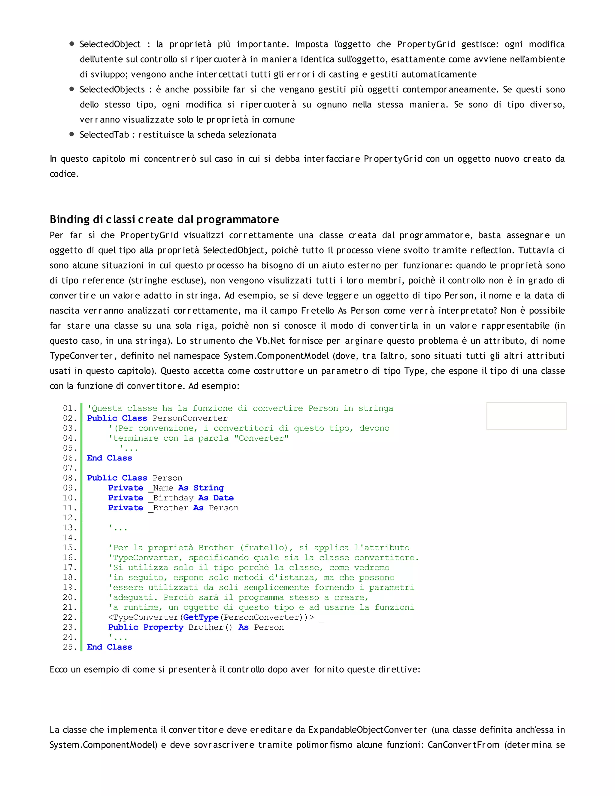 SelectedObject : la pr opr ietà più impor tante. Imposta l'oggetto che Pr oper tyGr id gestisce: ogni modifica
          dell'utente sul contr ollo si r iper cuoter à in manier a identica sull'oggetto, esattamente come avviene nell'ambiente
          di sviluppo; vengono anche inter cettati tutti gli er r or i di casting e gestiti automaticamente
          SelectedObjects : è anche possibile far sì che vengano gestiti più oggetti contempor aneamente. Se questi sono
          dello stesso tipo, ogni modifica si r iper cuoter à su ognuno nella stessa manier a. Se sono di tipo diver so,
          ver r anno visualizzate solo le pr opr ietà in comune
          SelectedTab : r estituisce la scheda selezionata

In questo capitolo mi concentr er ò sul caso in cui si debba inter facciar e Pr oper tyGr id con un oggetto nuovo cr eato da
codice.




Binding di c lassi c reate dal programmatore
Per far sì che Pr oper tyGr id visualizzi cor r ettamente una classe cr eata dal pr ogr ammator e, basta assegnar e un
oggetto di quel tipo alla pr opr ietà SelectedObject, poichè tutto il pr ocesso viene svolto tr amite r eflection. Tuttavia ci
sono alcune situazioni in cui questo pr ocesso ha bisogno di un aiuto ester no per funzionar e: quando le pr opr ietà sono
di tipo r efer ence (str inghe escluse), non vengono visulizzati tutti i lor o membr i, poichè il contr ollo non è in gr ado di
conver tir e un valor e adatto in str inga. Ad esempio, se si deve legger e un oggetto di tipo Per son, il nome e la data di
nascita ver r anno analizzati cor r ettamente, ma il campo Fr etello As Per son come ver r à inter pr etato? Non è possibile
far star e una classe su una sola r iga, poichè non si conosce il modo di conver tir la in un valor e r appr esentabile (in
questo caso, in una str inga). Lo str umento che Vb.Net for nisce per ar ginar e questo pr oblema è un attr ibuto, di nome
TypeConver ter , definito nel namespace System.ComponentModel (dove, tr a l'altr o, sono situati tutti gli altr i attr ibuti
usati in questo capitolo). Questo accetta come costr uttor e un par ametr o di tipo Type, che espone il tipo di una classe
con la funzione di conver titor e. Ad esempio:

   01.     'Questa classe ha la funzione di convertire Person in stringa
   02.     Public Class PersonConverter
   03.         '(Per convenzione, i convertitori di questo tipo, devono
   04.         'terminare con la parola "Converter"
   05.           '...
   06.     End Class
   07.
   08.     Public Class Person
   09.         Private _Name As String
   10.         Private _Birthday As Date
   11.         Private _Brother As Person
   12.
   13.          '...
   14.
   15.         'Per la proprietà Brother (fratello), si applica l'attributo
   16.         'TypeConverter, specificando quale sia la classe convertitore.
   17.         'Si utilizza solo il tipo perchè la classe, come vedremo
   18.         'in seguito, espone solo metodi d'istanza, ma che possono
   19.         'essere utilizzati da soli semplicemente fornendo i parametri
   20.         'adeguati. Perciò sarà il programma stesso a creare,
   21.         'a runtime, un oggetto di questo tipo e ad usarne la funzioni
   22.         <TypeConverter(GetType(PersonConverter))> _
   23.         Public Property Brother() As Person
   24.         '...
   25.     End Class

Ecco un esempio di come si pr esenter à il contr ollo dopo aver for nito queste dir ettive:




La classe che implementa il conver titor e deve er editar e da Ex pandableObjectConver ter (una classe definita anch'essa in
System.ComponentModel) e deve sovr ascr iver e tr amite polimor fismo alcune funzioni: CanConver tFr om (deter mina se
 