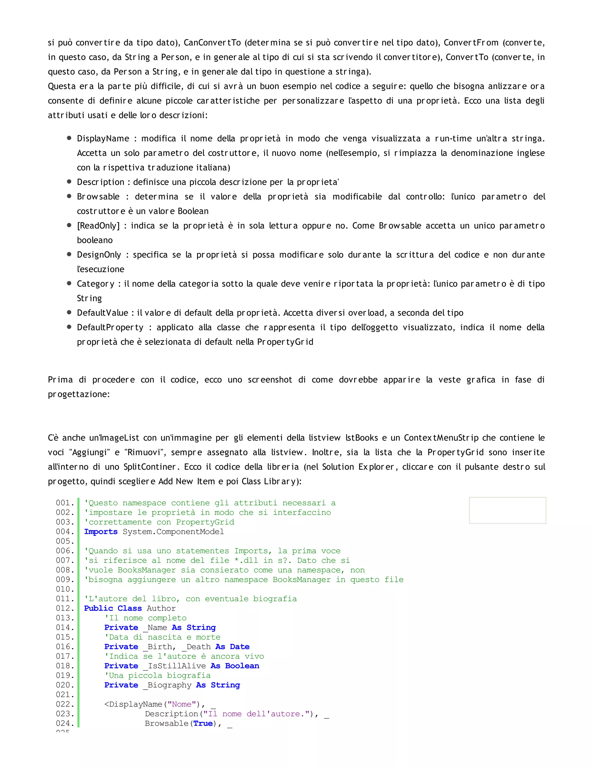 si può conver tir e da tipo dato), CanConver tTo (deter mina se si può conver tir e nel tipo dato), Conver tFr om (conver te,
in questo caso, da Str ing a Per son, e in gener ale al tipo di cui si sta scr ivendo il conver titor e), Conver tTo (conver te, in
questo caso, da Per son a Str ing, e in gener ale dal tipo in questione a str inga).
Questa er a la par te più difficile, di cui si avr à un buon esempio nel codice a seguir e: quello che bisogna anlizzar e or a
consente di definir e alcune piccole car atter istiche per per sonalizzar e l'aspetto di una pr opr ietà. Ecco una lista degli
attr ibuti usati e delle lor o descr izioni:

         DisplayName : modifica il nome della pr opr ietà in modo che venga visualizzata a r un-time un'altr a str inga.
         Accetta un solo par ametr o del costr uttor e, il nuovo nome (nell'esempio, si r impiazza la denominazione inglese
         con la r ispettiva tr aduzione italiana)
         Descr iption : definisce una piccola descr izione per la pr opr ieta'
         Br ow sable : deter mina se il valor e della pr opr ietà sia modificabile dal contr ollo: l'unico par ametr o del
         costr uttor e è un valor e Boolean
         [ReadOnly] : indica se la pr opr ietà è in sola lettur a oppur e no. Come Br ow sable accetta un unico par ametr o
         booleano
         DesignOnly : specifica se la pr opr ietà si possa modificar e solo dur ante la scr ittur a del codice e non dur ante
         l'esecuzione
         Categor y : il nome della categor ia sotto la quale deve venir e r ipor tata la pr opr ietà: l'unico par ametr o è di tipo
         Str ing
         DefaultValue : il valor e di default della pr opr ietà. Accetta diver si over load, a seconda del tipo
         DefaultPr oper ty : applicato alla classe che r appr esenta il tipo dell'oggetto visualizzato, indica il nome della
         pr opr ietà che è selezionata di default nella Pr oper tyGr id



Pr ima di pr oceder e con il codice, ecco uno scr eenshot di come dovr ebbe appar ir e la veste gr afica in fase di
pr ogettazione:




C'è anche un'ImageList con un'immagine per gli elementi della listview lstBooks e un Contex tMenuStr ip che contiene le
voci "Aggiungi" e "Rimuovi", sempr e assegnato alla listview . Inoltr e, sia la lista che la Pr oper tyGr id sono inser ite
all'inter no di uno SplitContiner . Ecco il codice della libr er ia (nel Solution Ex plor er , cliccar e con il pulsante destr o sul
pr ogetto, quindi sceglier e Add New Item e poi Class Libr ar y):

  001.    'Questo namespace contiene gli attributi necessari a
  002.    'impostare le proprietà in modo che si interfaccino
  003.    'correttamente con PropertyGrid
  004.    Imports System.ComponentModel
  005.
  006.    'Quando si usa uno statementes Imports, la prima voce
  007.    'si riferisce al nome del file *.dll in s?. Dato che si
  008.    'vuole BooksManager sia consierato come una namespace, non
  009.    'bisogna aggiungere un altro namespace BooksManager in questo file
  010.
  011.    'L'autore del libro, con eventuale biografia
  012.    Public Class Author
  013.        'Il nome completo
  014.        Private _Name As String
  015.        'Data di nascita e morte
  016.        Private _Birth, _Death As Date
  017.        'Indica se l'autore è ancora vivo
  018.        Private _IsStillAlive As Boolean
  019.        'Una piccola biografia
  020.        Private _Biography As String
  021.
  022.             <DisplayName("Nome"), _
  023.                     Description("Il nome dell'autore."), _
  024.                     Browsable(True), _
  025.
 