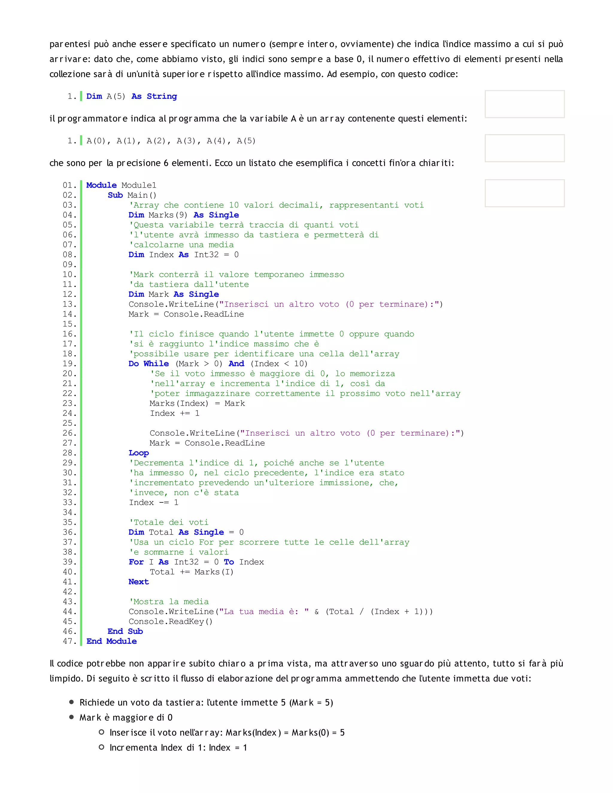 par entesi può anche esser e specificato un numer o (sempr e inter o, ovviamente) che indica l'indice massimo a cui si può
ar r ivar e: dato che, come abbiamo visto, gli indici sono sempr e a base 0, il numer o effettivo di elementi pr esenti nella
collezione sar à di un'unità super ior e r ispetto all'indice massimo. Ad esempio, con questo codice:

    1. Dim A(5) As String

il pr ogr ammator e indica al pr ogr amma che la var iabile A è un ar r ay contenente questi elementi:

    1. A(0), A(1), A(2), A(3), A(4), A(5)

che sono per la pr ecisione 6 elementi. Ecco un listato che esemplifica i concetti fin'or a chiar iti:

   01. Module Module1
   02.     Sub Main()
   03.         'Array che contiene 10 valori decimali, rappresentanti voti
   04.         Dim Marks(9) As Single
   05.         'Questa variabile terrà traccia di quanti voti
   06.         'l'utente avrà immesso da tastiera e permetterà di
   07.         'calcolarne una media
   08.         Dim Index As Int32 = 0
   09.
   10.         'Mark conterrà il valore temporaneo immesso
   11.         'da tastiera dall'utente
   12.         Dim Mark As Single
   13.         Console.WriteLine("Inserisci un altro voto (0 per terminare):")
   14.         Mark = Console.ReadLine
   15.
   16.         'Il ciclo finisce quando l'utente immette 0 oppure quando
   17.         'si è raggiunto l'indice massimo che è
   18.         'possibile usare per identificare una cella dell'array
   19.         Do While (Mark > 0) And (Index < 10)
   20.              'Se il voto immesso è maggiore di 0, lo memorizza
   21.              'nell'array e incrementa l'indice di 1, così da
   22.              'poter immagazzinare correttamente il prossimo voto nell'array
   23.              Marks(Index) = Mark
   24.              Index += 1
   25.
   26.              Console.WriteLine("Inserisci un altro voto (0 per terminare):")
   27.              Mark = Console.ReadLine
   28.         Loop
   29.         'Decrementa l'indice di 1, poiché anche se l'utente
   30.         'ha immesso 0, nel ciclo precedente, l'indice era stato
   31.         'incrementato prevedendo un'ulteriore immissione, che,
   32.         'invece, non c'è stata
   33.         Index -= 1
   34.
   35.         'Totale dei voti
   36.         Dim Total As Single = 0
   37.         'Usa un ciclo For per scorrere tutte le celle dell'array
   38.         'e sommarne i valori
   39.         For I As Int32 = 0 To Index
   40.              Total += Marks(I)
   41.         Next
   42.
   43.         'Mostra la media
   44.         Console.WriteLine("La tua media è: " & (Total / (Index + 1)))
   45.         Console.ReadKey()
   46.     End Sub
   47. End Module

Il codice potr ebbe non appar ir e subito chiar o a pr ima vista, ma attr aver so uno sguar do più attento, tutto si far à più
limpido. Di seguito è scr itto il flusso di elabor azione del pr ogr amma ammettendo che l'utente immetta due voti:

       Richiede un voto da tastier a: l'utente immette 5 (Mar k = 5)
       Mar k è maggior e di 0
               Inser isce il voto nell'ar r ay: Mar ks(Index ) = Mar ks(0) = 5
               Incr ementa Index di 1: Index = 1
 