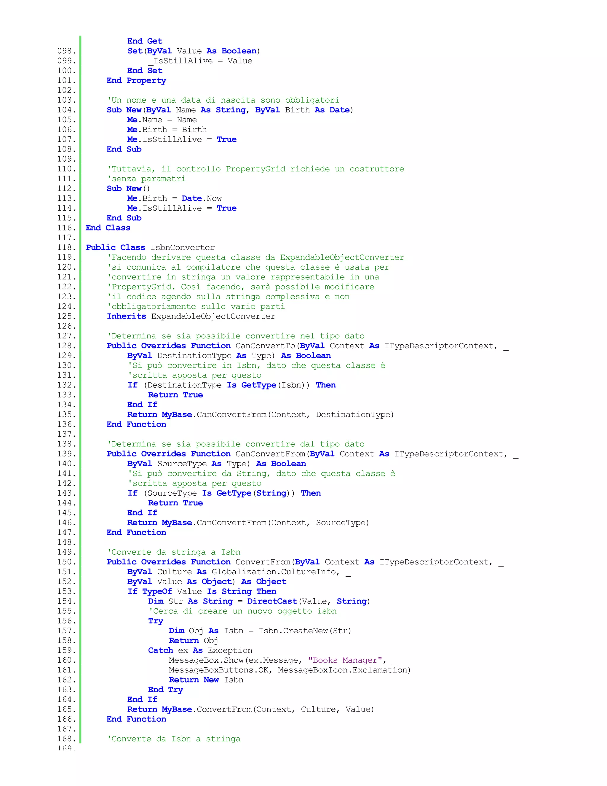 End Get
098.         Set(ByVal Value As Boolean)
099.              _IsStillAlive = Value
100.         End Set
101.     End Property
102.
103.     'Un nome e una data di nascita sono obbligatori
104.     Sub New(ByVal Name As String, ByVal Birth As Date)
105.         Me.Name = Name
106.         Me.Birth = Birth
107.         Me.IsStillAlive = True
108.     End Sub
109.
110.     'Tuttavia, il controllo PropertyGrid richiede un costruttore
111.     'senza parametri
112.     Sub New()
113.         Me.Birth = Date.Now
114.         Me.IsStillAlive = True
115.     End Sub
116. End Class
117.
118. Public Class IsbnConverter
119.     'Facendo derivare questa classe da ExpandableObjectConverter
120.     'si comunica al compilatore che questa classe è usata per
121.     'convertire in stringa un valore rappresentabile in una
122.     'PropertyGrid. Così facendo, sarà possibile modificare
123.     'il codice agendo sulla stringa complessiva e non
124.     'obbligatoriamente sulle varie parti
125.     Inherits ExpandableObjectConverter
126.
127.     'Determina se sia possibile convertire nel tipo dato
128.     Public Overrides Function CanConvertTo(ByVal Context As ITypeDescriptorContext, _
129.         ByVal DestinationType As Type) As Boolean
130.         'Si può convertire in Isbn, dato che questa classe è
131.         'scritta apposta per questo
132.         If (DestinationType Is GetType(Isbn)) Then
133.              Return True
134.         End If
135.         Return MyBase.CanConvertFrom(Context, DestinationType)
136.     End Function
137.
138.     'Determina se sia possibile convertire dal tipo dato
139.     Public Overrides Function CanConvertFrom(ByVal Context As ITypeDescriptorContext, _
140.         ByVal SourceType As Type) As Boolean
141.         'Si può convertire da String, dato che questa classe è
142.         'scritta apposta per questo
143.         If (SourceType Is GetType(String)) Then
144.              Return True
145.         End If
146.         Return MyBase.CanConvertFrom(Context, SourceType)
147.     End Function
148.
149.     'Converte da stringa a Isbn
150.     Public Overrides Function ConvertFrom(ByVal Context As ITypeDescriptorContext, _
151.         ByVal Culture As Globalization.CultureInfo, _
152.         ByVal Value As Object) As Object
153.         If TypeOf Value Is String Then
154.              Dim Str As String = DirectCast(Value, String)
155.              'Cerca di creare un nuovo oggetto isbn
156.              Try
157.                  Dim Obj As Isbn = Isbn.CreateNew(Str)
158.                  Return Obj
159.              Catch ex As Exception
160.                  MessageBox.Show(ex.Message, "Books Manager", _
161.                  MessageBoxButtons.OK, MessageBoxIcon.Exclamation)
162.                  Return New Isbn
163.              End Try
164.         End If
165.         Return MyBase.ConvertFrom(Context, Culture, Value)
166.     End Function
167.
168.     'Converte da Isbn a stringa
169.
 