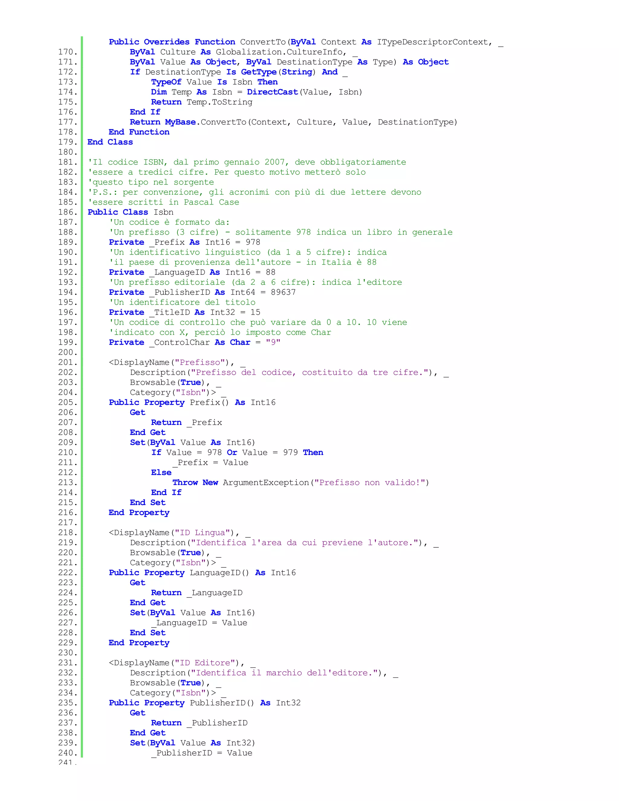 Public Overrides Function ConvertTo(ByVal Context As ITypeDescriptorContext, _
170.           ByVal Culture As Globalization.CultureInfo, _
171.           ByVal Value As Object, ByVal DestinationType As Type) As Object
172.           If DestinationType Is GetType(String) And _
173.               TypeOf Value Is Isbn Then
174.               Dim Temp As Isbn = DirectCast(Value, Isbn)
175.               Return Temp.ToString
176.           End If
177.           Return MyBase.ConvertTo(Context, Culture, Value, DestinationType)
178.       End Function
179.   End Class
180.
181.   'Il codice ISBN, dal primo gennaio 2007, deve obbligatoriamente
182.   'essere a tredici cifre. Per questo motivo metterò solo
183.   'questo tipo nel sorgente
184.   'P.S.: per convenzione, gli acronimi con più di due lettere devono
185.   'essere scritti in Pascal Case
186.   Public Class Isbn
187.       'Un codice è formato da:
188.       'Un prefisso (3 cifre) - solitamente 978 indica un libro in generale
189.       Private _Prefix As Int16 = 978
190.       'Un identificativo linguistico (da 1 a 5 cifre): indica
191.       'il paese di provenienza dell'autore - in Italia è 88
192.       Private _LanguageID As Int16 = 88
193.       'Un prefisso editoriale (da 2 a 6 cifre): indica l'editore
194.       Private _PublisherID As Int64 = 89637
195.       'Un identificatore del titolo
196.       Private _TitleID As Int32 = 15
197.       'Un codice di controllo che può variare da 0 a 10. 10 viene
198.       'indicato con X, perciò lo imposto come Char
199.       Private _ControlChar As Char = "9"
200.
201.       <DisplayName("Prefisso"), _
202.           Description("Prefisso del codice, costituito da tre cifre."), _
203.           Browsable(True), _
204.           Category("Isbn")> _
205.       Public Property Prefix() As Int16
206.           Get
207.               Return _Prefix
208.           End Get
209.           Set(ByVal Value As Int16)
210.               If Value = 978 Or Value = 979 Then
211.                    _Prefix = Value
212.               Else
213.                    Throw New ArgumentException("Prefisso non valido!")
214.               End If
215.           End Set
216.       End Property
217.
218.       <DisplayName("ID Lingua"), _
219.           Description("Identifica l'area da cui previene l'autore."), _
220.           Browsable(True), _
221.           Category("Isbn")> _
222.       Public Property LanguageID() As Int16
223.           Get
224.               Return _LanguageID
225.           End Get
226.           Set(ByVal Value As Int16)
227.               _LanguageID = Value
228.           End Set
229.       End Property
230.
231.       <DisplayName("ID Editore"), _
232.           Description("Identifica il marchio dell'editore."), _
233.           Browsable(True), _
234.           Category("Isbn")> _
235.       Public Property PublisherID() As Int32
236.           Get
237.               Return _PublisherID
238.           End Get
239.           Set(ByVal Value As Int32)
240.               _PublisherID = Value
241.
 