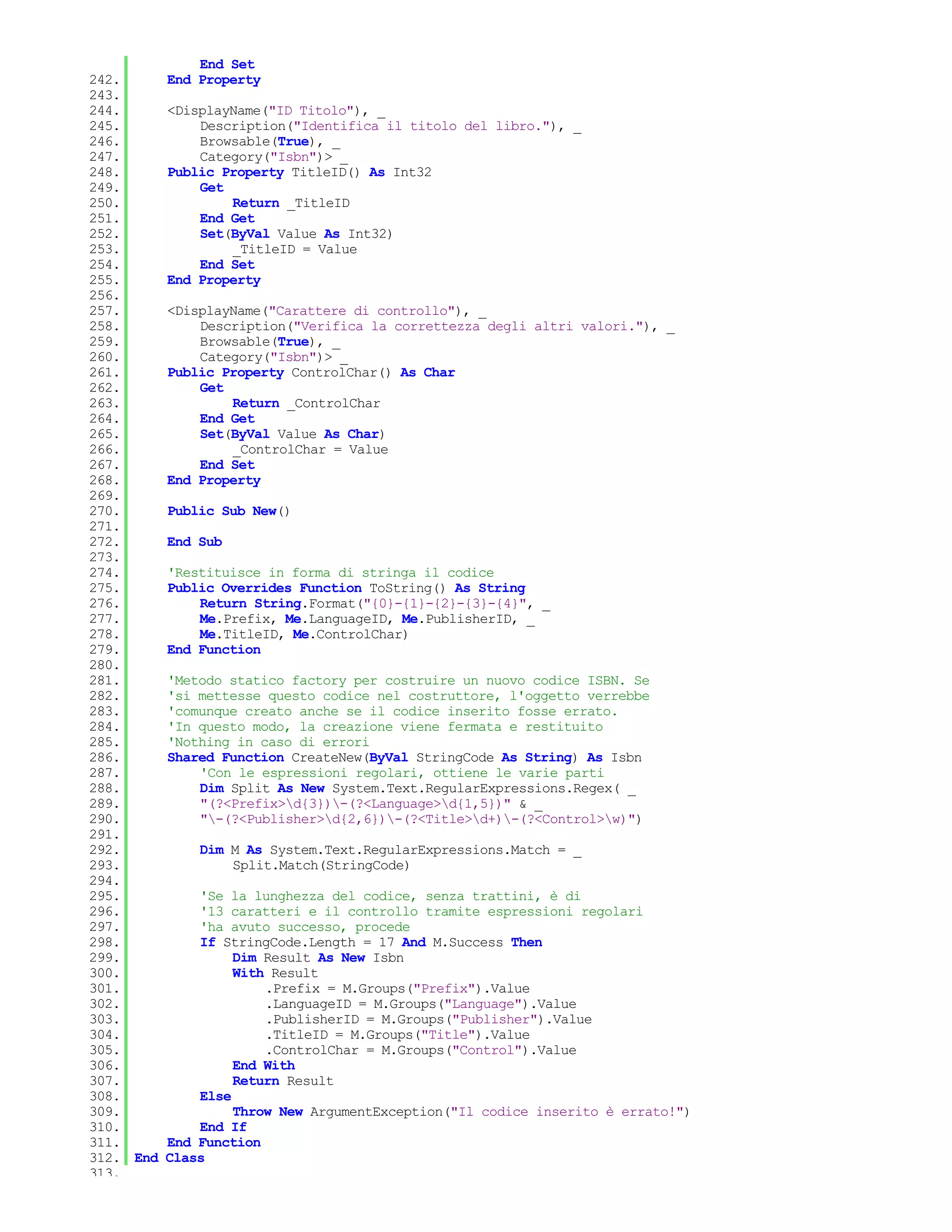 End Set
242.       End Property
243.
244.       <DisplayName("ID Titolo"), _
245.           Description("Identifica il titolo del libro."), _
246.           Browsable(True), _
247.           Category("Isbn")> _
248.       Public Property TitleID() As Int32
249.           Get
250.               Return _TitleID
251.           End Get
252.           Set(ByVal Value As Int32)
253.               _TitleID = Value
254.           End Set
255.       End Property
256.
257.       <DisplayName("Carattere di controllo"), _
258.           Description("Verifica la correttezza degli altri valori."), _
259.           Browsable(True), _
260.           Category("Isbn")> _
261.       Public Property ControlChar() As Char
262.           Get
263.               Return _ControlChar
264.           End Get
265.           Set(ByVal Value As Char)
266.               _ControlChar = Value
267.           End Set
268.       End Property
269.
270.       Public Sub New()
271.
272.       End Sub
273.
274.       'Restituisce in forma di stringa il codice
275.       Public Overrides Function ToString() As String
276.           Return String.Format("{0}-{1}-{2}-{3}-{4}", _
277.           Me.Prefix, Me.LanguageID, Me.PublisherID, _
278.           Me.TitleID, Me.ControlChar)
279.       End Function
280.
281.       'Metodo statico factory per costruire un nuovo codice ISBN. Se
282.       'si mettesse questo codice nel costruttore, l'oggetto verrebbe
283.       'comunque creato anche se il codice inserito fosse errato.
284.       'In questo modo, la creazione viene fermata e restituito
285.       'Nothing in caso di errori
286.       Shared Function CreateNew(ByVal StringCode As String) As Isbn
287.           'Con le espressioni regolari, ottiene le varie parti
288.           Dim Split As New System.Text.RegularExpressions.Regex( _
289.           "(?<Prefix>d{3})-(?<Language>d{1,5})" & _
290.           "-(?<Publisher>d{2,6})-(?<Title>d+)-(?<Control>w)")
291.
292.           Dim M As System.Text.RegularExpressions.Match = _
293.               Split.Match(StringCode)
294.
295.           'Se la lunghezza del codice, senza trattini, è di
296.           '13 caratteri e il controllo tramite espressioni regolari
297.           'ha avuto successo, procede
298.           If StringCode.Length = 17 And M.Success Then
299.                Dim Result As New Isbn
300.                With Result
301.                    .Prefix = M.Groups("Prefix").Value
302.                    .LanguageID = M.Groups("Language").Value
303.                    .PublisherID = M.Groups("Publisher").Value
304.                    .TitleID = M.Groups("Title").Value
305.                    .ControlChar = M.Groups("Control").Value
306.                End With
307.                Return Result
308.           Else
309.                Throw New ArgumentException("Il codice inserito è errato!")
310.           End If
311.       End Function
312. End   Class
313.
 