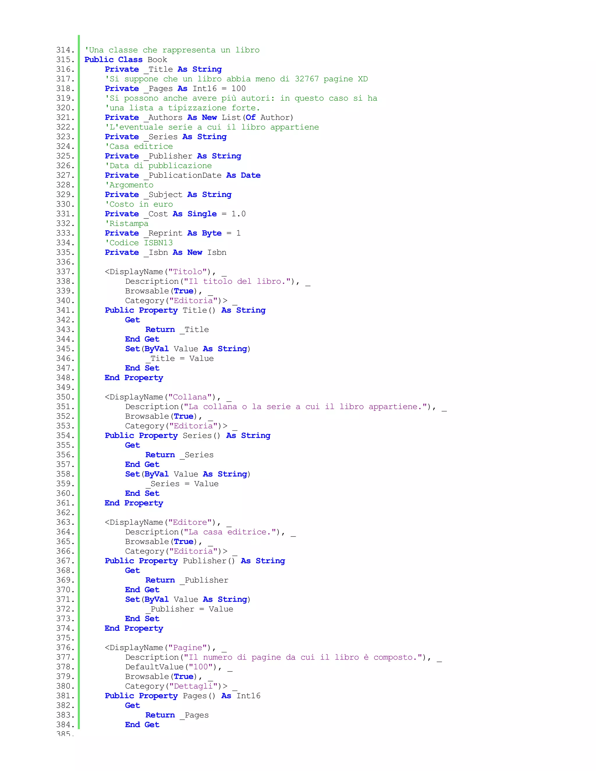 314. 'Una classe che rappresenta un libro
315. Public Class Book
316.     Private _Title As String
317.     'Si suppone che un libro abbia meno di 32767 pagine XD
318.     Private _Pages As Int16 = 100
319.     'Si possono anche avere più autori: in questo caso si ha
320.     'una lista a tipizzazione forte.
321.     Private _Authors As New List(Of Author)
322.     'L'eventuale serie a cui il libro appartiene
323.     Private _Series As String
324.     'Casa editrice
325.     Private _Publisher As String
326.     'Data di pubblicazione
327.     Private _PublicationDate As Date
328.     'Argomento
329.     Private _Subject As String
330.     'Costo in euro
331.     Private _Cost As Single = 1.0
332.     'Ristampa
333.     Private _Reprint As Byte = 1
334.     'Codice ISBN13
335.     Private _Isbn As New Isbn
336.
337.     <DisplayName("Titolo"), _
338.         Description("Il titolo del libro."), _
339.         Browsable(True), _
340.         Category("Editoria")> _
341.     Public Property Title() As String
342.         Get
343.              Return _Title
344.         End Get
345.         Set(ByVal Value As String)
346.              _Title = Value
347.         End Set
348.     End Property
349.
350.     <DisplayName("Collana"), _
351.         Description("La collana o la serie a cui il libro appartiene."), _
352.         Browsable(True), _
353.         Category("Editoria")> _
354.     Public Property Series() As String
355.         Get
356.              Return _Series
357.         End Get
358.         Set(ByVal Value As String)
359.              _Series = Value
360.         End Set
361.     End Property
362.
363.     <DisplayName("Editore"), _
364.         Description("La casa editrice."), _
365.         Browsable(True), _
366.         Category("Editoria")> _
367.     Public Property Publisher() As String
368.         Get
369.              Return _Publisher
370.         End Get
371.         Set(ByVal Value As String)
372.              _Publisher = Value
373.         End Set
374.     End Property
375.
376.     <DisplayName("Pagine"), _
377.         Description("Il numero di pagine da cui il libro è composto."), _
378.         DefaultValue("100"), _
379.         Browsable(True), _
380.         Category("Dettagli")> _
381.     Public Property Pages() As Int16
382.         Get
383.              Return _Pages
384.         End Get
385.
 