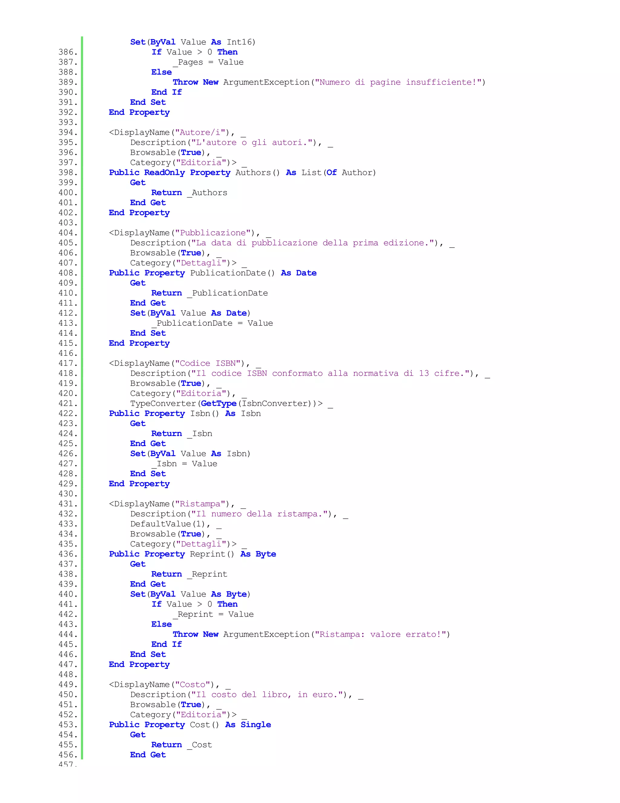 Set(ByVal Value As Int16)
386.           If Value > 0 Then
387.                _Pages = Value
388.           Else
389.                Throw New ArgumentException("Numero di pagine insufficiente!")
390.           End If
391.       End Set
392.   End Property
393.
394.   <DisplayName("Autore/i"), _
395.       Description("L'autore o gli autori."), _
396.       Browsable(True), _
397.       Category("Editoria")> _
398.   Public ReadOnly Property Authors() As List(Of Author)
399.       Get
400.           Return _Authors
401.       End Get
402.   End Property
403.
404.   <DisplayName("Pubblicazione"), _
405.       Description("La data di pubblicazione della prima edizione."), _
406.       Browsable(True), _
407.       Category("Dettagli")> _
408.   Public Property PublicationDate() As Date
409.       Get
410.           Return _PublicationDate
411.       End Get
412.       Set(ByVal Value As Date)
413.           _PublicationDate = Value
414.       End Set
415.   End Property
416.
417.   <DisplayName("Codice ISBN"), _
418.       Description("Il codice ISBN conformato alla normativa di 13 cifre."), _
419.       Browsable(True), _
420.       Category("Editoria"), _
421.       TypeConverter(GetType(IsbnConverter))> _
422.   Public Property Isbn() As Isbn
423.       Get
424.           Return _Isbn
425.       End Get
426.       Set(ByVal Value As Isbn)
427.           _Isbn = Value
428.       End Set
429.   End Property
430.
431.   <DisplayName("Ristampa"), _
432.       Description("Il numero della ristampa."), _
433.       DefaultValue(1), _
434.       Browsable(True), _
435.       Category("Dettagli")> _
436.   Public Property Reprint() As Byte
437.       Get
438.           Return _Reprint
439.       End Get
440.       Set(ByVal Value As Byte)
441.           If Value > 0 Then
442.                _Reprint = Value
443.           Else
444.                Throw New ArgumentException("Ristampa: valore errato!")
445.           End If
446.       End Set
447.   End Property
448.
449.   <DisplayName("Costo"), _
450.       Description("Il costo del libro, in euro."), _
451.       Browsable(True), _
452.       Category("Editoria")> _
453.   Public Property Cost() As Single
454.       Get
455.           Return _Cost
456.       End Get
457.
 