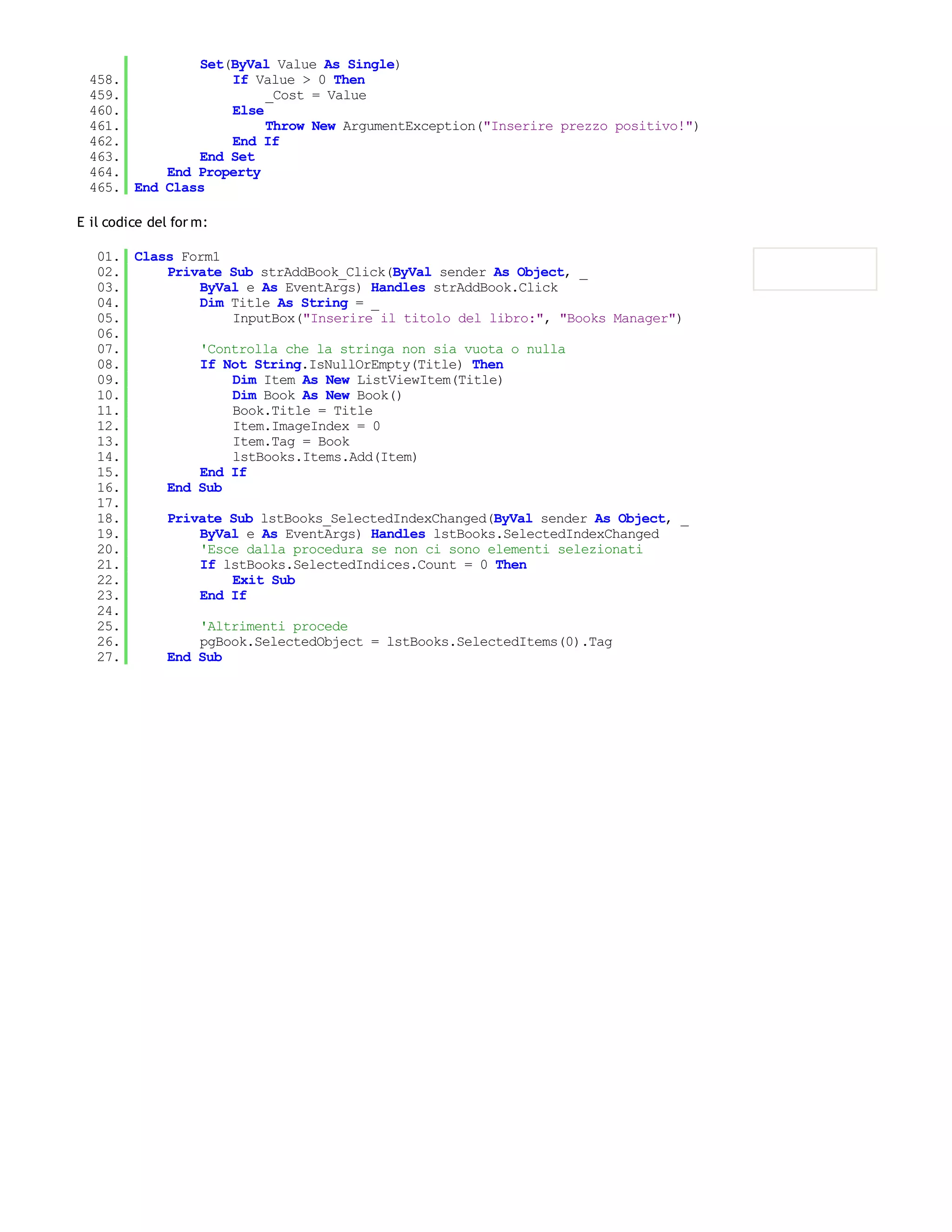 Set(ByVal Value As Single)
  458.             If Value > 0 Then
  459.                  _Cost = Value
  460.             Else
  461.                  Throw New ArgumentException("Inserire prezzo positivo!")
  462.             End If
  463.         End Set
  464.     End Property
  465. End Class

E il codice del for m:

   01. Class Form1
   02.     Private Sub strAddBook_Click(ByVal sender As Object, _
   03.         ByVal e As EventArgs) Handles strAddBook.Click
   04.         Dim Title As String = _
   05.             InputBox("Inserire il titolo del libro:", "Books Manager")
   06.
   07.         'Controlla che la stringa non sia vuota o nulla
   08.         If Not String.IsNullOrEmpty(Title) Then
   09.             Dim Item As New ListViewItem(Title)
   10.             Dim Book As New Book()
   11.             Book.Title = Title
   12.             Item.ImageIndex = 0
   13.             Item.Tag = Book
   14.             lstBooks.Items.Add(Item)
   15.         End If
   16.     End Sub
   17.
   18.     Private Sub lstBooks_SelectedIndexChanged(ByVal sender As Object, _
   19.         ByVal e As EventArgs) Handles lstBooks.SelectedIndexChanged
   20.         'Esce dalla procedura se non ci sono elementi selezionati
   21.         If lstBooks.SelectedIndices.Count = 0 Then
   22.             Exit Sub
   23.         End If
   24.
   25.         'Altrimenti procede
   26.         pgBook.SelectedObject = lstBooks.SelectedItems(0).Tag
   27.     End Sub
 