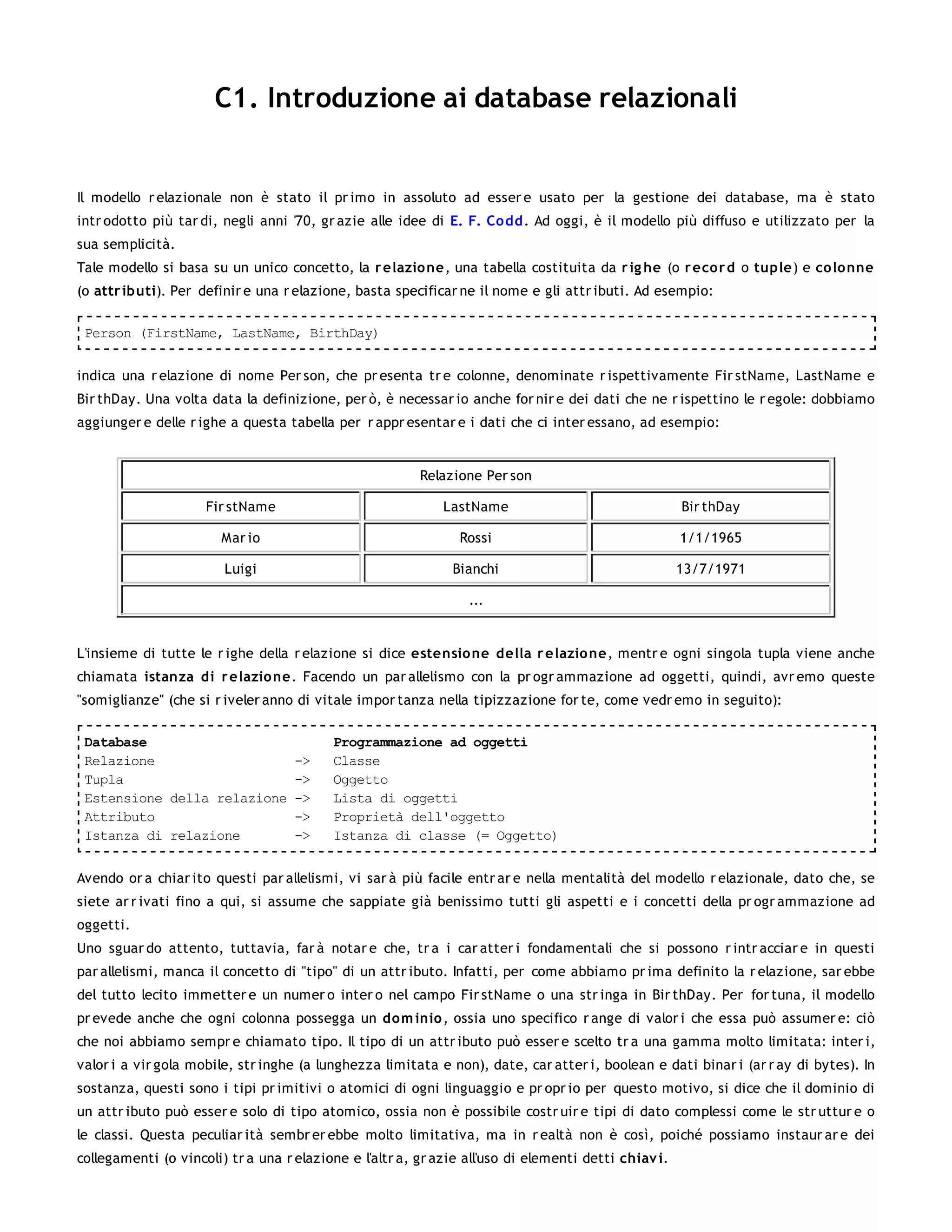 C1. Introduzione ai database relazionali


Il modello r elazionale non è stato il pr imo in assoluto ad esser e usato per la gestione dei database, ma è stato
intr odotto più tar di, negli anni '70, gr azie alle idee di E. F. Co dd. Ad oggi, è il modello più diffuso e utilizzato per la
sua semplicità.
Tale modello si basa su un unico concetto, la r elazio ne, una tabella costituita da r ig he (o r eco r d o tuple) e colonne
(o attr ibuti). Per definir e una r elazione, basta specificar ne il nome e gli attr ibuti. Ad esempio:

 Person (FirstName, LastName, BirthDay)


indica una r elazione di nome Per son, che pr esenta tr e colonne, denominate r ispettivamente Fir stName, LastName e
Bir thDay. Una volta data la definizione, per ò, è necessar io anche for nir e dei dati che ne r ispettino le r egole: dobbiamo
aggiunger e delle r ighe a questa tabella per r appr esentar e i dati che ci inter essano, ad esempio:


                                                         Relazione Per son

                     Fir stName                              LastName                                 Bir thDay

                        Mar io                                  Rossi                                 1/1/1965

                        Luigi                                 Bianchi                                 13/7/1971

                                                                 ...


L'insieme di tutte le r ighe della r elazione si dice estensio ne della r e lazio ne, mentr e ogni singola tupla viene anche
chiamata istanza di r elazio ne. Facendo un par allelismo con la pr ogr ammazione ad oggetti, quindi, avr emo queste
"somiglianze" (che si r iveler anno di vitale impor tanza nella tipizzazione for te, come vedr emo in seguito):

 Database                                 Programmazione ad oggetti
 Relazione                          ->    Classe
 Tupla                              ->    Oggetto
 Estensione della relazione         ->    Lista di oggetti
 Attributo                          ->    Proprietà dell'oggetto
 Istanza di relazione               ->    Istanza di classe (= Oggetto)


Avendo or a chiar ito questi par allelismi, vi sar à più facile entr ar e nella mentalità del modello r elazionale, dato che, se
siete ar r ivati fino a qui, si assume che sappiate già benissimo tutti gli aspetti e i concetti della pr ogr ammazione ad
oggetti.
Uno sguar do attento, tuttavia, far à notar e che, tr a i car atter i fondamentali che si possono r intr acciar e in questi
par allelismi, manca il concetto di "tipo" di un attr ibuto. Infatti, per come abbiamo pr ima definito la r elazione, sar ebbe
del tutto lecito immetter e un numer o inter o nel campo Fir stName o una str inga in Bir thDay. Per for tuna, il modello
pr evede anche che ogni colonna possegga un dom inio , ossia uno specifico r ange di valor i che essa può assumer e: ciò
che noi abbiamo sempr e chiamato tipo. Il tipo di un attr ibuto può esser e scelto tr a una gamma molto limitata: inter i,
valor i a vir gola mobile, str inghe (a lunghezza limitata e non), date, car atter i, boolean e dati binar i (ar r ay di bytes). In
sostanza, questi sono i tipi pr imitivi o atomici di ogni linguaggio e pr opr io per questo motivo, si dice che il dominio di
un attr ibuto può esser e solo di tipo atomico, ossia non è possibile costr uir e tipi di dato complessi come le str uttur e o
le classi. Questa peculiar ità sembr er ebbe molto limitativa, ma in r ealtà non è così, poiché possiamo instaur ar e dei
collegamenti (o vincoli) tr a una r elazione e l'altr a, gr azie all'uso di elementi detti chiav i.
 
