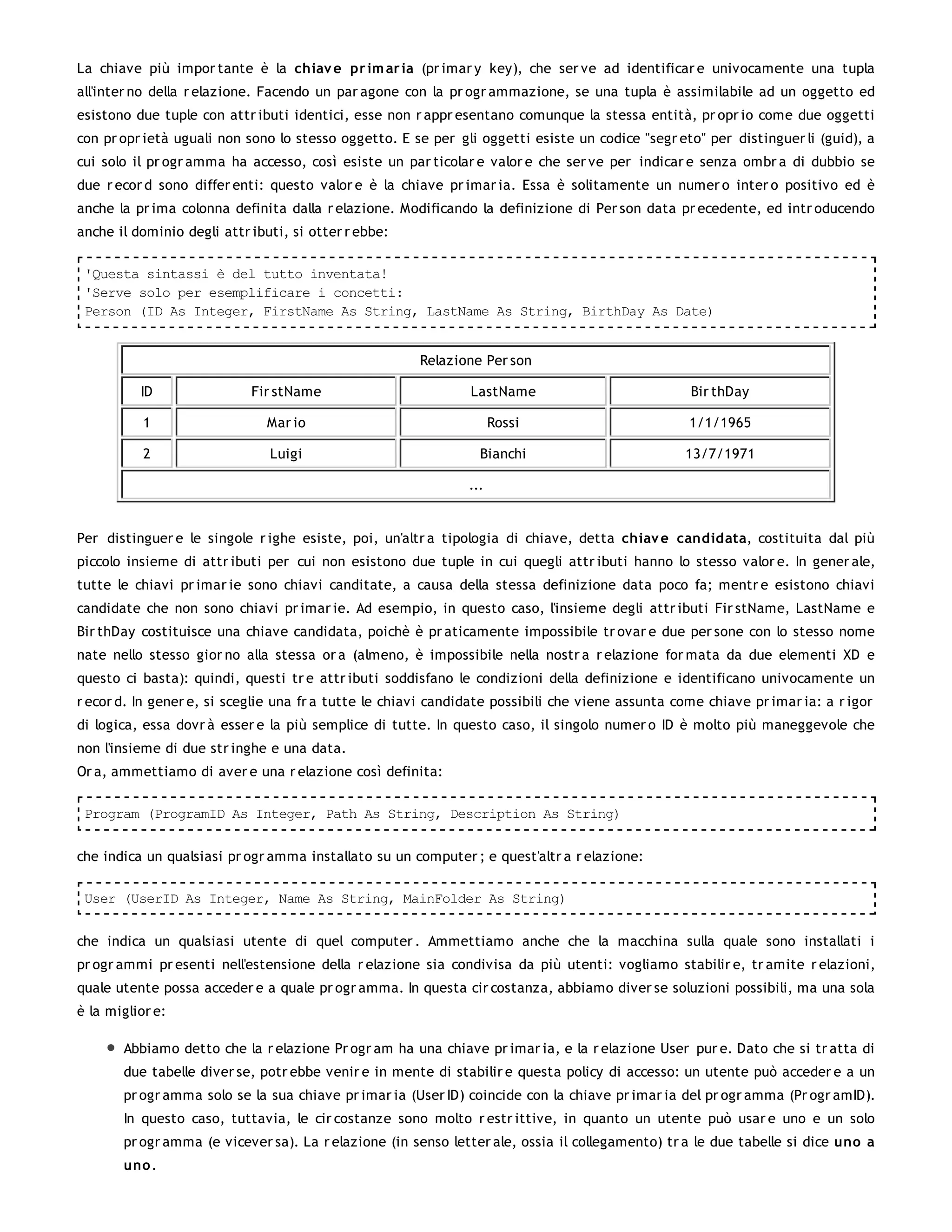 La chiave più impor tante è la chiav e pr im ar ia (pr imar y key), che ser ve ad identificar e univocamente una tupla
all'inter no della r elazione. Facendo un par agone con la pr ogr ammazione, se una tupla è assimilabile ad un oggetto ed
esistono due tuple con attr ibuti identici, esse non r appr esentano comunque la stessa entità, pr opr io come due oggetti
con pr opr ietà uguali non sono lo stesso oggetto. E se per gli oggetti esiste un codice "segr eto" per distinguer li (guid), a
cui solo il pr ogr amma ha accesso, così esiste un par ticolar e valor e che ser ve per indicar e senza ombr a di dubbio se
due r ecor d sono differ enti: questo valor e è la chiave pr imar ia. Essa è solitamente un numer o inter o positivo ed è
anche la pr ima colonna definita dalla r elazione. Modificando la definizione di Per son data pr ecedente, ed intr oducendo
anche il dominio degli attr ibuti, si otter r ebbe:

 'Questa sintassi è del tutto inventata!
 'Serve solo per esemplificare i concetti:
 Person (ID As Integer, FirstName As String, LastName As String, BirthDay As Date)


                                                       Relazione Per son

          ID                Fir stName                         LastName                           Bir thDay

           1                   Mar io                                Rossi                        1/1/1965

           2                   Luigi                             Bianchi                         13/7/1971

                                                               ...


Per distinguer e le singole r ighe esiste, poi, un'altr a tipologia di chiave, detta chiav e candidata, costituita dal più
piccolo insieme di attr ibuti per cui non esistono due tuple in cui quegli attr ibuti hanno lo stesso valor e. In gener ale,
tutte le chiavi pr imar ie sono chiavi canditate, a causa della stessa definizione data poco fa; mentr e esistono chiavi
candidate che non sono chiavi pr imar ie. Ad esempio, in questo caso, l'insieme degli attr ibuti Fir stName, LastName e
Bir thDay costituisce una chiave candidata, poichè è pr aticamente impossibile tr ovar e due per sone con lo stesso nome
nate nello stesso gior no alla stessa or a (almeno, è impossibile nella nostr a r elazione for mata da due elementi XD e
questo ci basta): quindi, questi tr e attr ibuti soddisfano le condizioni della definizione e identificano univocamente un
r ecor d. In gener e, si sceglie una fr a tutte le chiavi candidate possibili che viene assunta come chiave pr imar ia: a r igor
di logica, essa dovr à esser e la più semplice di tutte. In questo caso, il singolo numer o ID è molto più maneggevole che
non l'insieme di due str inghe e una data.
Or a, ammettiamo di aver e una r elazione così definita:

 Program (ProgramID As Integer, Path As String, Description As String)


che indica un qualsiasi pr ogr amma installato su un computer ; e quest'altr a r elazione:

 User (UserID As Integer, Name As String, MainFolder As String)


che indica un qualsiasi utente di quel computer . Ammettiamo anche che la macchina sulla quale sono installati i
pr ogr ammi pr esenti nell'estensione della r elazione sia condivisa da più utenti: vogliamo stabilir e, tr amite r elazioni,
quale utente possa acceder e a quale pr ogr amma. In questa cir costanza, abbiamo diver se soluzioni possibili, ma una sola
è la miglior e:

       Abbiamo detto che la r elazione Pr ogr am ha una chiave pr imar ia, e la r elazione User pur e. Dato che si tr atta di
       due tabelle diver se, potr ebbe venir e in mente di stabilir e questa policy di accesso: un utente può acceder e a un
       pr ogr amma solo se la sua chiave pr imar ia (User ID) coincide con la chiave pr imar ia del pr ogr amma (Pr ogr amID).
       In questo caso, tuttavia, le cir costanze sono molto r estr ittive, in quanto un utente può usar e uno e un solo
       pr ogr amma (e vicever sa). La r elazione (in senso letter ale, ossia il collegamento) tr a le due tabelle si dice uno a
       uno .
 