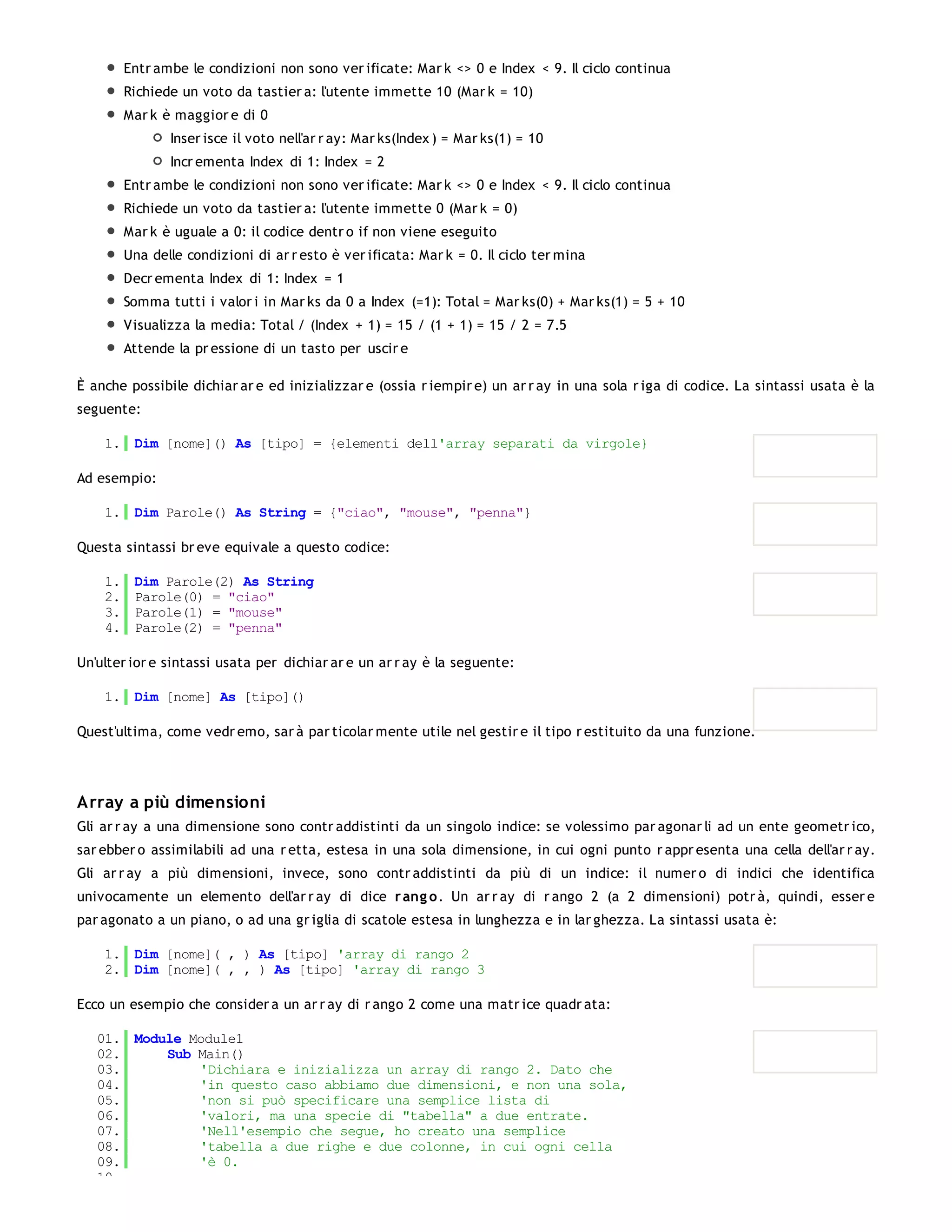 Entr ambe le condizioni non sono ver ificate: Mar k <> 0 e Index < 9. Il ciclo continua
         Richiede un voto da tastier a: l'utente immette 10 (Mar k = 10)
         Mar k è maggior e di 0
                Inser isce il voto nell'ar r ay: Mar ks(Index ) = Mar ks(1) = 10
                Incr ementa Index di 1: Index = 2
         Entr ambe le condizioni non sono ver ificate: Mar k <> 0 e Index < 9. Il ciclo continua
         Richiede un voto da tastier a: l'utente immette 0 (Mar k = 0)
         Mar k è uguale a 0: il codice dentr o if non viene eseguito
         Una delle condizioni di ar r esto è ver ificata: Mar k = 0. Il ciclo ter mina
         Decr ementa Index di 1: Index = 1
         Somma tutti i valor i in Mar ks da 0 a Index (=1): Total = Mar ks(0) + Mar ks(1) = 5 + 10
         Visualizza la media: Total / (Index + 1) = 15 / (1 + 1) = 15 / 2 = 7.5
         Attende la pr essione di un tasto per uscir e

È anche possibile dichiar ar e ed inizializzar e (ossia r iempir e) un ar r ay in una sola r iga di codice. La sintassi usata è la
seguente:

    1. Dim [nome]() As [tipo] = {elementi dell'array separati da virgole}

Ad esempio:

    1. Dim Parole() As String = {"ciao", "mouse", "penna"}

Questa sintassi br eve equivale a questo codice:

    1.    Dim Parole(2) As String
    2.    Parole(0) = "ciao"
    3.    Parole(1) = "mouse"
    4.    Parole(2) = "penna"

Un'ulter ior e sintassi usata per dichiar ar e un ar r ay è la seguente:

    1. Dim [nome] As [tipo]()

Quest'ultima, come vedr emo, sar à par ticolar mente utile nel gestir e il tipo r estituito da una funzione.




Array a più dimensioni
Gli ar r ay a una dimensione sono contr addistinti da un singolo indice: se volessimo par agonar li ad un ente geometr ico,
sar ebber o assimilabili ad una r etta, estesa in una sola dimensione, in cui ogni punto r appr esenta una cella dell'ar r ay.
Gli ar r ay a più dimensioni, invece, sono contr addistinti da più di un indice: il numer o di indici che identifica
univocamente un elemento dell'ar r ay di dice r ang o . Un ar r ay di r ango 2 (a 2 dimensioni) potr à, quindi, esser e
par agonato a un piano, o ad una gr iglia di scatole estesa in lunghezza e in lar ghezza. La sintassi usata è:

    1. Dim [nome]( , ) As [tipo] 'array di rango 2
    2. Dim [nome]( , , ) As [tipo] 'array di rango 3

Ecco un esempio che consider a un ar r ay di r ango 2 come una matr ice quadr ata:

   01. Module Module1
   02.     Sub Main()
   03.         'Dichiara e inizializza un array di rango 2. Dato che
   04.         'in questo caso abbiamo due dimensioni, e non una sola,
   05.         'non si può specificare una semplice lista di
   06.         'valori, ma una specie di "tabella" a due entrate.
   07.         'Nell'esempio che segue, ho creato una semplice
   08.         'tabella a due righe e due colonne, in cui ogni cella
   09.         'è 0.
   10.
 