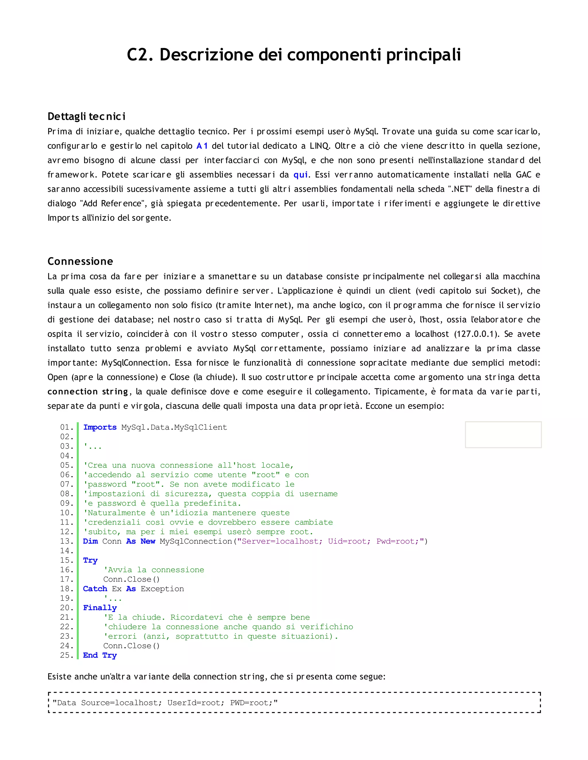 C2. Descrizione dei componenti principali


Dettagli tec nic i
Pr ima di iniziar e, qualche dettaglio tecnico. Per i pr ossimi esempi user ò MySql. Tr ovate una guida su come scar icar lo,
configur ar lo e gestir lo nel capitolo A 1 del tutor ial dedicato a LINQ. Oltr e a ciò che viene descr itto in quella sezione,
avr emo bisogno di alcune classi per inter facciar ci con MySql, e che non sono pr esenti nell'installazione standar d del
fr amew or k. Potete scar icar e gli assemblies necessar i da qui. Essi ver r anno automaticamente installati nella GAC e
sar anno accessibili sucessivamente assieme a tutti gli altr i assemblies fondamentali nella scheda ".NET" della finestr a di
dialogo "Add Refer ence", già spiegata pr ecedentemente. Per usar li, impor tate i r ifer imenti e aggiungete le dir ettive
Impor ts all'inizio del sor gente.




Connessione
La pr ima cosa da far e per iniziar e a smanettar e su un database consiste pr incipalmente nel collegar si alla macchina
sulla quale esso esiste, che possiamo definir e ser ver . L'applicazione è quindi un client (vedi capitolo sui Socket), che
instaur a un collegamento non solo fisico (tr amite Inter net), ma anche logico, con il pr ogr amma che for nisce il ser vizio
di gestione dei database; nel nostr o caso si tr atta di MySql. Per gli esempi che user ò, l'host, ossia l'elabor ator e che
ospita il ser vizio, coincider à con il vostr o stesso computer , ossia ci connetter emo a localhost (127.0.0.1). Se avete
installato tutto senza pr oblemi e avviato MySql cor r ettamente, possiamo iniziar e ad analizzar e la pr ima classe
impor tante: MySqlConnection. Essa for nisce le funzionalità di connessione sopr acitate mediante due semplici metodi:
Open (apr e la connessione) e Close (la chiude). Il suo costr uttor e pr incipale accetta come ar gomento una str inga detta
co nnectio n str ing , la quale definisce dove e come eseguir e il collegamento. Tipicamente, è for mata da var ie par ti,
separ ate da punti e vir gola, ciascuna delle quali imposta una data pr opr ietà. Eccone un esempio:

   01.   Imports MySql.Data.MySqlClient
   02.
   03.   '...
   04.
   05.   'Crea una nuova connessione all'host locale,
   06.   'accedendo al servizio come utente "root" e con
   07.   'password "root". Se non avete modificato le
   08.   'impostazioni di sicurezza, questa coppia di username
   09.   'e password è quella predefinita.
   10.   'Naturalmente è un'idiozia mantenere queste
   11.   'credenziali così ovvie e dovrebbero essere cambiate
   12.   'subito, ma per i miei esempi userò sempre root.
   13.   Dim Conn As New MySqlConnection("Server=localhost; Uid=root; Pwd=root;")
   14.
   15.   Try
   16.       'Avvia la connessione
   17.       Conn.Close()
   18.   Catch Ex As Exception
   19.       '...
   20.   Finally
   21.       'E la chiude. Ricordatevi che è sempre bene
   22.       'chiudere la connessione anche quando si verifichino
   23.       'errori (anzi, soprattutto in queste situazioni).
   24.       Conn.Close()
   25.   End Try

Esiste anche un'altr a var iante della connection str ing, che si pr esenta come segue:

 "Data Source=localhost; UserId=root; PWD=root;"
 
