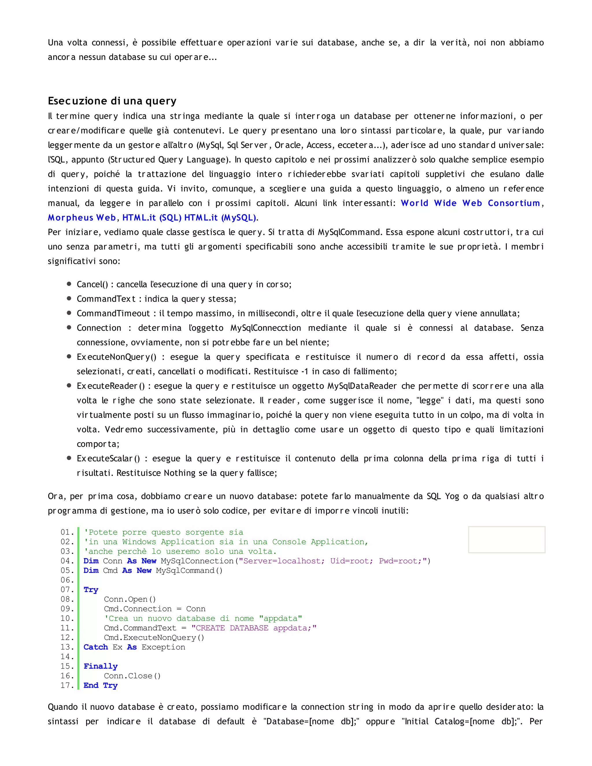 Una volta connessi, è possibile effettuar e oper azioni var ie sui database, anche se, a dir la ver ità, noi non abbiamo
ancor a nessun database su cui oper ar e...




Esec uzione di una query
Il ter mine quer y indica una str inga mediante la quale si inter r oga un database per ottener ne infor mazioni, o per
cr ear e/modificar e quelle già contenutevi. Le quer y pr esentano una lor o sintassi par ticolar e, la quale, pur var iando
legger mente da un gestor e all'altr o (MySql, Sql Ser ver , Or acle, Access, ecceter a...), ader isce ad uno standar d univer sale:
l'SQL, appunto (Str uctur ed Quer y Language). In questo capitolo e nei pr ossimi analizzer ò solo qualche semplice esempio
di quer y, poiché la tr attazione del linguaggio inter o r ichieder ebbe svar iati capitoli suppletivi che esulano dalle
intenzioni di questa guida. Vi invito, comunque, a sceglier e una guida a questo linguaggio, o almeno un r efer ence
manual, da legger e in par allelo con i pr ossimi capitoli. Alcuni link inter essanti: W o r ld W ide W eb Co nsor tium ,
M o r pheus W eb, HTM L.it (SQL) HTM L.it (M ySQL).
Per iniziar e, vediamo quale classe gestisca le quer y. Si tr atta di MySqlCommand. Essa espone alcuni costr uttor i, tr a cui
uno senza par ametr i, ma tutti gli ar gomenti specificabili sono anche accessibili tr amite le sue pr opr ietà. I membr i
significativi sono:

         Cancel() : cancella l'esecuzione di una quer y in cor so;
         CommandTex t : indica la quer y stessa;
         CommandTimeout : il tempo massimo, in millisecondi, oltr e il quale l'esecuzione della quer y viene annullata;
         Connection : deter mina l'oggetto MySqlConnecction mediante il quale si è connessi al database. Senza
         connessione, ovviamente, non si potr ebbe far e un bel niente;
         Ex ecuteNonQuer y() : esegue la quer y specificata e r estituisce il numer o di r ecor d da essa affetti, ossia
         selezionati, cr eati, cancellati o modificati. Restituisce -1 in caso di fallimento;
         Ex ecuteReader () : esegue la quer y e r estituisce un oggetto MySqlDataReader che per mette di scor r er e una alla
         volta le r ighe che sono state selezionate. Il r eader , come sugger isce il nome, "legge" i dati, ma questi sono
         vir tualmente posti su un flusso immaginar io, poiché la quer y non viene eseguita tutto in un colpo, ma di volta in
         volta. Vedr emo successivamente, più in dettaglio come usar e un oggetto di questo tipo e quali limitazioni
         compor ta;
         Ex ecuteScalar () : esegue la quer y e r estituisce il contenuto della pr ima colonna della pr ima r iga di tutti i
         r isultati. Restituisce Nothing se la quer y fallisce;

Or a, per pr ima cosa, dobbiamo cr ear e un nuovo database: potete far lo manualmente da SQL Yog o da qualsiasi altr o
pr ogr amma di gestione, ma io user ò solo codice, per evitar e di impor r e vincoli inutili:

   01.    'Potete porre questo sorgente sia
   02.    'in una Windows Application sia in una Console Application,
   03.    'anche perchè lo useremo solo una volta.
   04.    Dim Conn As New MySqlConnection("Server=localhost; Uid=root; Pwd=root;")
   05.    Dim Cmd As New MySqlCommand()
   06.
   07.    Try
   08.        Conn.Open()
   09.        Cmd.Connection = Conn
   10.        'Crea un nuovo database di nome "appdata"
   11.        Cmd.CommandText = "CREATE DATABASE appdata;"
   12.        Cmd.ExecuteNonQuery()
   13.    Catch Ex As Exception
   14.
   15.    Finally
   16.        Conn.Close()
   17.    End Try

Quando il nuovo database è cr eato, possiamo modificar e la connection str ing in modo da apr ir e quello desider ato: la
sintassi per indicar e il database di default è "Database=[nome db];" oppur e "Initial Catalog=[nome db];". Per
 