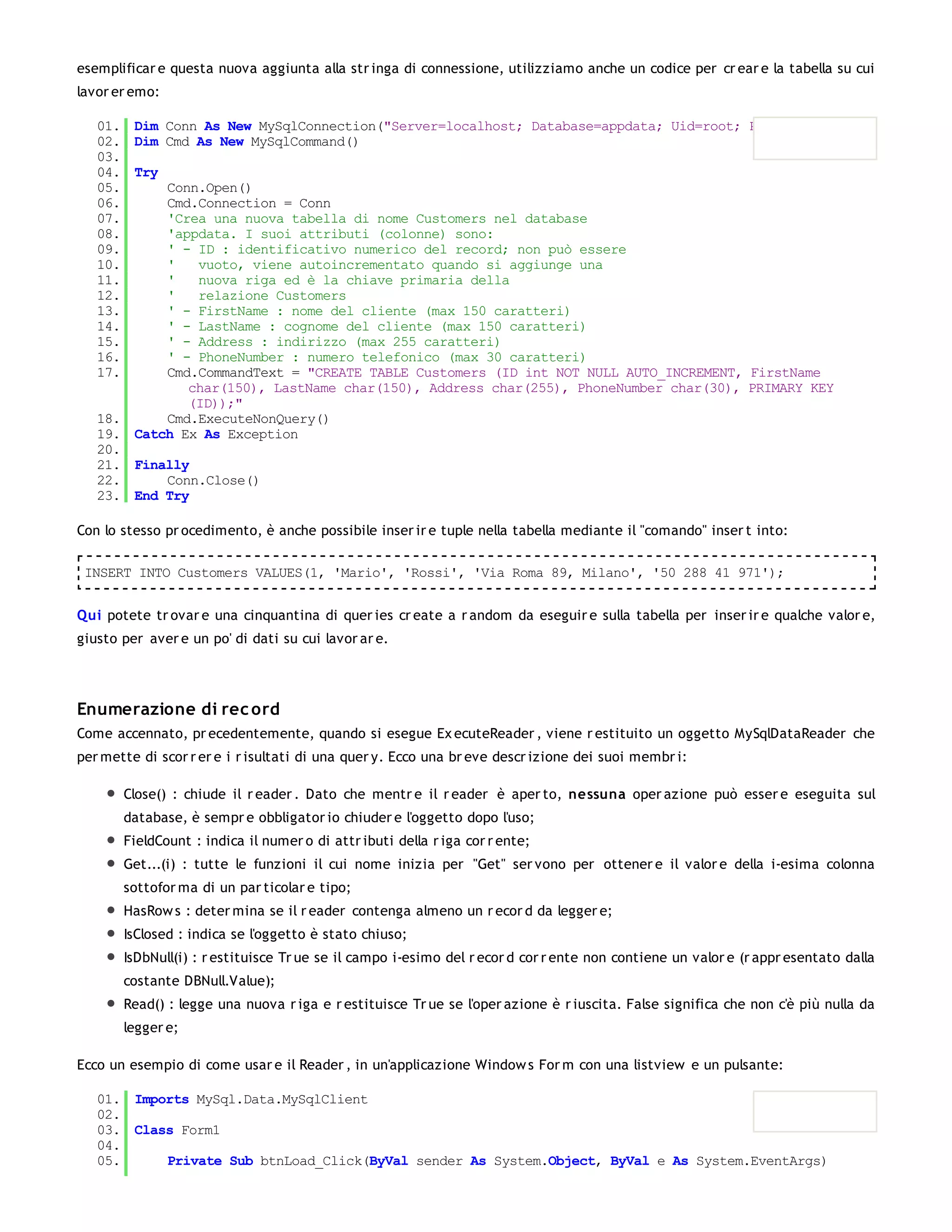 esemplificar e questa nuova aggiunta alla str inga di connessione, utilizziamo anche un codice per cr ear e la tabella su cui
lavor er emo:

   01. Dim Conn As New MySqlConnection("Server=localhost; Database=appdata; Uid=root; Pwd=root;")
   02. Dim Cmd As New MySqlCommand()
   03.
   04. Try
   05.     Conn.Open()
   06.     Cmd.Connection = Conn
   07.     'Crea una nuova tabella di nome Customers nel database
   08.     'appdata. I suoi attributi (colonne) sono:
   09.     ' - ID : identificativo numerico del record; non può essere
   10.     '   vuoto, viene autoincrementato quando si aggiunge una
   11.     '   nuova riga ed è la chiave primaria della
   12.     '   relazione Customers
   13.     ' - FirstName : nome del cliente (max 150 caratteri)
   14.     ' - LastName : cognome del cliente (max 150 caratteri)
   15.     ' - Address : indirizzo (max 255 caratteri)
   16.     ' - PhoneNumber : numero telefonico (max 30 caratteri)
   17.     Cmd.CommandText = "CREATE TABLE Customers (ID int NOT NULL AUTO_INCREMENT, FirstName
              char(150), LastName char(150), Address char(255), PhoneNumber char(30), PRIMARY KEY
              (ID));"
   18.     Cmd.ExecuteNonQuery()
   19. Catch Ex As Exception
   20.
   21. Finally
   22.     Conn.Close()
   23. End Try

Con lo stesso pr ocedimento, è anche possibile inser ir e tuple nella tabella mediante il "comando" inser t into:

 INSERT INTO Customers VALUES(1, 'Mario', 'Rossi', 'Via Roma 89, Milano', '50 288 41 971');


Qui potete tr ovar e una cinquantina di quer ies cr eate a r andom da eseguir e sulla tabella per inser ir e qualche valor e,
giusto per aver e un po' di dati su cui lavor ar e.




Enumerazione di rec ord
Come accennato, pr ecedentemente, quando si esegue Ex ecuteReader , viene r estituito un oggetto MySqlDataReader che
per mette di scor r er e i r isultati di una quer y. Ecco una br eve descr izione dei suoi membr i:

       Close() : chiude il r eader . Dato che mentr e il r eader è aper to, nessuna oper azione può esser e eseguita sul
       database, è sempr e obbligator io chiuder e l'oggetto dopo l'uso;
       FieldCount : indica il numer o di attr ibuti della r iga cor r ente;
       Get...(i) : tutte le funzioni il cui nome inizia per "Get" ser vono per ottener e il valor e della i-esima colonna
       sottofor ma di un par ticolar e tipo;
       HasRow s : deter mina se il r eader contenga almeno un r ecor d da legger e;
       IsClosed : indica se l'oggetto è stato chiuso;
       IsDbNull(i) : r estituisce Tr ue se il campo i-esimo del r ecor d cor r ente non contiene un valor e (r appr esentato dalla
       costante DBNull.Value);
       Read() : legge una nuova r iga e r estituisce Tr ue se l'oper azione è r iuscita. False significa che non c'è più nulla da
       legger e;

Ecco un esempio di come usar e il Reader , in un'applicazione Window s For m con una listview e un pulsante:

   01. Imports MySql.Data.MySqlClient
   02.
   03. Class Form1
   04.
   05.     Private Sub btnLoad_Click(ByVal sender As System.Object, ByVal e As System.EventArgs)
 