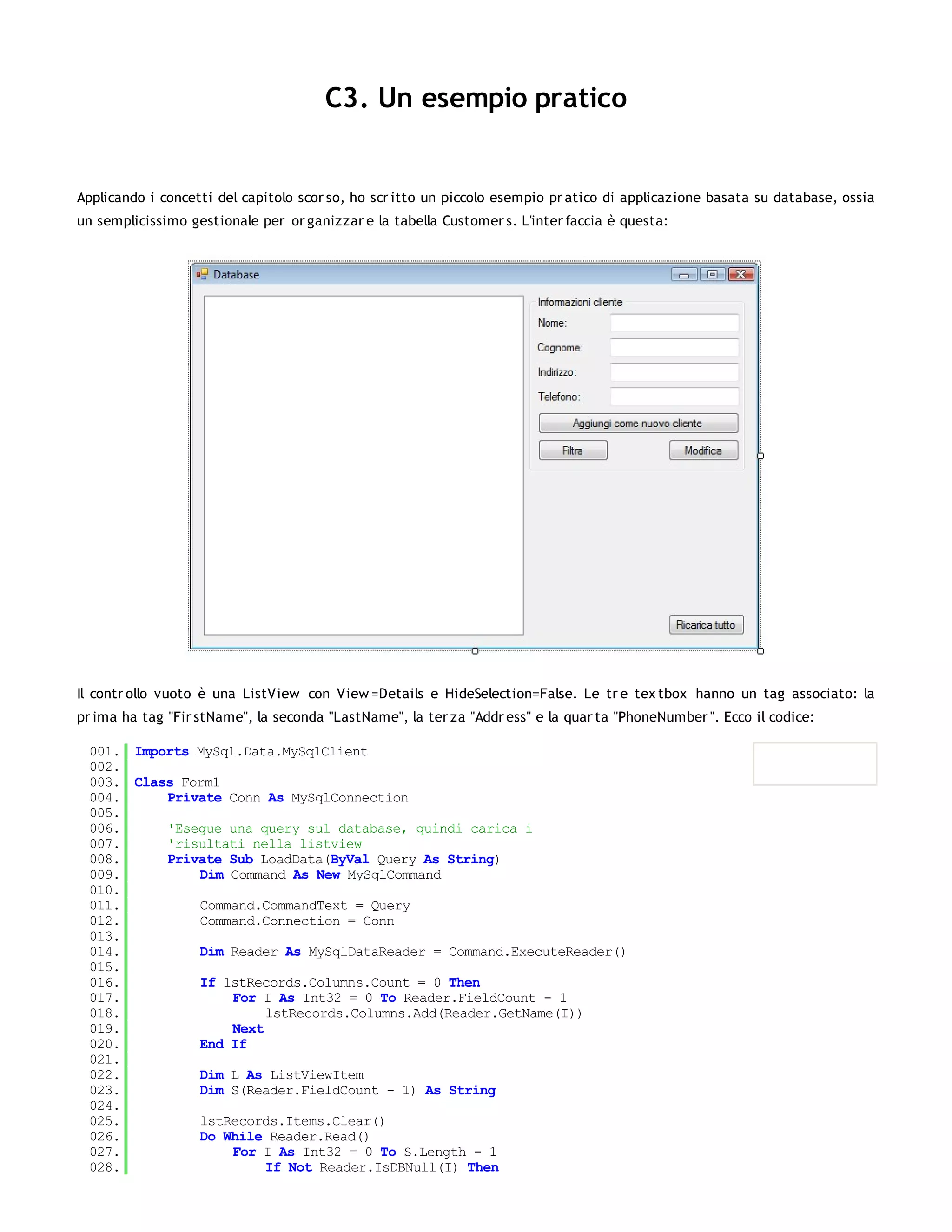 C3. Un esempio pratico


Applicando i concetti del capitolo scor so, ho scr itto un piccolo esempio pr atico di applicazione basata su database, ossia
un semplicissimo gestionale per or ganizzar e la tabella Customer s. L'inter faccia è questa:




Il contr ollo vuoto è una ListView con View =Details e HideSelection=False. Le tr e tex tbox hanno un tag associato: la
pr ima ha tag "Fir stName", la seconda "LastName", la ter za "Addr ess" e la quar ta "PhoneNumber ". Ecco il codice:

 001. Imports MySql.Data.MySqlClient
 002.
 003. Class Form1
 004.     Private Conn As MySqlConnection
 005.
 006.     'Esegue una query sul database, quindi carica i
 007.     'risultati nella listview
 008.     Private Sub LoadData(ByVal Query As String)
 009.         Dim Command As New MySqlCommand
 010.
 011.         Command.CommandText = Query
 012.         Command.Connection = Conn
 013.
 014.         Dim Reader As MySqlDataReader = Command.ExecuteReader()
 015.
 016.         If lstRecords.Columns.Count = 0 Then
 017.              For I As Int32 = 0 To Reader.FieldCount - 1
 018.                   lstRecords.Columns.Add(Reader.GetName(I))
 019.              Next
 020.         End If
 021.
 022.         Dim L As ListViewItem
 023.         Dim S(Reader.FieldCount - 1) As String
 024.
 025.         lstRecords.Items.Clear()
 026.         Do While Reader.Read()
 027.              For I As Int32 = 0 To S.Length - 1
 028.                   If Not Reader.IsDBNull(I) Then
 029.
 