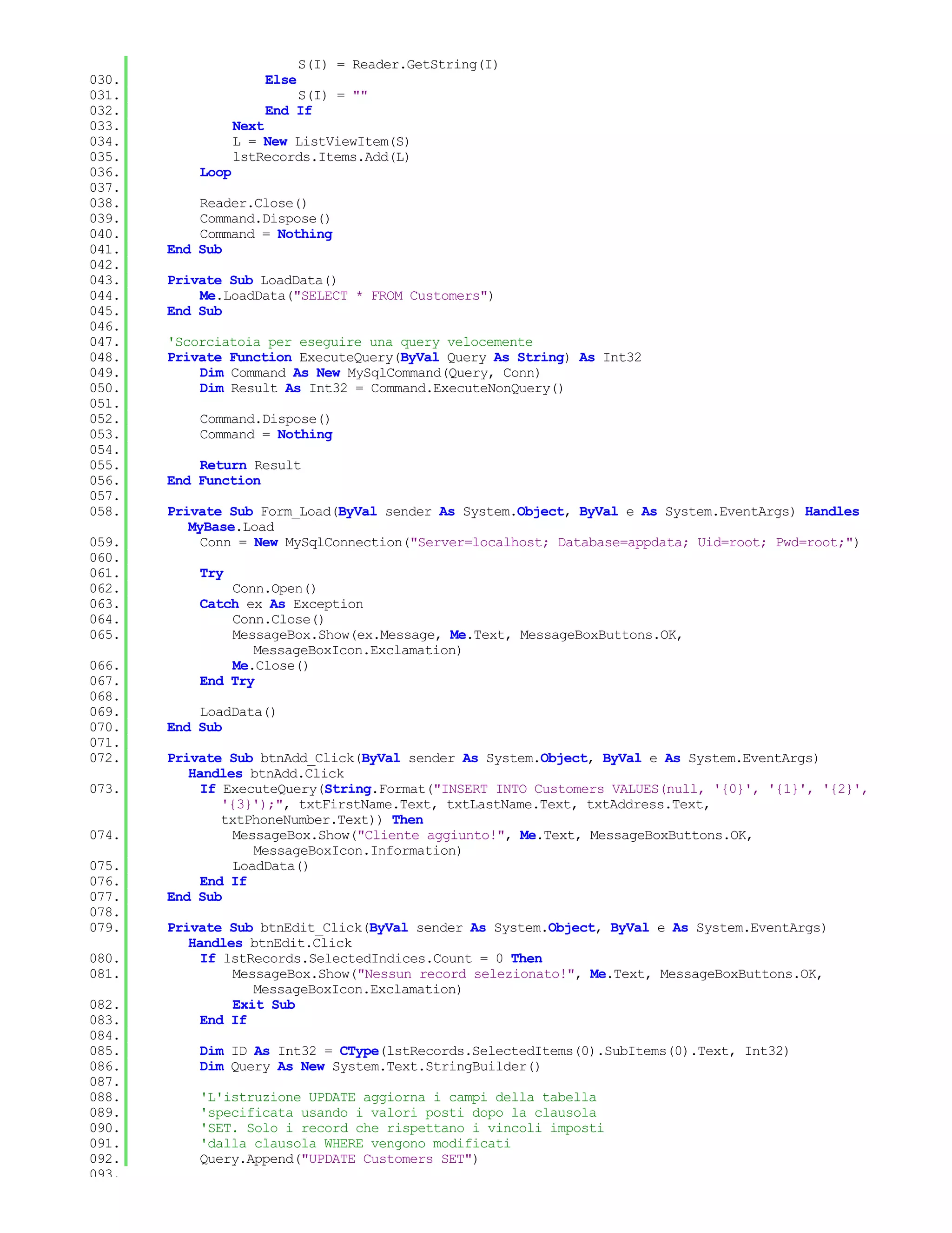 S(I) = Reader.GetString(I)
030.                  Else
031.                      S(I) = ""
032.                  End If
033.              Next
034.              L = New ListViewItem(S)
035.              lstRecords.Items.Add(L)
036.       Loop
037.
038.       Reader.Close()
039.       Command.Dispose()
040.       Command = Nothing
041.   End Sub
042.
043.   Private Sub LoadData()
044.       Me.LoadData("SELECT * FROM Customers")
045.   End Sub
046.
047.   'Scorciatoia per eseguire una query velocemente
048.   Private Function ExecuteQuery(ByVal Query As String) As Int32
049.       Dim Command As New MySqlCommand(Query, Conn)
050.       Dim Result As Int32 = Command.ExecuteNonQuery()
051.
052.       Command.Dispose()
053.       Command = Nothing
054.
055.       Return Result
056.   End Function
057.
058.   Private Sub Form_Load(ByVal sender As System.Object, ByVal e As System.EventArgs) Handles
          MyBase.Load
059.        Conn = New MySqlConnection("Server=localhost; Database=appdata; Uid=root; Pwd=root;")
060.
061.       Try
062.           Conn.Open()
063.       Catch ex As Exception
064.           Conn.Close()
065.           MessageBox.Show(ex.Message, Me.Text, MessageBoxButtons.OK,
                  MessageBoxIcon.Exclamation)
066.           Me.Close()
067.       End Try
068.
069.       LoadData()
070.   End Sub
071.
072.   Private Sub btnAdd_Click(ByVal sender As System.Object, ByVal e As System.EventArgs)
          Handles btnAdd.Click
073.        If ExecuteQuery(String.Format("INSERT INTO Customers VALUES(null, '{0}', '{1}', '{2}',
               '{3}');", txtFirstName.Text, txtLastName.Text, txtAddress.Text,
               txtPhoneNumber.Text)) Then
074.             MessageBox.Show("Cliente aggiunto!", Me.Text, MessageBoxButtons.OK,
                    MessageBoxIcon.Information)
075.             LoadData()
076.        End If
077.   End Sub
078.
079.   Private Sub btnEdit_Click(ByVal sender As System.Object, ByVal e As System.EventArgs)
          Handles btnEdit.Click
080.        If lstRecords.SelectedIndices.Count = 0 Then
081.            MessageBox.Show("Nessun record selezionato!", Me.Text, MessageBoxButtons.OK,
                   MessageBoxIcon.Exclamation)
082.            Exit Sub
083.        End If
084.
085.       Dim ID As Int32 = CType(lstRecords.SelectedItems(0).SubItems(0).Text, Int32)
086.       Dim Query As New System.Text.StringBuilder()
087.
088.       'L'istruzione UPDATE aggiorna i campi della tabella
089.       'specificata usando i valori posti dopo la clausola
090.       'SET. Solo i record che rispettano i vincoli imposti
091.       'dalla clausola WHERE vengono modificati
092.       Query.Append("UPDATE Customers SET")
093.
 