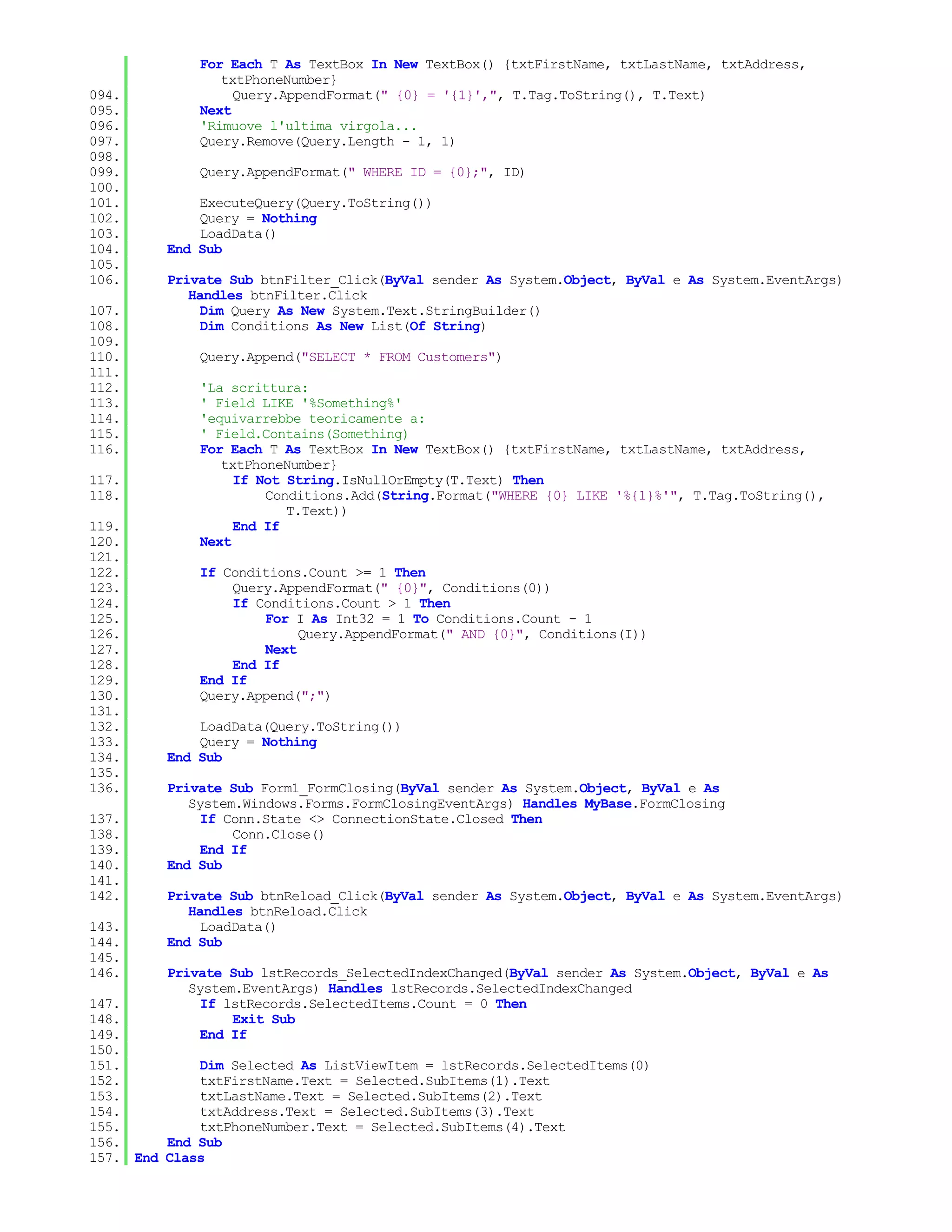 For Each T As TextBox In New TextBox() {txtFirstName, txtLastName, txtAddress,
                txtPhoneNumber}
094.              Query.AppendFormat(" {0} = '{1}',", T.Tag.ToString(), T.Text)
095.         Next
096.         'Rimuove l'ultima virgola...
097.         Query.Remove(Query.Length - 1, 1)
098.
099.         Query.AppendFormat(" WHERE ID = {0};", ID)
100.
101.         ExecuteQuery(Query.ToString())
102.         Query = Nothing
103.         LoadData()
104.     End Sub
105.
106.     Private Sub btnFilter_Click(ByVal sender As System.Object, ByVal e As System.EventArgs)
            Handles btnFilter.Click
107.          Dim Query As New System.Text.StringBuilder()
108.          Dim Conditions As New List(Of String)
109.
110.         Query.Append("SELECT * FROM Customers")
111.
112.         'La scrittura:
113.         ' Field LIKE '%Something%'
114.         'equivarrebbe teoricamente a:
115.         ' Field.Contains(Something)
116.         For Each T As TextBox In New TextBox() {txtFirstName, txtLastName, txtAddress,
                txtPhoneNumber}
117.              If Not String.IsNullOrEmpty(T.Text) Then
118.                  Conditions.Add(String.Format("WHERE {0} LIKE '%{1}%'", T.Tag.ToString(),
                         T.Text))
119.              End If
120.         Next
121.
122.         If Conditions.Count >= 1 Then
123.             Query.AppendFormat(" {0}", Conditions(0))
124.             If Conditions.Count > 1 Then
125.                 For I As Int32 = 1 To Conditions.Count - 1
126.                      Query.AppendFormat(" AND {0}", Conditions(I))
127.                 Next
128.             End If
129.         End If
130.         Query.Append(";")
131.
132.         LoadData(Query.ToString())
133.         Query = Nothing
134.     End Sub
135.
136.     Private Sub Form1_FormClosing(ByVal sender As System.Object, ByVal e As
            System.Windows.Forms.FormClosingEventArgs) Handles MyBase.FormClosing
137.          If Conn.State <> ConnectionState.Closed Then
138.              Conn.Close()
139.          End If
140.     End Sub
141.
142.     Private Sub btnReload_Click(ByVal sender As System.Object, ByVal e As System.EventArgs)
            Handles btnReload.Click
143.          LoadData()
144.     End Sub
145.
146.     Private Sub lstRecords_SelectedIndexChanged(ByVal sender As System.Object, ByVal e As
            System.EventArgs) Handles lstRecords.SelectedIndexChanged
147.          If lstRecords.SelectedItems.Count = 0 Then
148.              Exit Sub
149.          End If
150.
151.         Dim Selected As ListViewItem = lstRecords.SelectedItems(0)
152.         txtFirstName.Text = Selected.SubItems(1).Text
153.         txtLastName.Text = Selected.SubItems(2).Text
154.         txtAddress.Text = Selected.SubItems(3).Text
155.         txtPhoneNumber.Text = Selected.SubItems(4).Text
156.     End Sub
157. End Class
 