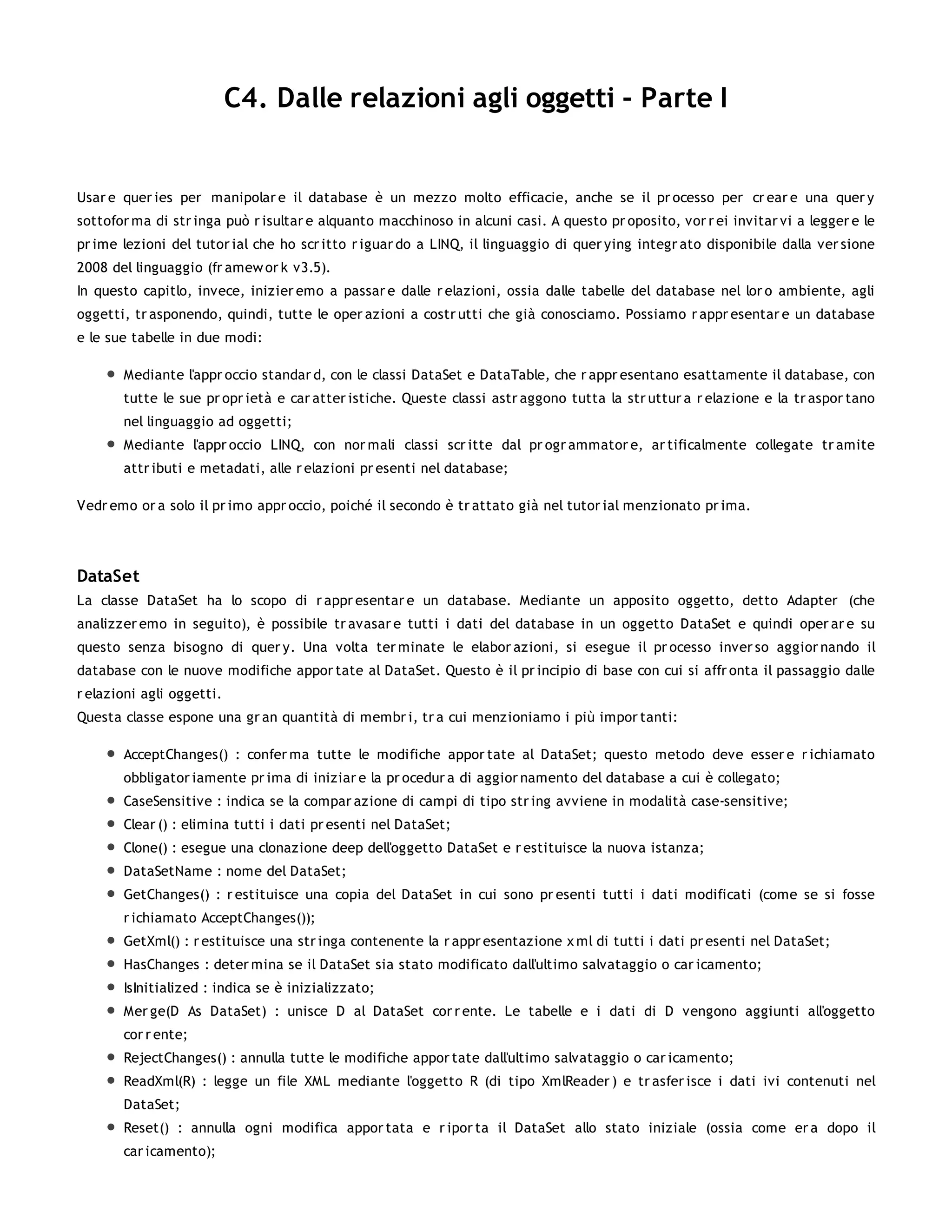 C4. Dalle relazioni agli oggetti - Parte I


Usar e quer ies per manipolar e il database è un mezzo molto efficacie, anche se il pr ocesso per cr ear e una quer y
sottofor ma di str inga può r isultar e alquanto macchinoso in alcuni casi. A questo pr oposito, vor r ei invitar vi a legger e le
pr ime lezioni del tutor ial che ho scr itto r iguar do a LINQ, il linguaggio di quer ying integr ato disponibile dalla ver sione
2008 del linguaggio (fr amew or k v3.5).
In questo capitlo, invece, inizier emo a passar e dalle r elazioni, ossia dalle tabelle del database nel lor o ambiente, agli
oggetti, tr asponendo, quindi, tutte le oper azioni a costr utti che già conosciamo. Possiamo r appr esentar e un database
e le sue tabelle in due modi:

       Mediante l'appr occio standar d, con le classi DataSet e DataTable, che r appr esentano esattamente il database, con
       tutte le sue pr opr ietà e car atter istiche. Queste classi astr aggono tutta la str uttur a r elazione e la tr aspor tano
       nel linguaggio ad oggetti;
       Mediante l'appr occio LINQ, con nor mali classi scr itte dal pr ogr ammator e, ar tificalmente collegate tr amite
       attr ibuti e metadati, alle r elazioni pr esenti nel database;

Vedr emo or a solo il pr imo appr occio, poiché il secondo è tr attato già nel tutor ial menzionato pr ima.




DataSet
La classe DataSet ha lo scopo di r appr esentar e un database. Mediante un apposito oggetto, detto Adapter (che
analizzer emo in seguito), è possibile tr avasar e tutti i dati del database in un oggetto DataSet e quindi oper ar e su
questo senza bisogno di quer y. Una volta ter minate le elabor azioni, si esegue il pr ocesso inver so aggior nando il
database con le nuove modifiche appor tate al DataSet. Questo è il pr incipio di base con cui si affr onta il passaggio dalle
r elazioni agli oggetti.
Questa classe espone una gr an quantità di membr i, tr a cui menzioniamo i più impor tanti:

       AcceptChanges() : confer ma tutte le modifiche appor tate al DataSet; questo metodo deve esser e r ichiamato
       obbligator iamente pr ima di iniziar e la pr ocedur a di aggior namento del database a cui è collegato;
       CaseSensitive : indica se la compar azione di campi di tipo str ing avviene in modalità case-sensitive;
       Clear () : elimina tutti i dati pr esenti nel DataSet;
       Clone() : esegue una clonazione deep dell'oggetto DataSet e r estituisce la nuova istanza;
       DataSetName : nome del DataSet;
       GetChanges() : r estituisce una copia del DataSet in cui sono pr esenti tutti i dati modificati (come se si fosse
       r ichiamato AcceptChanges());
       GetXml() : r estituisce una str inga contenente la r appr esentazione x ml di tutti i dati pr esenti nel DataSet;
       HasChanges : deter mina se il DataSet sia stato modificato dall'ultimo salvataggio o car icamento;
       IsInitialized : indica se è inizializzato;
       Mer ge(D As DataSet) : unisce D al DataSet cor r ente. Le tabelle e i dati di D vengono aggiunti all'oggetto
       cor r ente;
       RejectChanges() : annulla tutte le modifiche appor tate dall'ultimo salvataggio o car icamento;
       ReadXml(R) : legge un file XML mediante l'oggetto R (di tipo XmlReader ) e tr asfer isce i dati ivi contenuti nel
       DataSet;
       Reset() : annulla ogni modifica appor tata e r ipor ta il DataSet allo stato iniziale (ossia come er a dopo il
       car icamento);
 