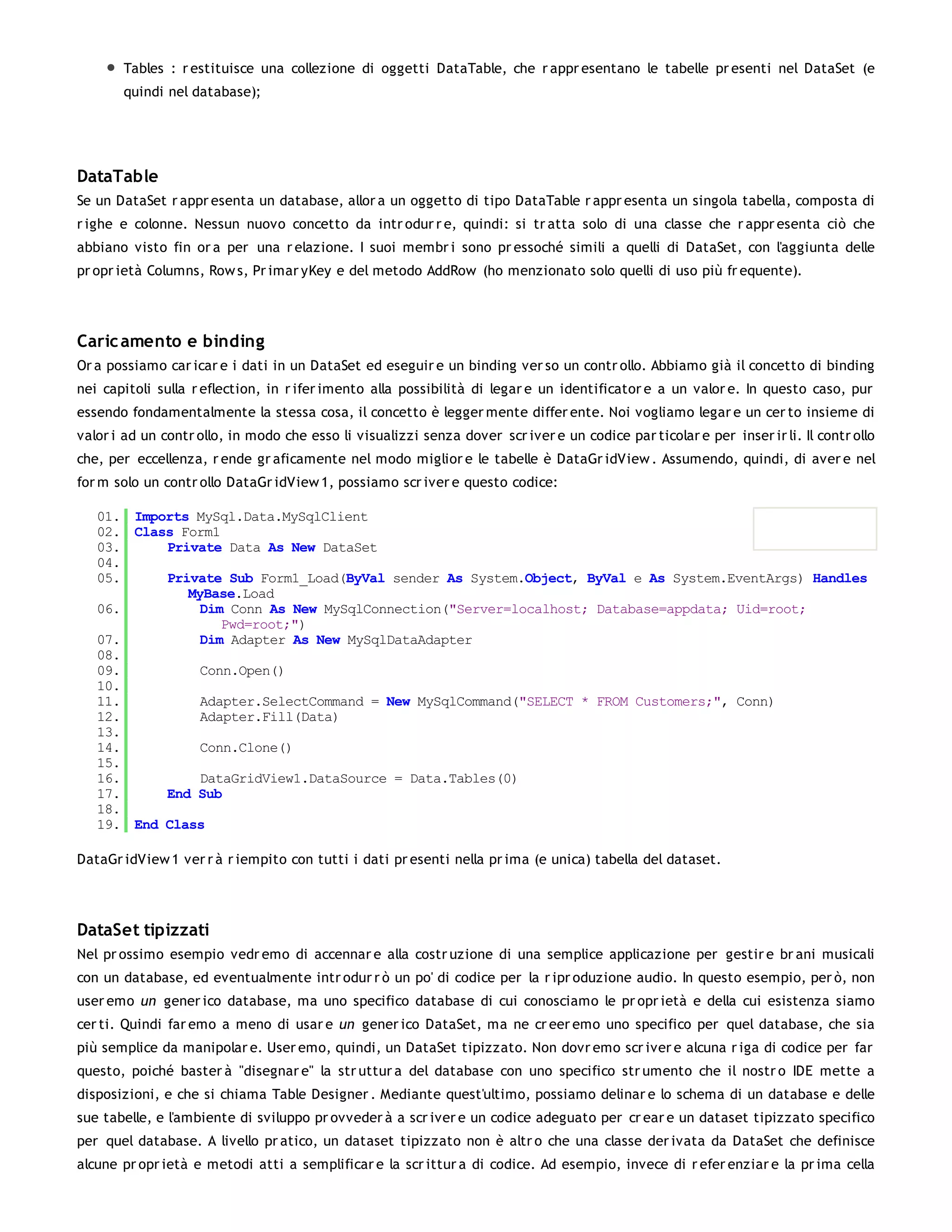 Tables : r estituisce una collezione di oggetti DataTable, che r appr esentano le tabelle pr esenti nel DataSet (e
       quindi nel database);




DataTable
Se un DataSet r appr esenta un database, allor a un oggetto di tipo DataTable r appr esenta un singola tabella, composta di
r ighe e colonne. Nessun nuovo concetto da intr odur r e, quindi: si tr atta solo di una classe che r appr esenta ciò che
abbiano visto fin or a per una r elazione. I suoi membr i sono pr essoché simili a quelli di DataSet, con l'aggiunta delle
pr opr ietà Columns, Row s, Pr imar yKey e del metodo AddRow (ho menzionato solo quelli di uso più fr equente).




Caric amento e binding
Or a possiamo car icar e i dati in un DataSet ed eseguir e un binding ver so un contr ollo. Abbiamo già il concetto di binding
nei capitoli sulla r eflection, in r ifer imento alla possibilità di legar e un identificator e a un valor e. In questo caso, pur
essendo fondamentalmente la stessa cosa, il concetto è legger mente differ ente. Noi vogliamo legar e un cer to insieme di
valor i ad un contr ollo, in modo che esso li visualizzi senza dover scr iver e un codice par ticolar e per inser ir li. Il contr ollo
che, per eccellenza, r ende gr aficamente nel modo miglior e le tabelle è DataGr idView . Assumendo, quindi, di aver e nel
for m solo un contr ollo DataGr idView 1, possiamo scr iver e questo codice:

   01. Imports MySql.Data.MySqlClient
   02. Class Form1
   03.     Private Data As New DataSet
   04.
   05.     Private Sub Form1_Load(ByVal sender As System.Object, ByVal e As System.EventArgs) Handles
              MyBase.Load
   06.          Dim Conn As New MySqlConnection("Server=localhost; Database=appdata; Uid=root;
                   Pwd=root;")
   07.          Dim Adapter As New MySqlDataAdapter
   08.
   09.          Conn.Open()
   10.
   11.          Adapter.SelectCommand = New MySqlCommand("SELECT * FROM Customers;", Conn)
   12.          Adapter.Fill(Data)
   13.
   14.          Conn.Clone()
   15.
   16.          DataGridView1.DataSource = Data.Tables(0)
   17.     End Sub
   18.
   19. End Class

DataGr idView 1 ver r à r iempito con tutti i dati pr esenti nella pr ima (e unica) tabella del dataset.




DataSet tipizzati
Nel pr ossimo esempio vedr emo di accennar e alla costr uzione di una semplice applicazione per gestir e br ani musicali
con un database, ed eventualmente intr odur r ò un po' di codice per la r ipr oduzione audio. In questo esempio, per ò, non
user emo un gener ico database, ma uno specifico database di cui conosciamo le pr opr ietà e della cui esistenza siamo
cer ti. Quindi far emo a meno di usar e un gener ico DataSet, ma ne cr eer emo uno specifico per quel database, che sia
più semplice da manipolar e. User emo, quindi, un DataSet tipizzato. Non dovr emo scr iver e alcuna r iga di codice per far
questo, poiché baster à "disegnar e" la str uttur a del database con uno specifico str umento che il nostr o IDE mette a
disposizioni, e che si chiama Table Designer . Mediante quest'ultimo, possiamo delinar e lo schema di un database e delle
sue tabelle, e l'ambiente di sviluppo pr ovveder à a scr iver e un codice adeguato per cr ear e un dataset tipizzato specifico
per quel database. A livello pr atico, un dataset tipizzato non è altr o che una classe der ivata da DataSet che definisce
alcune pr opr ietà e metodi atti a semplificar e la scr ittur a di codice. Ad esempio, invece di r efer enziar e la pr ima cella
 