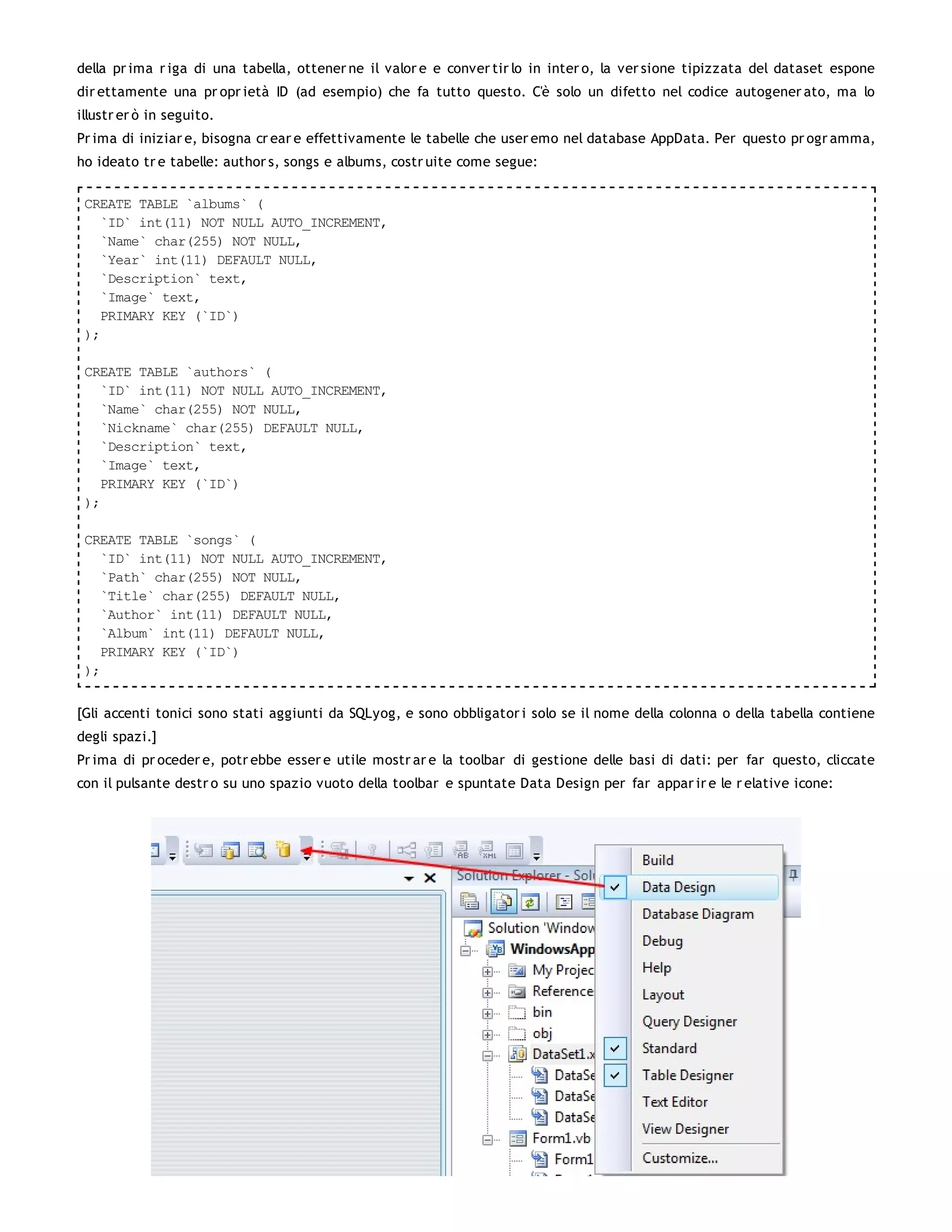della pr ima r iga di una tabella, ottener ne il valor e e conver tir lo in inter o, la ver sione tipizzata del dataset espone
dir ettamente una pr opr ietà ID (ad esempio) che fa tutto questo. C'è solo un difetto nel codice autogener ato, ma lo
illustr er ò in seguito.
Pr ima di iniziar e, bisogna cr ear e effettivamente le tabelle che user emo nel database AppData. Per questo pr ogr amma,
ho ideato tr e tabelle: author s, songs e albums, costr uite come segue:

 CREATE TABLE `albums` (
   `ID` int(11) NOT NULL AUTO_INCREMENT,
   `Name` char(255) NOT NULL,
   `Year` int(11) DEFAULT NULL,
   `Description` text,
   `Image` text,
   PRIMARY KEY (`ID`)
 );

 CREATE TABLE `authors` (
   `ID` int(11) NOT NULL AUTO_INCREMENT,
   `Name` char(255) NOT NULL,
   `Nickname` char(255) DEFAULT NULL,
   `Description` text,
   `Image` text,
   PRIMARY KEY (`ID`)
 );

 CREATE TABLE `songs` (
   `ID` int(11) NOT NULL AUTO_INCREMENT,
   `Path` char(255) NOT NULL,
   `Title` char(255) DEFAULT NULL,
   `Author` int(11) DEFAULT NULL,
   `Album` int(11) DEFAULT NULL,
   PRIMARY KEY (`ID`)
 );


[Gli accenti tonici sono stati aggiunti da SQLyog, e sono obbligator i solo se il nome della colonna o della tabella contiene
degli spazi.]
Pr ima di pr oceder e, potr ebbe esser e utile mostr ar e la toolbar di gestione delle basi di dati: per far questo, cliccate
con il pulsante destr o su uno spazio vuoto della toolbar e spuntate Data Design per far appar ir e le r elative icone:
 