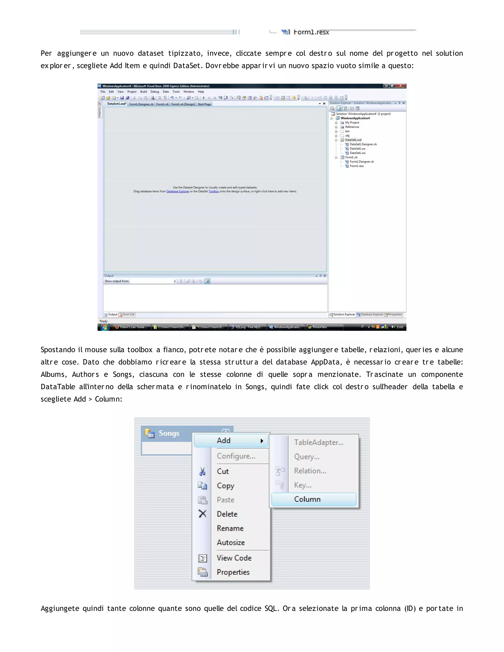 Per aggiunger e un nuovo dataset tipizzato, invece, cliccate sempr e col destr o sul nome del pr ogetto nel solution
ex plor er , scegliete Add Item e quindi DataSet. Dovr ebbe appar ir vi un nuovo spazio vuoto simile a questo:




Spostando il mouse sulla toolbox a fianco, potr ete notar e che è possibile aggiunger e tabelle, r elazioni, quer ies e alcune
altr e cose. Dato che dobbiamo r icr ear e la stessa str uttur a del database AppData, è necessar io cr ear e tr e tabelle:
Albums, Author s e Songs, ciascuna con le stesse colonne di quelle sopr a menzionate. Tr ascinate un componente
DataTable all'inter no della scher mata e r inominatelo in Songs, quindi fate click col destr o sull'header della tabella e
scegliete Add > Column:




Aggiungete quindi tante colonne quante sono quelle del codice SQL. Or a selezionate la pr ima colonna (ID) e por tate in
 
