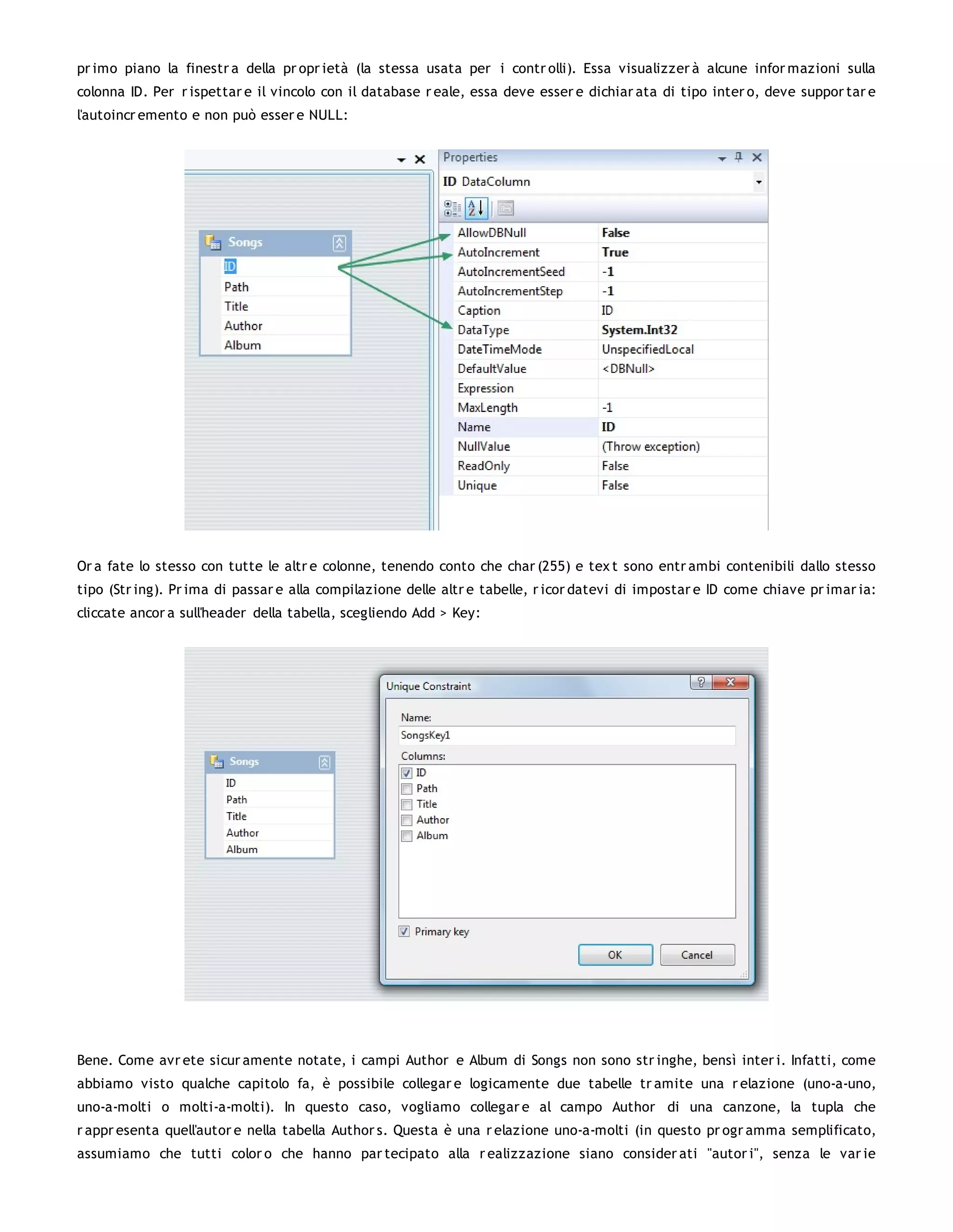 pr imo piano la finestr a della pr opr ietà (la stessa usata per i contr olli). Essa visualizzer à alcune infor mazioni sulla
colonna ID. Per r ispettar e il vincolo con il database r eale, essa deve esser e dichiar ata di tipo inter o, deve suppor tar e
l'autoincr emento e non può esser e NULL:




Or a fate lo stesso con tutte le altr e colonne, tenendo conto che char (255) e tex t sono entr ambi contenibili dallo stesso
tipo (Str ing). Pr ima di passar e alla compilazione delle altr e tabelle, r icor datevi di impostar e ID come chiave pr imar ia:
cliccate ancor a sull'header della tabella, scegliendo Add > Key:




Bene. Come avr ete sicur amente notate, i campi Author e Album di Songs non sono str inghe, bensì inter i. Infatti, come
abbiamo visto qualche capitolo fa, è possibile collegar e logicamente due tabelle tr amite una r elazione (uno-a-uno,
uno-a-molti o molti-a-molti). In questo caso, vogliamo collegar e al campo Author di una canzone, la tupla che
r appr esenta quell'autor e nella tabella Author s. Questa è una r elazione uno-a-molti (in questo pr ogr amma semplificato,
assumiamo che tutti color o che hanno par tecipato alla r ealizzazione siano consider ati "autor i", senza le var ie
 