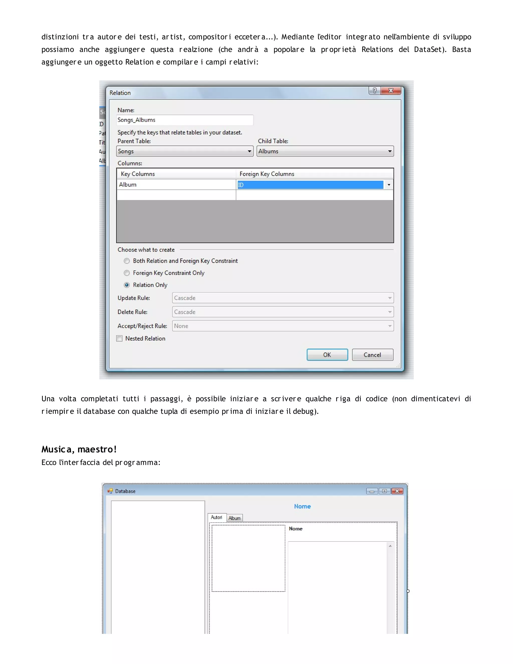 distinzioni tr a autor e dei testi, ar tist, compositor i ecceter a...). Mediante l'editor integr ato nell'ambiente di sviluppo
possiamo anche aggiunger e questa r ealzione (che andr à a popolar e la pr opr ietà Relations del DataSet). Basta
aggiunger e un oggetto Relation e compilar e i campi r elativi:




Una volta completati tutti i passaggi, è possibile iniziar e a scr iver e qualche r iga di codice (non dimenticatevi di
r iempir e il database con qualche tupla di esempio pr ima di iniziar e il debug).




Music a, maestro!
Ecco l'inter faccia del pr ogr amma:
 