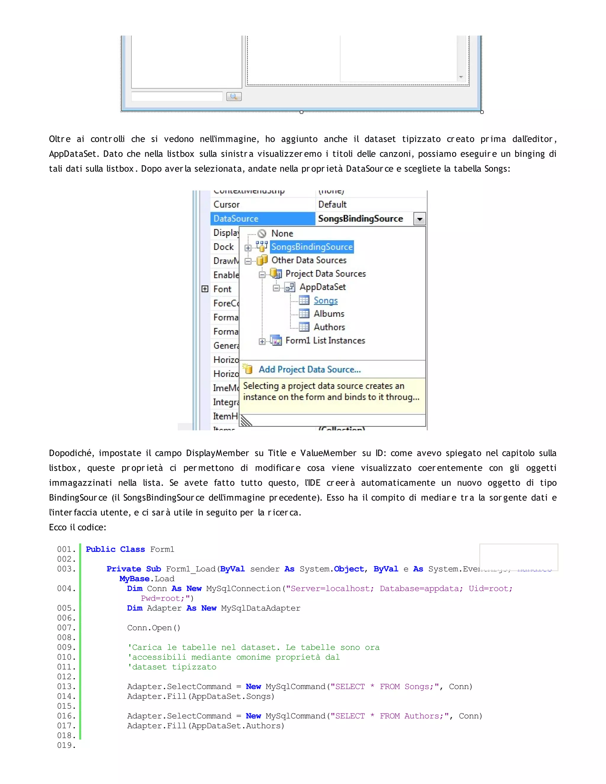 Oltr e ai contr olli che si vedono nell'immagine, ho aggiunto anche il dataset tipizzato cr eato pr ima dall'editor ,
AppDataSet. Dato che nella listbox sulla sinistr a visualizzer emo i titoli delle canzoni, possiamo eseguir e un binging di
tali dati sulla listbox . Dopo aver la selezionata, andate nella pr opr ietà DataSour ce e scegliete la tabella Songs:




Dopodiché, impostate il campo DisplayMember su Title e ValueMember su ID: come avevo spiegato nel capitolo sulla
listbox , queste pr opr ietà ci per mettono di modificar e cosa viene visualizzato coer entemente con gli oggetti
immagazzinati nella lista. Se avete fatto tutto questo, l'IDE cr eer à automaticamente un nuovo oggetto di tipo
BindingSour ce (il SongsBindingSour ce dell'immagine pr ecedente). Esso ha il compito di mediar e tr a la sor gente dati e
l'inter faccia utente, e ci sar à utile in seguito per la r icer ca.
Ecco il codice:

  001. Public Class Form1
  002.
  003.     Private Sub Form1_Load(ByVal sender As System.Object, ByVal e As System.EventArgs) Handles
              MyBase.Load
  004.          Dim Conn As New MySqlConnection("Server=localhost; Database=appdata; Uid=root;
                   Pwd=root;")
  005.          Dim Adapter As New MySqlDataAdapter
  006.
  007.          Conn.Open()
  008.
  009.          'Carica le tabelle nel dataset. Le tabelle sono ora
  010.          'accessibili mediante omonime proprietà dal
  011.          'dataset tipizzato
  012.
  013.          Adapter.SelectCommand = New MySqlCommand("SELECT * FROM Songs;", Conn)
  014.          Adapter.Fill(AppDataSet.Songs)
  015.
  016.          Adapter.SelectCommand = New MySqlCommand("SELECT * FROM Authors;", Conn)
  017.          Adapter.Fill(AppDataSet.Authors)
  018.
  019.
 
