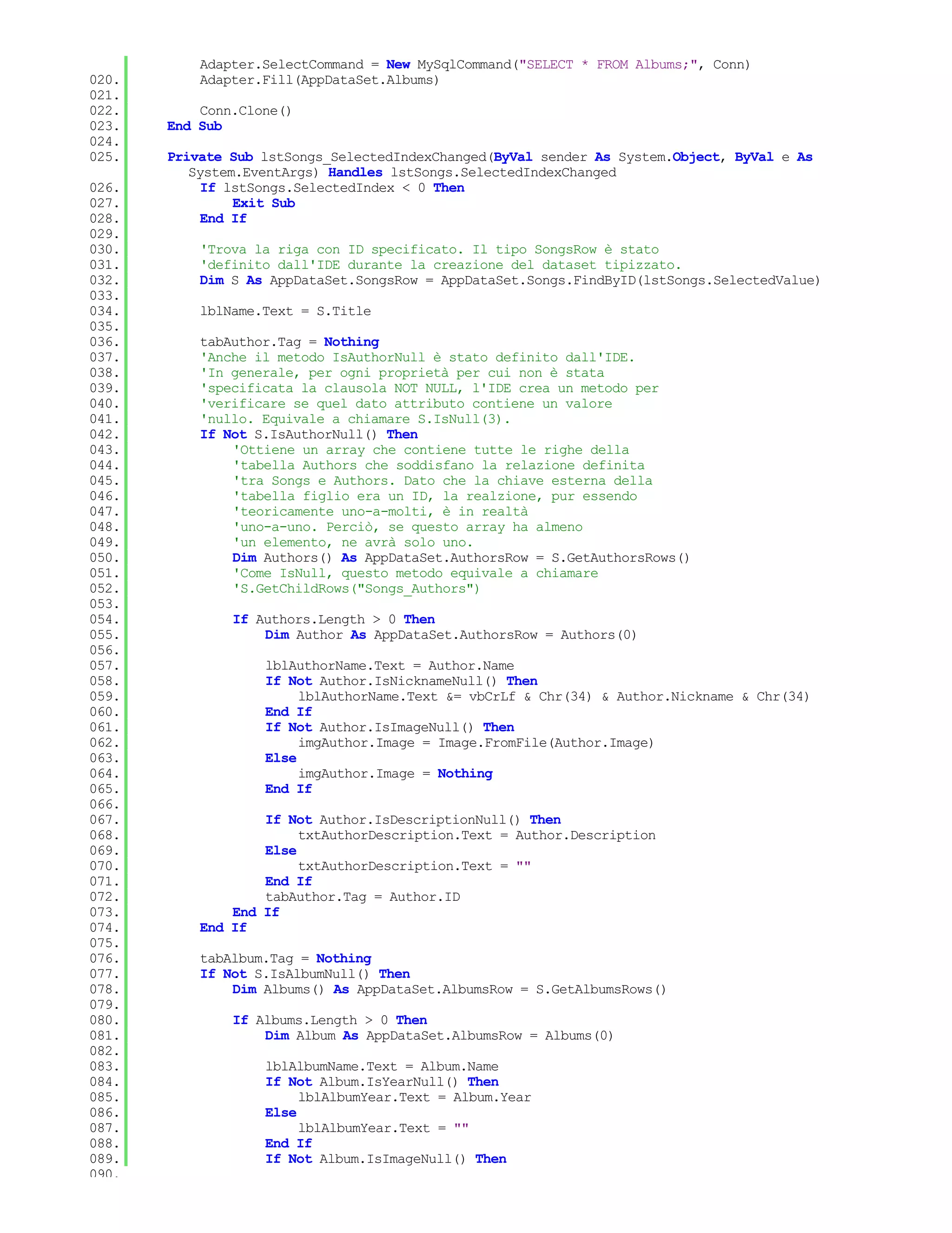 Adapter.SelectCommand = New MySqlCommand("SELECT * FROM Albums;", Conn)
020.       Adapter.Fill(AppDataSet.Albums)
021.
022.       Conn.Clone()
023.   End Sub
024.
025.   Private Sub lstSongs_SelectedIndexChanged(ByVal sender As System.Object, ByVal e As
          System.EventArgs) Handles lstSongs.SelectedIndexChanged
026.        If lstSongs.SelectedIndex < 0 Then
027.            Exit Sub
028.        End If
029.
030.       'Trova la riga con ID specificato. Il tipo SongsRow è stato
031.       'definito dall'IDE durante la creazione del dataset tipizzato.
032.       Dim S As AppDataSet.SongsRow = AppDataSet.Songs.FindByID(lstSongs.SelectedValue)
033.
034.       lblName.Text = S.Title
035.
036.       tabAuthor.Tag = Nothing
037.       'Anche il metodo IsAuthorNull è stato definito dall'IDE.
038.       'In generale, per ogni proprietà per cui non è stata
039.       'specificata la clausola NOT NULL, l'IDE crea un metodo per
040.       'verificare se quel dato attributo contiene un valore
041.       'nullo. Equivale a chiamare S.IsNull(3).
042.       If Not S.IsAuthorNull() Then
043.           'Ottiene un array che contiene tutte le righe della
044.           'tabella Authors che soddisfano la relazione definita
045.           'tra Songs e Authors. Dato che la chiave esterna della
046.           'tabella figlio era un ID, la realzione, pur essendo
047.           'teoricamente uno-a-molti, è in realtà
048.           'uno-a-uno. Perciò, se questo array ha almeno
049.           'un elemento, ne avrà solo uno.
050.           Dim Authors() As AppDataSet.AuthorsRow = S.GetAuthorsRows()
051.           'Come IsNull, questo metodo equivale a chiamare
052.           'S.GetChildRows("Songs_Authors")
053.
054.           If Authors.Length > 0 Then
055.               Dim Author As AppDataSet.AuthorsRow = Authors(0)
056.
057.               lblAuthorName.Text = Author.Name
058.               If Not Author.IsNicknameNull() Then
059.                    lblAuthorName.Text &= vbCrLf & Chr(34) & Author.Nickname & Chr(34)
060.               End If
061.               If Not Author.IsImageNull() Then
062.                    imgAuthor.Image = Image.FromFile(Author.Image)
063.               Else
064.                    imgAuthor.Image = Nothing
065.               End If
066.
067.               If Not Author.IsDescriptionNull() Then
068.                    txtAuthorDescription.Text = Author.Description
069.               Else
070.                    txtAuthorDescription.Text = ""
071.               End If
072.               tabAuthor.Tag = Author.ID
073.           End If
074.       End If
075.
076.       tabAlbum.Tag = Nothing
077.       If Not S.IsAlbumNull() Then
078.           Dim Albums() As AppDataSet.AlbumsRow = S.GetAlbumsRows()
079.
080.           If Albums.Length > 0 Then
081.               Dim Album As AppDataSet.AlbumsRow = Albums(0)
082.
083.               lblAlbumName.Text = Album.Name
084.               If Not Album.IsYearNull() Then
085.                    lblAlbumYear.Text = Album.Year
086.               Else
087.                    lblAlbumYear.Text = ""
088.               End If
089.               If Not Album.IsImageNull() Then
090.
 