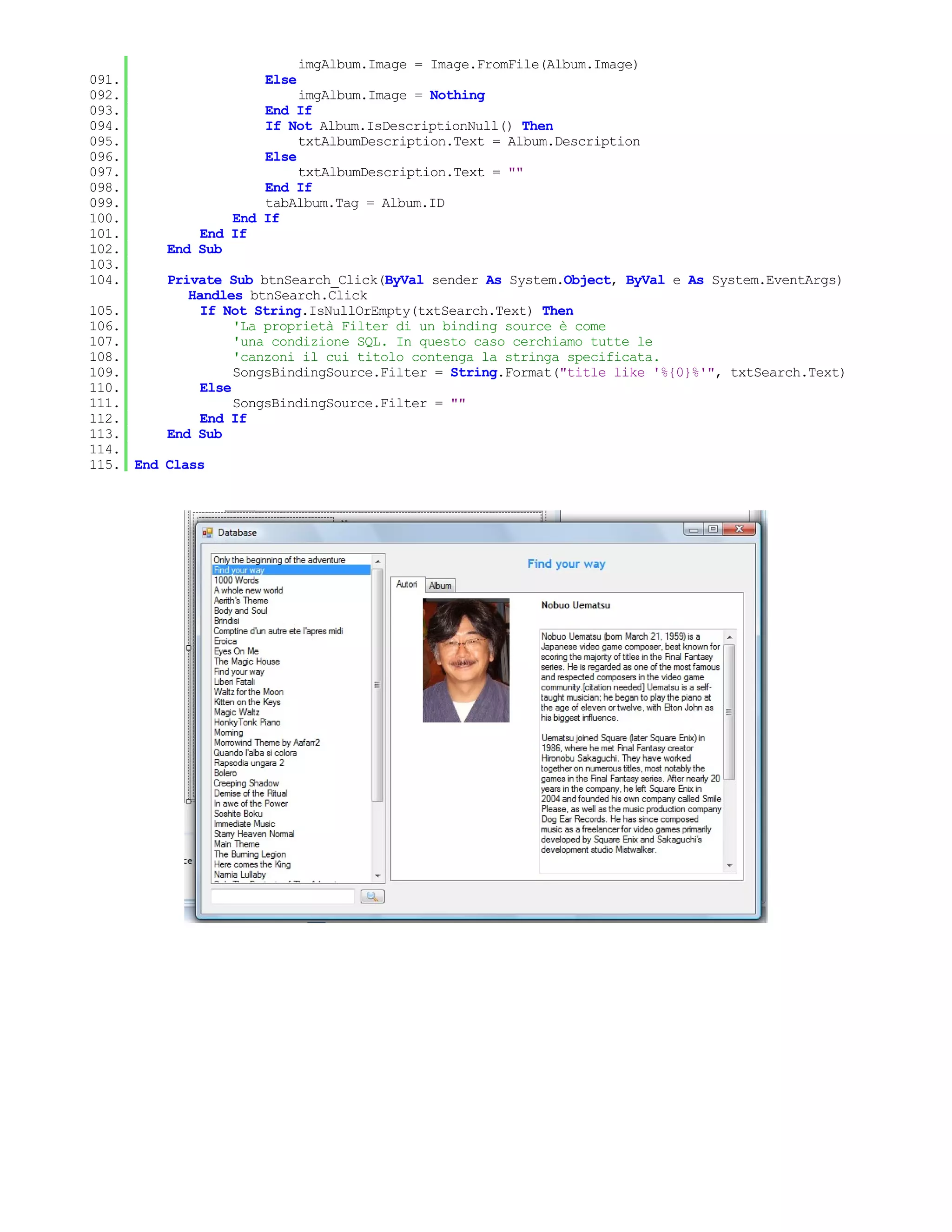 imgAlbum.Image = Image.FromFile(Album.Image)
091.                 Else
092.                      imgAlbum.Image = Nothing
093.                 End If
094.                 If Not Album.IsDescriptionNull() Then
095.                      txtAlbumDescription.Text = Album.Description
096.                 Else
097.                      txtAlbumDescription.Text = ""
098.                 End If
099.                 tabAlbum.Tag = Album.ID
100.             End If
101.         End If
102.     End Sub
103.
104.     Private Sub btnSearch_Click(ByVal sender As System.Object, ByVal e As System.EventArgs)
            Handles btnSearch.Click
105.          If Not String.IsNullOrEmpty(txtSearch.Text) Then
106.               'La proprietà Filter di un binding source è come
107.               'una condizione SQL. In questo caso cerchiamo tutte le
108.               'canzoni il cui titolo contenga la stringa specificata.
109.               SongsBindingSource.Filter = String.Format("title like '%{0}%'", txtSearch.Text)
110.          Else
111.               SongsBindingSource.Filter = ""
112.          End If
113.     End Sub
114.
115. End Class
 