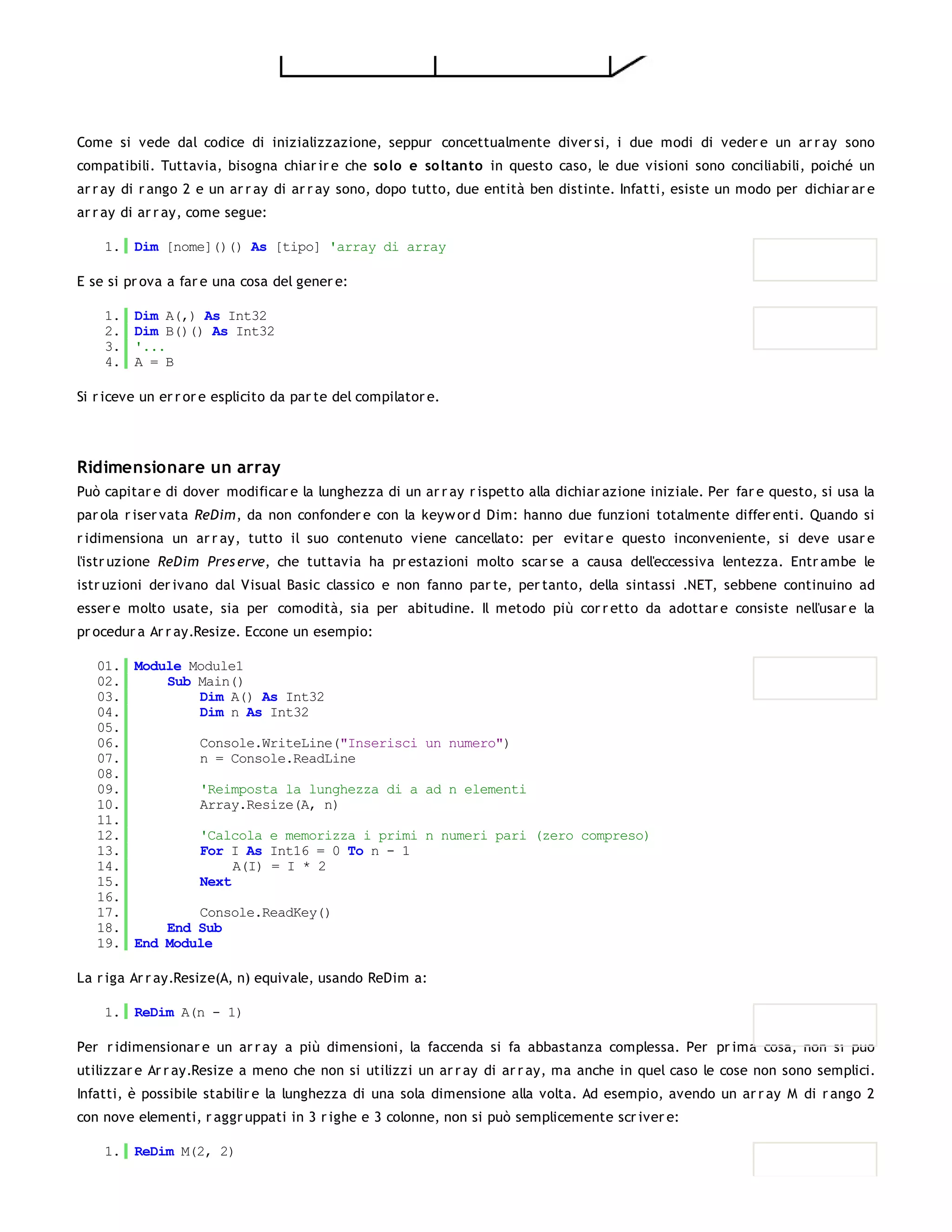 Come si vede dal codice di inizializzazione, seppur concettualmente diver si, i due modi di veder e un ar r ay sono
compatibili. Tuttavia, bisogna chiar ir e che so lo e so ltanto in questo caso, le due visioni sono conciliabili, poiché un
ar r ay di r ango 2 e un ar r ay di ar r ay sono, dopo tutto, due entità ben distinte. Infatti, esiste un modo per dichiar ar e
ar r ay di ar r ay, come segue:

    1. Dim [nome]()() As [tipo] 'array di array

E se si pr ova a far e una cosa del gener e:

    1.   Dim A(,) As Int32
    2.   Dim B()() As Int32
    3.   '...
    4.   A = B

Si r iceve un er r or e esplicito da par te del compilator e.




Ridimensionare un array
Può capitar e di dover modificar e la lunghezza di un ar r ay r ispetto alla dichiar azione iniziale. Per far e questo, si usa la
par ola r iser vata ReDim, da non confonder e con la keyw or d Dim: hanno due funzioni totalmente differ enti. Quando si
r idimensiona un ar r ay, tutto il suo contenuto viene cancellato: per evitar e questo inconveniente, si deve usar e
l'istr uzione ReDim Pres erve, che tuttavia ha pr estazioni molto scar se a causa dell'eccessiva lentezza. Entr ambe le
istr uzioni der ivano dal Visual Basic classico e non fanno par te, per tanto, della sintassi .NET, sebbene continuino ad
esser e molto usate, sia per comodità, sia per abitudine. Il metodo più cor r etto da adottar e consiste nell'usar e la
pr ocedur a Ar r ay.Resize. Eccone un esempio:

   01. Module Module1
   02.     Sub Main()
   03.         Dim A() As Int32
   04.         Dim n As Int32
   05.
   06.         Console.WriteLine("Inserisci un numero")
   07.         n = Console.ReadLine
   08.
   09.         'Reimposta la lunghezza di a ad n elementi
   10.         Array.Resize(A, n)
   11.
   12.         'Calcola e memorizza i primi n numeri pari (zero compreso)
   13.         For I As Int16 = 0 To n - 1
   14.              A(I) = I * 2
   15.         Next
   16.
   17.         Console.ReadKey()
   18.     End Sub
   19. End Module

La r iga Ar r ay.Resize(A, n) equivale, usando ReDim a:

    1. ReDim A(n - 1)

Per r idimensionar e un ar r ay a più dimensioni, la faccenda si fa abbastanza complessa. Per pr ima cosa, non si può
utilizzar e Ar r ay.Resize a meno che non si utilizzi un ar r ay di ar r ay, ma anche in quel caso le cose non sono semplici.
Infatti, è possibile stabilir e la lunghezza di una sola dimensione alla volta. Ad esempio, avendo un ar r ay M di r ango 2
con nove elementi, r aggr uppati in 3 r ighe e 3 colonne, non si può semplicemente scr iver e:

    1. ReDim M(2, 2)
 