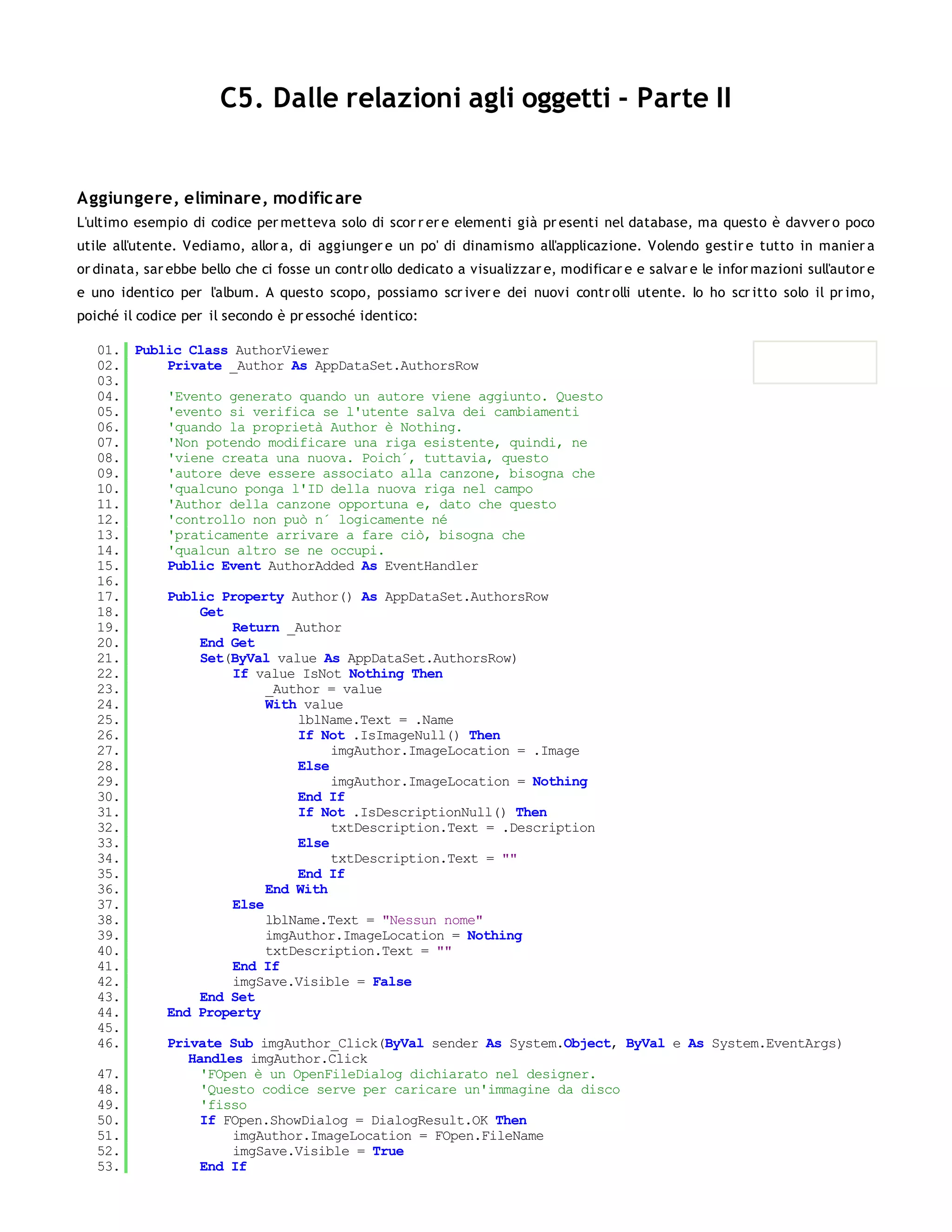 C5. Dalle relazioni agli oggetti - Parte II


Aggiungere, eliminare, modific are
L'ultimo esempio di codice per metteva solo di scor r er e elementi già pr esenti nel database, ma questo è davver o poco
utile all'utente. Vediamo, allor a, di aggiunger e un po' di dinamismo all'applicazione. Volendo gestir e tutto in manier a
or dinata, sar ebbe bello che ci fosse un contr ollo dedicato a visualizzar e, modificar e e salvar e le infor mazioni sull'autor e
e uno identico per l'album. A questo scopo, possiamo scr iver e dei nuovi contr olli utente. Io ho scr itto solo il pr imo,
poiché il codice per il secondo è pr essoché identico:

   01. Public Class AuthorViewer
   02.     Private _Author As AppDataSet.AuthorsRow
   03.
   04.     'Evento generato quando un autore viene aggiunto. Questo
   05.     'evento si verifica se l'utente salva dei cambiamenti
   06.     'quando la proprietà Author è Nothing.
   07.     'Non potendo modificare una riga esistente, quindi, ne
   08.     'viene creata una nuova. Poich´, tuttavia, questo
   09.     'autore deve essere associato alla canzone, bisogna che
   10.     'qualcuno ponga l'ID della nuova riga nel campo
   11.     'Author della canzone opportuna e, dato che questo
   12.     'controllo non può n´ logicamente né
   13.     'praticamente arrivare a fare ciò, bisogna che
   14.     'qualcun altro se ne occupi.
   15.     Public Event AuthorAdded As EventHandler
   16.
   17.     Public Property Author() As AppDataSet.AuthorsRow
   18.          Get
   19.              Return _Author
   20.          End Get
   21.          Set(ByVal value As AppDataSet.AuthorsRow)
   22.              If value IsNot Nothing Then
   23.                   _Author = value
   24.                   With value
   25.                       lblName.Text = .Name
   26.                       If Not .IsImageNull() Then
   27.                            imgAuthor.ImageLocation = .Image
   28.                       Else
   29.                            imgAuthor.ImageLocation = Nothing
   30.                       End If
   31.                       If Not .IsDescriptionNull() Then
   32.                            txtDescription.Text = .Description
   33.                       Else
   34.                            txtDescription.Text = ""
   35.                       End If
   36.                   End With
   37.              Else
   38.                   lblName.Text = "Nessun nome"
   39.                   imgAuthor.ImageLocation = Nothing
   40.                   txtDescription.Text = ""
   41.              End If
   42.              imgSave.Visible = False
   43.          End Set
   44.     End Property
   45.
   46.     Private Sub imgAuthor_Click(ByVal sender As System.Object, ByVal e As System.EventArgs)
              Handles imgAuthor.Click
   47.          'FOpen è un OpenFileDialog dichiarato nel designer.
   48.          'Questo codice serve per caricare un'immagine da disco
   49.          'fisso
   50.          If FOpen.ShowDialog = DialogResult.OK Then
   51.              imgAuthor.ImageLocation = FOpen.FileName
   52.              imgSave.Visible = True
   53.          End If
   54.
 