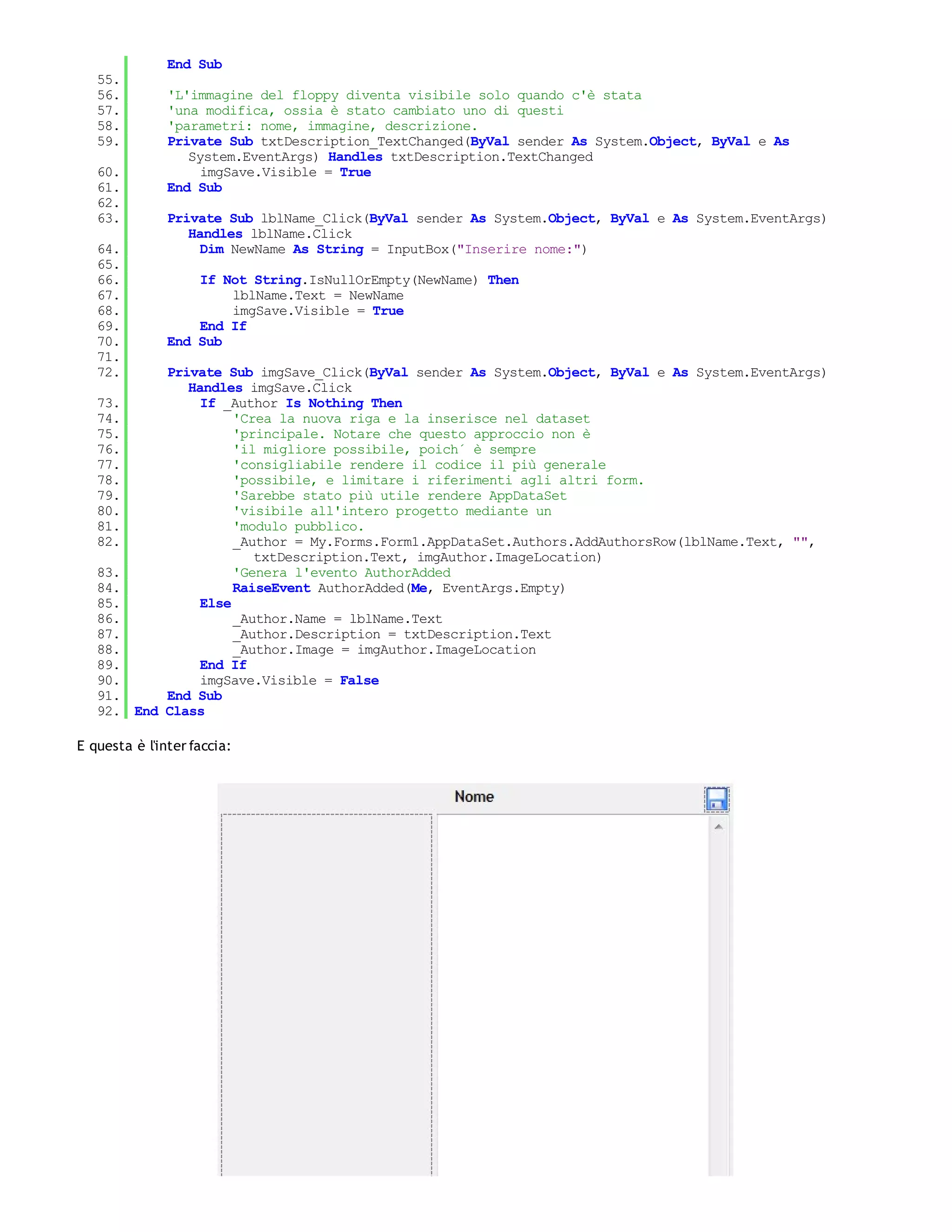 End Sub
   55.
   56.         'L'immagine del floppy diventa visibile solo quando c'è stata
   57.         'una modifica, ossia è stato cambiato uno di questi
   58.         'parametri: nome, immagine, descrizione.
   59.         Private Sub txtDescription_TextChanged(ByVal sender As System.Object, ByVal e As
                  System.EventArgs) Handles txtDescription.TextChanged
   60.              imgSave.Visible = True
   61.         End Sub
   62.
   63.         Private Sub lblName_Click(ByVal sender As System.Object, ByVal e As System.EventArgs)
                  Handles lblName.Click
   64.              Dim NewName As String = InputBox("Inserire nome:")
   65.
   66.             If Not String.IsNullOrEmpty(NewName) Then
   67.                 lblName.Text = NewName
   68.                 imgSave.Visible = True
   69.             End If
   70.         End Sub
   71.
   72.       Private Sub imgSave_Click(ByVal sender As System.Object, ByVal e As System.EventArgs)
                Handles imgSave.Click
   73.            If _Author Is Nothing Then
   74.                 'Crea la nuova riga e la inserisce nel dataset
   75.                 'principale. Notare che questo approccio non è
   76.                 'il migliore possibile, poich´ è sempre
   77.                 'consigliabile rendere il codice il più generale
   78.                 'possibile, e limitare i riferimenti agli altri form.
   79.                 'Sarebbe stato più utile rendere AppDataSet
   80.                 'visibile all'intero progetto mediante un
   81.                 'modulo pubblico.
   82.                 _Author = My.Forms.Form1.AppDataSet.Authors.AddAuthorsRow(lblName.Text, "",
                          txtDescription.Text, imgAuthor.ImageLocation)
   83.                 'Genera l'evento AuthorAdded
   84.                 RaiseEvent AuthorAdded(Me, EventArgs.Empty)
   85.            Else
   86.                 _Author.Name = lblName.Text
   87.                 _Author.Description = txtDescription.Text
   88.                 _Author.Image = imgAuthor.ImageLocation
   89.            End If
   90.            imgSave.Visible = False
   91.       End Sub
   92.   End Class

E questa è l'inter faccia:
 
