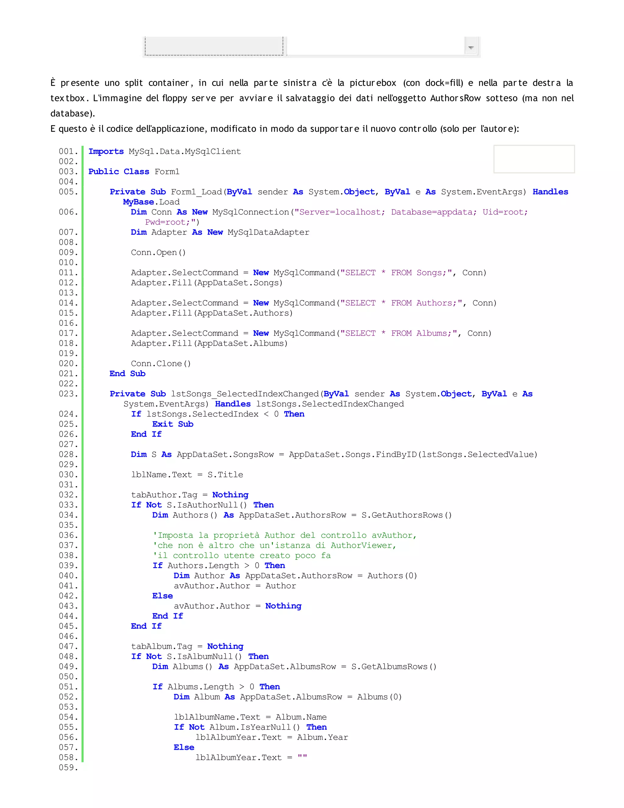 È pr esente uno split container , in cui nella par te sinistr a c'è la pictur ebox (con dock=fill) e nella par te destr a la
tex tbox . L'immagine del floppy ser ve per avviar e il salvataggio dei dati nell'oggetto Author sRow sotteso (ma non nel
database).
E questo è il codice dell'applicazione, modificato in modo da suppor tar e il nuovo contr ollo (solo per l'autor e):

 001. Imports MySql.Data.MySqlClient
 002.
 003. Public Class Form1
 004.
 005.     Private Sub Form1_Load(ByVal sender As System.Object, ByVal e As System.EventArgs) Handles
             MyBase.Load
 006.          Dim Conn As New MySqlConnection("Server=localhost; Database=appdata; Uid=root;
                  Pwd=root;")
 007.          Dim Adapter As New MySqlDataAdapter
 008.
 009.          Conn.Open()
 010.
 011.          Adapter.SelectCommand = New MySqlCommand("SELECT * FROM Songs;", Conn)
 012.          Adapter.Fill(AppDataSet.Songs)
 013.
 014.          Adapter.SelectCommand = New MySqlCommand("SELECT * FROM Authors;", Conn)
 015.          Adapter.Fill(AppDataSet.Authors)
 016.
 017.          Adapter.SelectCommand = New MySqlCommand("SELECT * FROM Albums;", Conn)
 018.          Adapter.Fill(AppDataSet.Albums)
 019.
 020.          Conn.Clone()
 021.     End Sub
 022.
 023.     Private Sub lstSongs_SelectedIndexChanged(ByVal sender As System.Object, ByVal e As
             System.EventArgs) Handles lstSongs.SelectedIndexChanged
 024.          If lstSongs.SelectedIndex < 0 Then
 025.               Exit Sub
 026.          End If
 027.
 028.          Dim S As AppDataSet.SongsRow = AppDataSet.Songs.FindByID(lstSongs.SelectedValue)
 029.
 030.          lblName.Text = S.Title
 031.
 032.          tabAuthor.Tag = Nothing
 033.          If Not S.IsAuthorNull() Then
 034.               Dim Authors() As AppDataSet.AuthorsRow = S.GetAuthorsRows()
 035.
 036.               'Imposta la proprietà Author del controllo avAuthor,
 037.               'che non è altro che un'istanza di AuthorViewer,
 038.               'il controllo utente creato poco fa
 039.               If Authors.Length > 0 Then
 040.                    Dim Author As AppDataSet.AuthorsRow = Authors(0)
 041.                    avAuthor.Author = Author
 042.               Else
 043.                    avAuthor.Author = Nothing
 044.               End If
 045.          End If
 046.
 047.          tabAlbum.Tag = Nothing
 048.          If Not S.IsAlbumNull() Then
 049.               Dim Albums() As AppDataSet.AlbumsRow = S.GetAlbumsRows()
 050.
 051.               If Albums.Length > 0 Then
 052.                    Dim Album As AppDataSet.AlbumsRow = Albums(0)
 053.
 054.                    lblAlbumName.Text = Album.Name
 055.                    If Not Album.IsYearNull() Then
 056.                         lblAlbumYear.Text = Album.Year
 057.                    Else
 058.                         lblAlbumYear.Text = ""
 059.
 