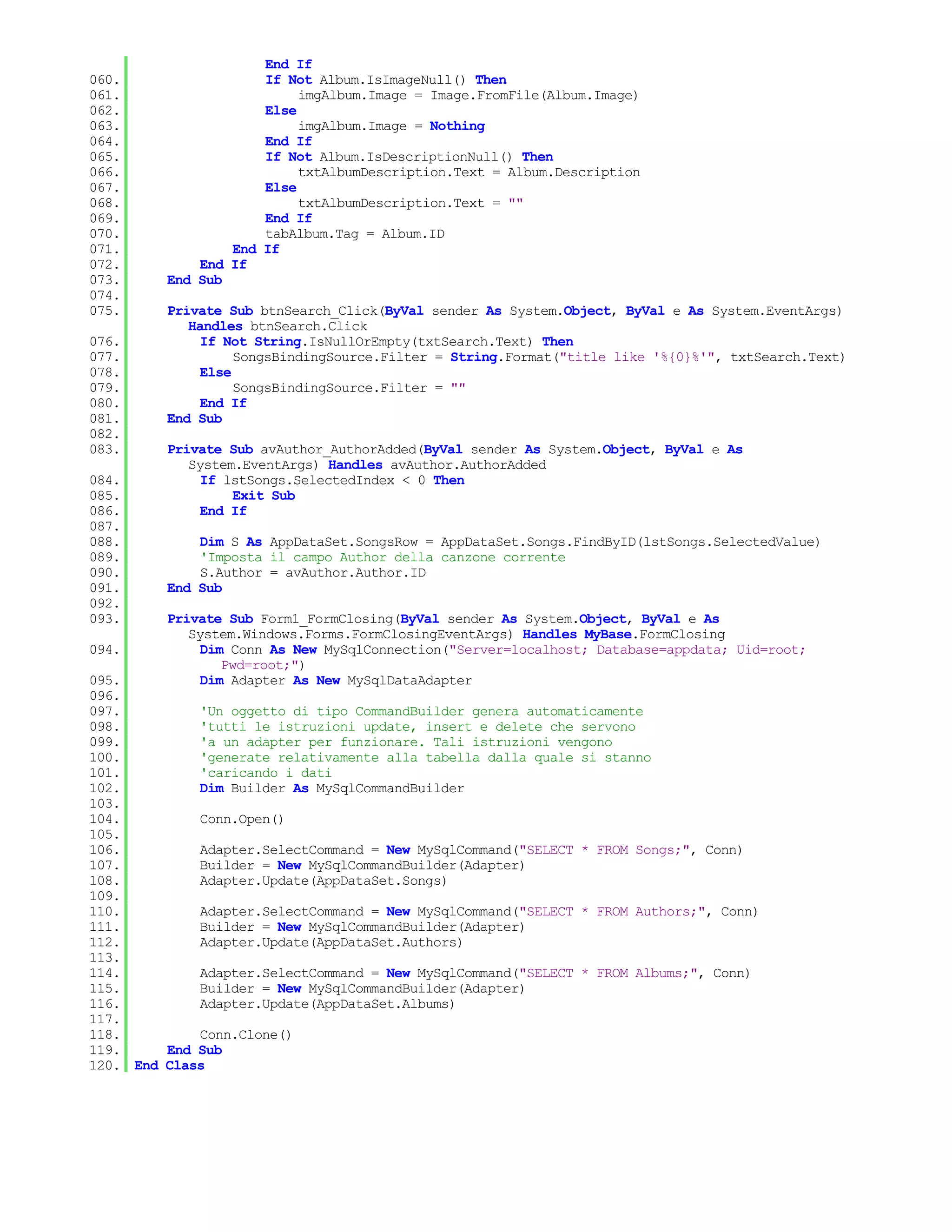 End If
060.                 If Not Album.IsImageNull() Then
061.                      imgAlbum.Image = Image.FromFile(Album.Image)
062.                 Else
063.                      imgAlbum.Image = Nothing
064.                 End If
065.                 If Not Album.IsDescriptionNull() Then
066.                      txtAlbumDescription.Text = Album.Description
067.                 Else
068.                      txtAlbumDescription.Text = ""
069.                 End If
070.                 tabAlbum.Tag = Album.ID
071.             End If
072.         End If
073.     End Sub
074.
075.     Private Sub btnSearch_Click(ByVal sender As System.Object, ByVal e As System.EventArgs)
            Handles btnSearch.Click
076.          If Not String.IsNullOrEmpty(txtSearch.Text) Then
077.               SongsBindingSource.Filter = String.Format("title like '%{0}%'", txtSearch.Text)
078.          Else
079.               SongsBindingSource.Filter = ""
080.          End If
081.     End Sub
082.
083.     Private Sub avAuthor_AuthorAdded(ByVal sender As System.Object, ByVal e As
            System.EventArgs) Handles avAuthor.AuthorAdded
084.          If lstSongs.SelectedIndex < 0 Then
085.              Exit Sub
086.          End If
087.
088.         Dim S As AppDataSet.SongsRow = AppDataSet.Songs.FindByID(lstSongs.SelectedValue)
089.         'Imposta il campo Author della canzone corrente
090.         S.Author = avAuthor.Author.ID
091.     End Sub
092.
093.     Private Sub Form1_FormClosing(ByVal sender As System.Object, ByVal e As
            System.Windows.Forms.FormClosingEventArgs) Handles MyBase.FormClosing
094.          Dim Conn As New MySqlConnection("Server=localhost; Database=appdata; Uid=root;
                 Pwd=root;")
095.          Dim Adapter As New MySqlDataAdapter
096.
097.         'Un oggetto di tipo CommandBuilder genera automaticamente
098.         'tutti le istruzioni update, insert e delete che servono
099.         'a un adapter per funzionare. Tali istruzioni vengono
100.         'generate relativamente alla tabella dalla quale si stanno
101.         'caricando i dati
102.         Dim Builder As MySqlCommandBuilder
103.
104.         Conn.Open()
105.
106.         Adapter.SelectCommand = New MySqlCommand("SELECT * FROM Songs;", Conn)
107.         Builder = New MySqlCommandBuilder(Adapter)
108.         Adapter.Update(AppDataSet.Songs)
109.
110.         Adapter.SelectCommand = New MySqlCommand("SELECT * FROM Authors;", Conn)
111.         Builder = New MySqlCommandBuilder(Adapter)
112.         Adapter.Update(AppDataSet.Authors)
113.
114.         Adapter.SelectCommand = New MySqlCommand("SELECT * FROM Albums;", Conn)
115.         Builder = New MySqlCommandBuilder(Adapter)
116.         Adapter.Update(AppDataSet.Albums)
117.
118.         Conn.Clone()
119.     End Sub
120. End Class
 