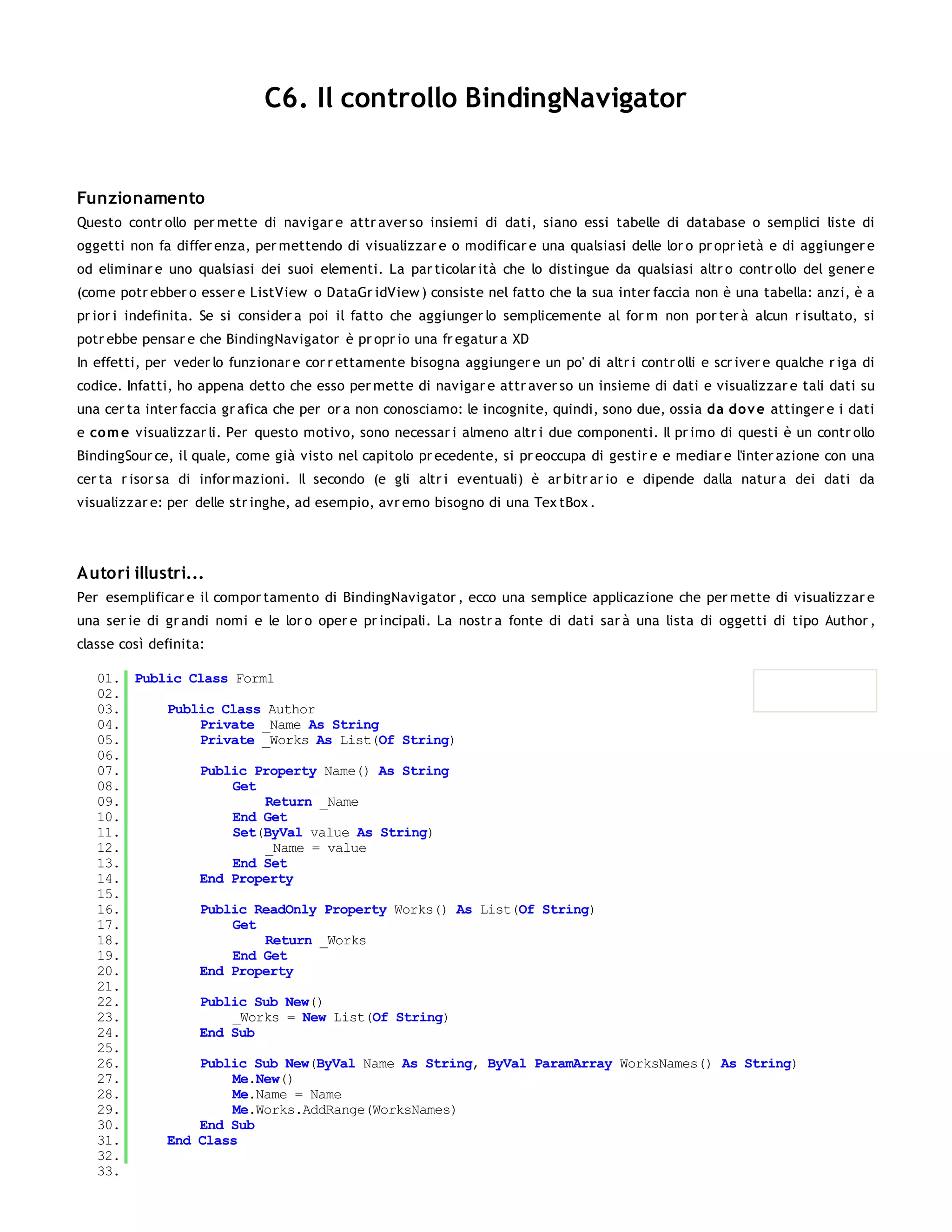 C6. Il controllo BindingNavigator


Funzionamento
Questo contr ollo per mette di navigar e attr aver so insiemi di dati, siano essi tabelle di database o semplici liste di
oggetti non fa differ enza, per mettendo di visualizzar e o modificar e una qualsiasi delle lor o pr opr ietà e di aggiunger e
od eliminar e uno qualsiasi dei suoi elementi. La par ticolar ità che lo distingue da qualsiasi altr o contr ollo del gener e
(come potr ebber o esser e ListView o DataGr idView ) consiste nel fatto che la sua inter faccia non è una tabella: anzi, è a
pr ior i indefinita. Se si consider a poi il fatto che aggiunger lo semplicemente al for m non por ter à alcun r isultato, si
potr ebbe pensar e che BindingNavigator è pr opr io una fr egatur a XD
In effetti, per veder lo funzionar e cor r ettamente bisogna aggiunger e un po' di altr i contr olli e scr iver e qualche r iga di
codice. Infatti, ho appena detto che esso per mette di navigar e attr aver so un insieme di dati e visualizzar e tali dati su
una cer ta inter faccia gr afica che per or a non conosciamo: le incognite, quindi, sono due, ossia da do v e attinger e i dati
e co m e visualizzar li. Per questo motivo, sono necessar i almeno altr i due componenti. Il pr imo di questi è un contr ollo
BindingSour ce, il quale, come già visto nel capitolo pr ecedente, si pr eoccupa di gestir e e mediar e l'inter azione con una
cer ta r isor sa di infor mazioni. Il secondo (e gli altr i eventuali) è ar bitr ar io e dipende dalla natur a dei dati da
visualizzar e: per delle str inghe, ad esempio, avr emo bisogno di una Tex tBox .




Autori illustri...
Per esemplificar e il compor tamento di BindingNavigator , ecco una semplice applicazione che per mette di visualizzar e
una ser ie di gr andi nomi e le lor o oper e pr incipali. La nostr a fonte di dati sar à una lista di oggetti di tipo Author ,
classe così definita:

   01. Public Class Form1
   02.
   03.     Public Class Author
   04.         Private _Name As String
   05.         Private _Works As List(Of String)
   06.
   07.         Public Property Name() As String
   08.              Get
   09.                  Return _Name
   10.              End Get
   11.              Set(ByVal value As String)
   12.                  _Name = value
   13.              End Set
   14.         End Property
   15.
   16.         Public ReadOnly Property Works() As List(Of String)
   17.              Get
   18.                  Return _Works
   19.              End Get
   20.         End Property
   21.
   22.         Public Sub New()
   23.              _Works = New List(Of String)
   24.         End Sub
   25.
   26.         Public Sub New(ByVal Name As String, ByVal ParamArray WorksNames() As String)
   27.              Me.New()
   28.              Me.Name = Name
   29.              Me.Works.AddRange(WorksNames)
   30.         End Sub
   31.     End Class
   32.
   33.
 