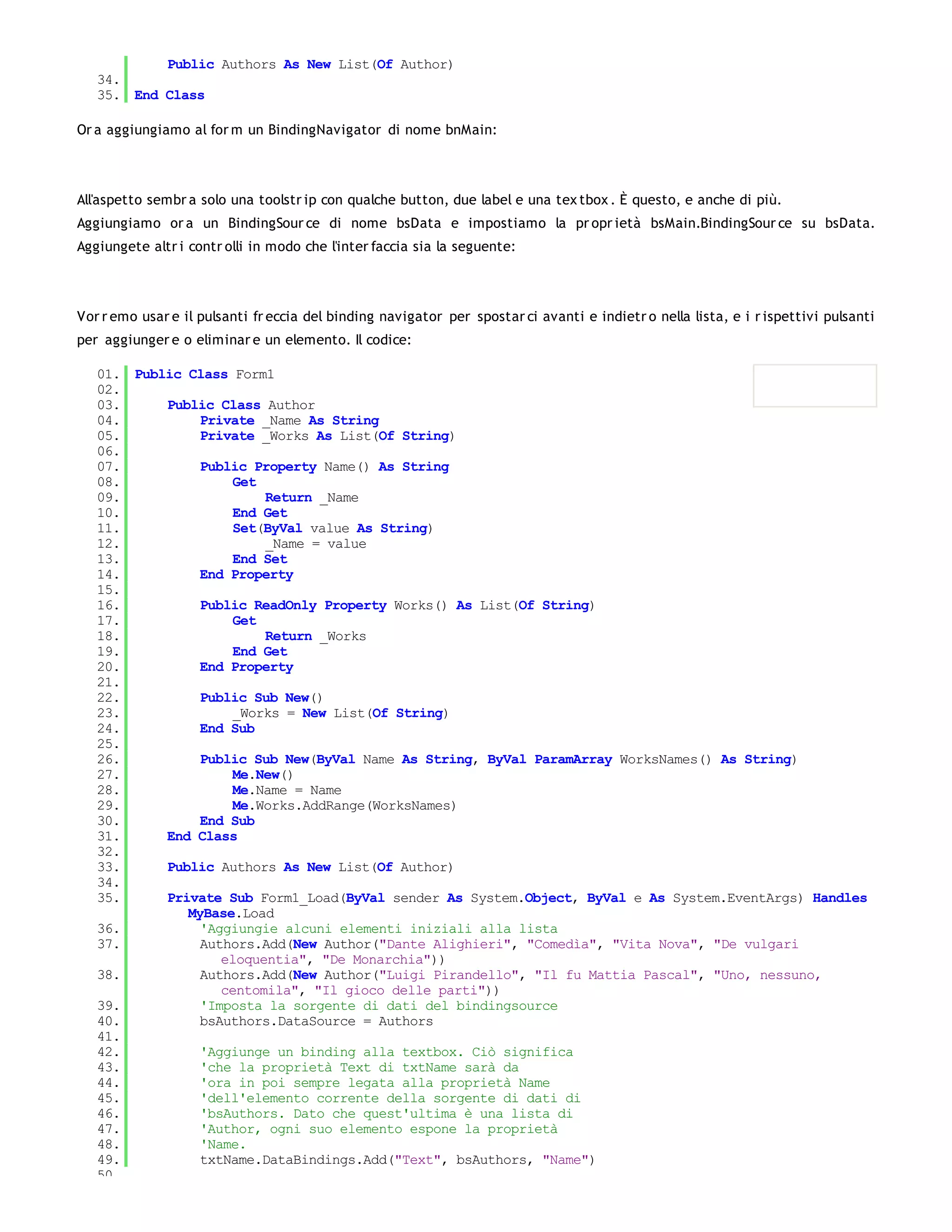 Public Authors As New List(Of Author)
   34.
   35. End Class

Or a aggiungiamo al for m un BindingNavigator di nome bnMain:




All'aspetto sembr a solo una toolstr ip con qualche button, due label e una tex tbox . È questo, e anche di più.
Aggiungiamo or a un BindingSour ce di nome bsData e impostiamo la pr opr ietà bsMain.BindingSour ce su bsData.
Aggiungete altr i contr olli in modo che l'inter faccia sia la seguente:




Vor r emo usar e il pulsanti fr eccia del binding navigator per spostar ci avanti e indietr o nella lista, e i r ispettivi pulsanti
per aggiunger e o eliminar e un elemento. Il codice:

   01. Public Class Form1
   02.
   03.     Public Class Author
   04.          Private _Name As String
   05.          Private _Works As List(Of String)
   06.
   07.          Public Property Name() As String
   08.               Get
   09.                   Return _Name
   10.               End Get
   11.               Set(ByVal value As String)
   12.                   _Name = value
   13.               End Set
   14.          End Property
   15.
   16.          Public ReadOnly Property Works() As List(Of String)
   17.               Get
   18.                   Return _Works
   19.               End Get
   20.          End Property
   21.
   22.          Public Sub New()
   23.               _Works = New List(Of String)
   24.          End Sub
   25.
   26.          Public Sub New(ByVal Name As String, ByVal ParamArray WorksNames() As String)
   27.               Me.New()
   28.               Me.Name = Name
   29.               Me.Works.AddRange(WorksNames)
   30.          End Sub
   31.     End Class
   32.
   33.     Public Authors As New List(Of Author)
   34.
   35.     Private Sub Form1_Load(ByVal sender As System.Object, ByVal e As System.EventArgs) Handles
              MyBase.Load
   36.          'Aggiungie alcuni elementi iniziali alla lista
   37.          Authors.Add(New Author("Dante Alighieri", "Comedìa", "Vita Nova", "De vulgari
                   eloquentia", "De Monarchia"))
   38.          Authors.Add(New Author("Luigi Pirandello", "Il fu Mattia Pascal", "Uno, nessuno,
                   centomila", "Il gioco delle parti"))
   39.          'Imposta la sorgente di dati del bindingsource
   40.          bsAuthors.DataSource = Authors
   41.
   42.          'Aggiunge un binding alla textbox. Ciò significa
   43.          'che la proprietà Text di txtName sarà da
   44.          'ora in poi sempre legata alla proprietà Name
   45.          'dell'elemento corrente della sorgente di dati di
   46.          'bsAuthors. Dato che quest'ultima è una lista di
   47.          'Author, ogni suo elemento espone la proprietà
   48.          'Name.
   49.          txtName.DataBindings.Add("Text", bsAuthors, "Name")
   50.
 