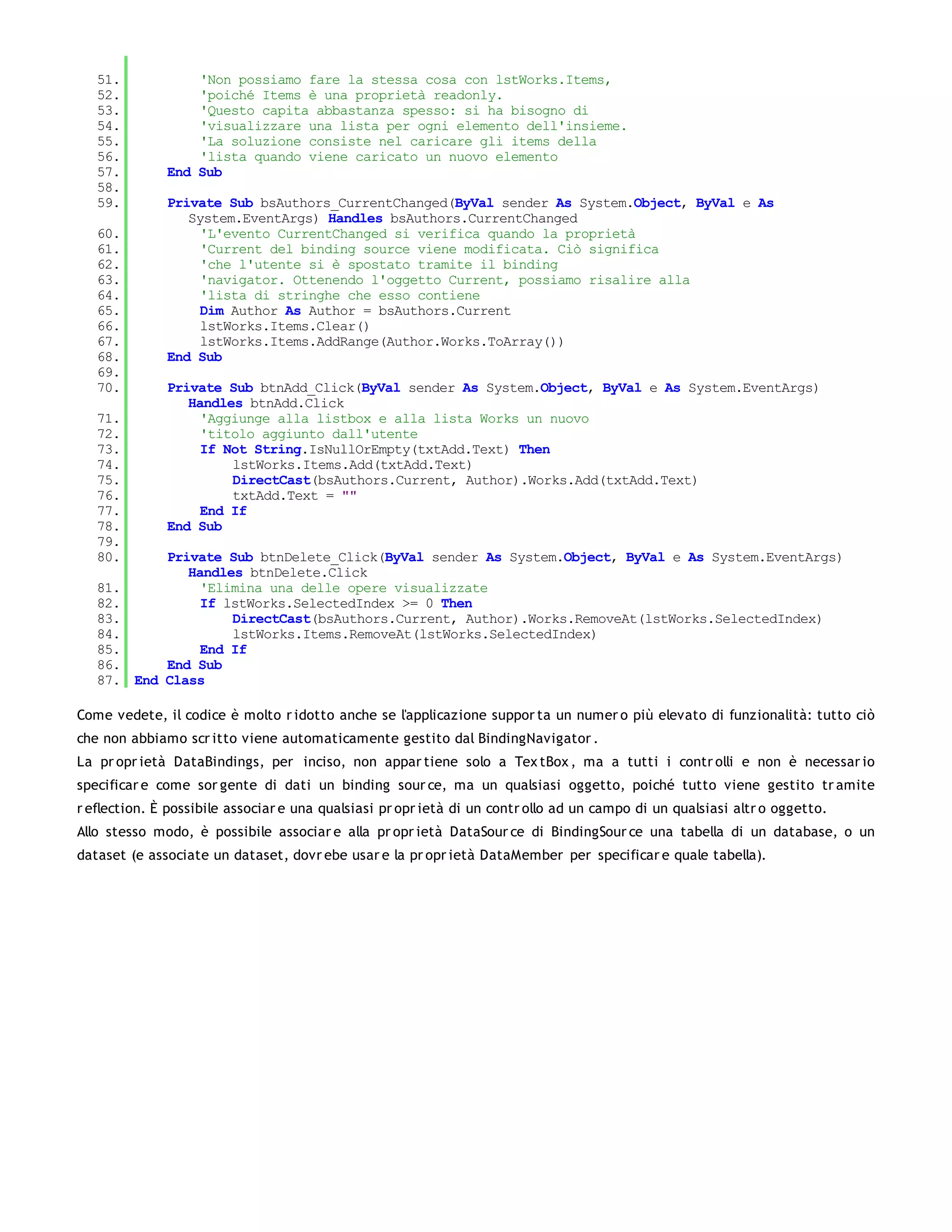 51.            'Non possiamo fare la stessa cosa con lstWorks.Items,
   52.            'poiché Items è una proprietà readonly.
   53.            'Questo capita abbastanza spesso: si ha bisogno di
   54.            'visualizzare una lista per ogni elemento dell'insieme.
   55.            'La soluzione consiste nel caricare gli items della
   56.            'lista quando viene caricato un nuovo elemento
   57.        End Sub
   58.
   59.        Private Sub bsAuthors_CurrentChanged(ByVal sender As System.Object, ByVal e As
                 System.EventArgs) Handles bsAuthors.CurrentChanged
   60.             'L'evento CurrentChanged si verifica quando la proprietà
   61.             'Current del binding source viene modificata. Ciò significa
   62.             'che l'utente si è spostato tramite il binding
   63.             'navigator. Ottenendo l'oggetto Current, possiamo risalire alla
   64.             'lista di stringhe che esso contiene
   65.             Dim Author As Author = bsAuthors.Current
   66.             lstWorks.Items.Clear()
   67.             lstWorks.Items.AddRange(Author.Works.ToArray())
   68.        End Sub
   69.
   70.        Private Sub btnAdd_Click(ByVal sender As System.Object, ByVal e As System.EventArgs)
                 Handles btnAdd.Click
   71.             'Aggiunge alla listbox e alla lista Works un nuovo
   72.             'titolo aggiunto dall'utente
   73.             If Not String.IsNullOrEmpty(txtAdd.Text) Then
   74.                 lstWorks.Items.Add(txtAdd.Text)
   75.                 DirectCast(bsAuthors.Current, Author).Works.Add(txtAdd.Text)
   76.                 txtAdd.Text = ""
   77.             End If
   78.        End Sub
   79.
   80.       Private Sub btnDelete_Click(ByVal sender As System.Object, ByVal e As System.EventArgs)
                Handles btnDelete.Click
   81.            'Elimina una delle opere visualizzate
   82.            If lstWorks.SelectedIndex >= 0 Then
   83.                DirectCast(bsAuthors.Current, Author).Works.RemoveAt(lstWorks.SelectedIndex)
   84.                lstWorks.Items.RemoveAt(lstWorks.SelectedIndex)
   85.            End If
   86.       End Sub
   87.   End Class

Come vedete, il codice è molto r idotto anche se l'applicazione suppor ta un numer o più elevato di funzionalità: tutto ciò
che non abbiamo scr itto viene automaticamente gestito dal BindingNavigator .
La pr opr ietà DataBindings, per inciso, non appar tiene solo a Tex tBox , ma a tutti i contr olli e non è necessar io
specificar e come sor gente di dati un binding sour ce, ma un qualsiasi oggetto, poiché tutto viene gestito tr amite
r eflection. È possibile associar e una qualsiasi pr opr ietà di un contr ollo ad un campo di un qualsiasi altr o oggetto.
Allo stesso modo, è possibile associar e alla pr opr ietà DataSour ce di BindingSour ce una tabella di un database, o un
dataset (e associate un dataset, dovr ebe usar e la pr opr ietà DataMember per specificar e quale tabella).
 