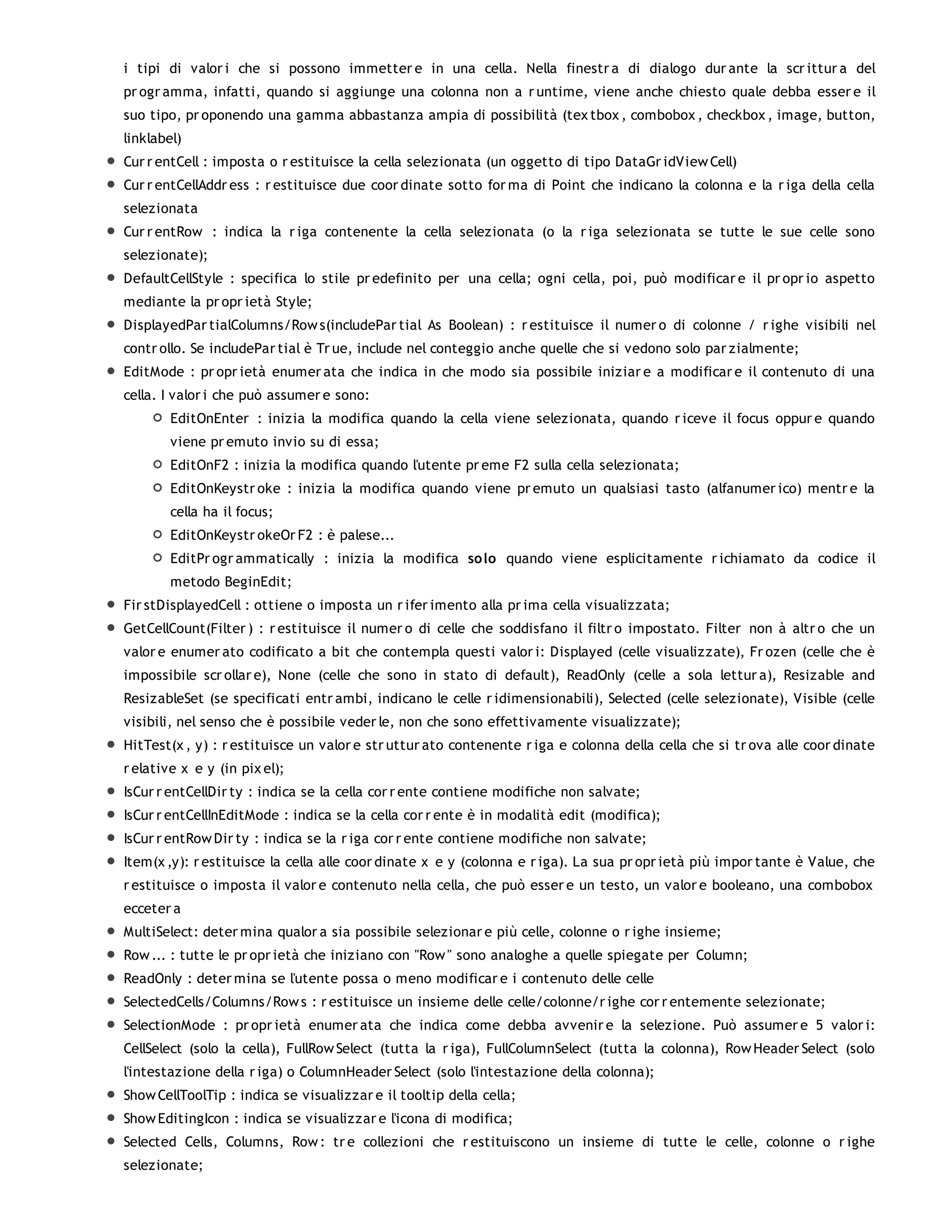 i tipi di valor i che si possono immetter e in una cella. Nella finestr a di dialogo dur ante la scr ittur a del
pr ogr amma, infatti, quando si aggiunge una colonna non a r untime, viene anche chiesto quale debba esser e il
suo tipo, pr oponendo una gamma abbastanza ampia di possibilità (tex tbox , combobox , checkbox , image, button,
linklabel)
Cur r entCell : imposta o r estituisce la cella selezionata (un oggetto di tipo DataGr idView Cell)
Cur r entCellAddr ess : r estituisce due coor dinate sotto for ma di Point che indicano la colonna e la r iga della cella
selezionata
Cur r entRow : indica la r iga contenente la cella selezionata (o la r iga selezionata se tutte le sue celle sono
selezionate);
DefaultCellStyle : specifica lo stile pr edefinito per una cella; ogni cella, poi, può modificar e il pr opr io aspetto
mediante la pr opr ietà Style;
DisplayedPar tialColumns/Row s(includePar tial As Boolean) : r estituisce il numer o di colonne / r ighe visibili nel
contr ollo. Se includePar tial è Tr ue, include nel conteggio anche quelle che si vedono solo par zialmente;
EditMode : pr opr ietà enumer ata che indica in che modo sia possibile iniziar e a modificar e il contenuto di una
cella. I valor i che può assumer e sono:
        EditOnEnter : inizia la modifica quando la cella viene selezionata, quando r iceve il focus oppur e quando
        viene pr emuto invio su di essa;
        EditOnF2 : inizia la modifica quando l'utente pr eme F2 sulla cella selezionata;
        EditOnKeystr oke : inizia la modifica quando viene pr emuto un qualsiasi tasto (alfanumer ico) mentr e la
        cella ha il focus;
        EditOnKeystr okeOr F2 : è palese...
        EditPr ogr ammatically : inizia la modifica so lo quando viene esplicitamente r ichiamato da codice il
        metodo BeginEdit;
Fir stDisplayedCell : ottiene o imposta un r ifer imento alla pr ima cella visualizzata;
GetCellCount(Filter ) : r estituisce il numer o di celle che soddisfano il filtr o impostato. Filter non à altr o che un
valor e enumer ato codificato a bit che contempla questi valor i: Displayed (celle visualizzate), Fr ozen (celle che è
impossibile scr ollar e), None (celle che sono in stato di default), ReadOnly (celle a sola lettur a), Resizable and
ResizableSet (se specificati entr ambi, indicano le celle r idimensionabili), Selected (celle selezionate), Visible (celle
visibili, nel senso che è possibile veder le, non che sono effettivamente visualizzate);
HitTest(x , y) : r estituisce un valor e str uttur ato contenente r iga e colonna della cella che si tr ova alle coor dinate
r elative x e y (in pix el);
IsCur r entCellDir ty : indica se la cella cor r ente contiene modifiche non salvate;
IsCur r entCellInEditMode : indica se la cella cor r ente è in modalità edit (modifica);
IsCur r entRow Dir ty : indica se la r iga cor r ente contiene modifiche non salvate;
Item(x ,y): r estituisce la cella alle coor dinate x e y (colonna e r iga). La sua pr opr ietà più impor tante è Value, che
r estituisce o imposta il valor e contenuto nella cella, che può esser e un testo, un valor e booleano, una combobox
ecceter a
MultiSelect: deter mina qualor a sia possibile selezionar e più celle, colonne o r ighe insieme;
Row ... : tutte le pr opr ietà che iniziano con "Row " sono analoghe a quelle spiegate per Column;
ReadOnly : deter mina se l'utente possa o meno modificar e i contenuto delle celle
SelectedCells/Columns/Row s : r estituisce un insieme delle celle/colonne/r ighe cor r entemente selezionate;
SelectionMode : pr opr ietà enumer ata che indica come debba avvenir e la selezione. Può assumer e 5 valor i:
CellSelect (solo la cella), FullRow Select (tutta la r iga), FullColumnSelect (tutta la colonna), Row Header Select (solo
l'intestazione della r iga) o ColumnHeader Select (solo l'intestazione della colonna);
Show CellToolTip : indica se visualizzar e il tooltip della cella;
Show EditingIcon : indica se visualizzar e l'icona di modifica;
Selected Cells, Columns, Row : tr e collezioni che r estituiscono un insieme di tutte le celle, colonne o r ighe
selezionate;
 