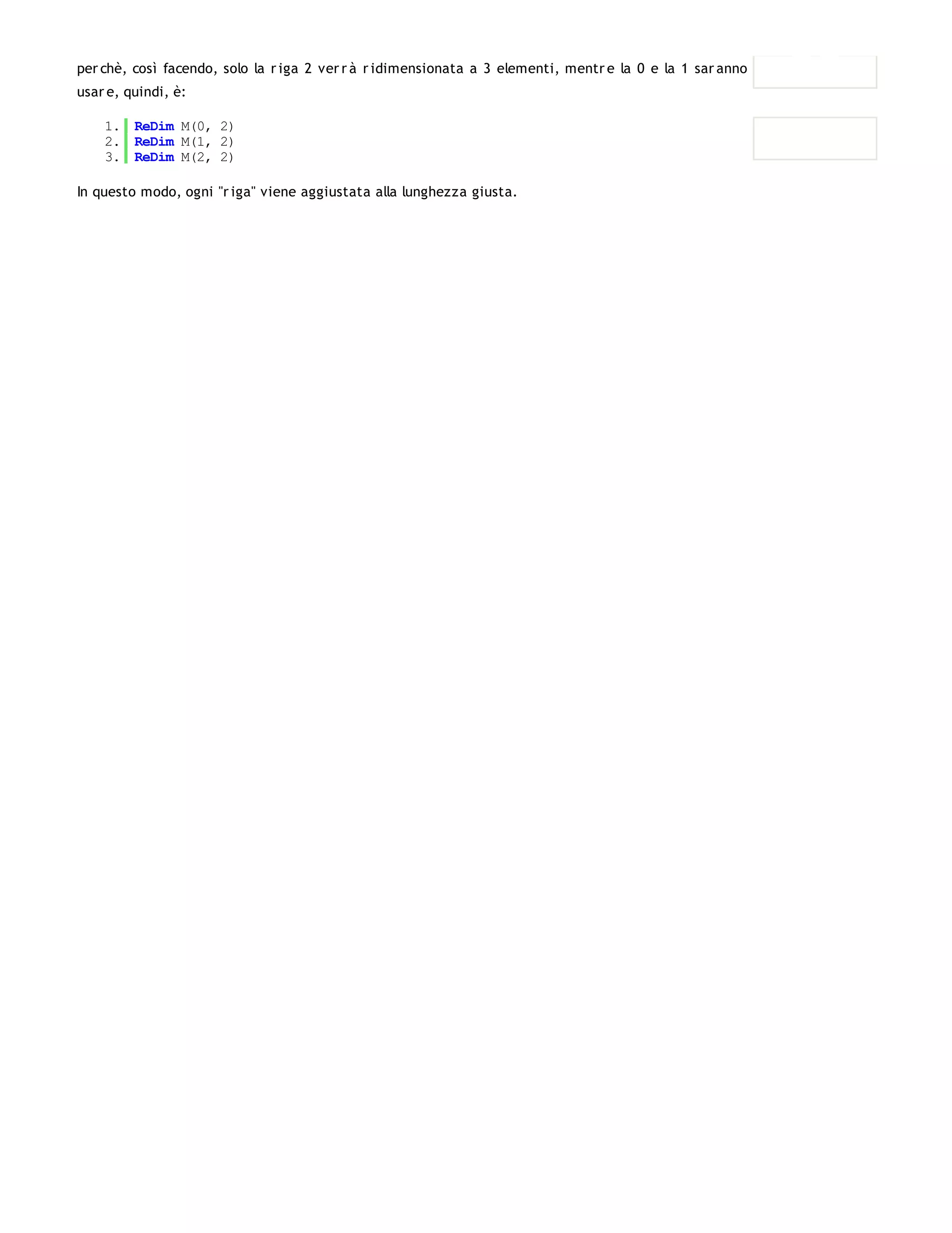per chè, così facendo, solo la r iga 2 ver r à r idimensionata a 3 elementi, mentr e la 0 e la 1 sar anno vuote. Il codice da
usar e, quindi, è:

    1. ReDim M(0, 2)
    2. ReDim M(1, 2)
    3. ReDim M(2, 2)

In questo modo, ogni "r iga" viene aggiustata alla lunghezza giusta.
 