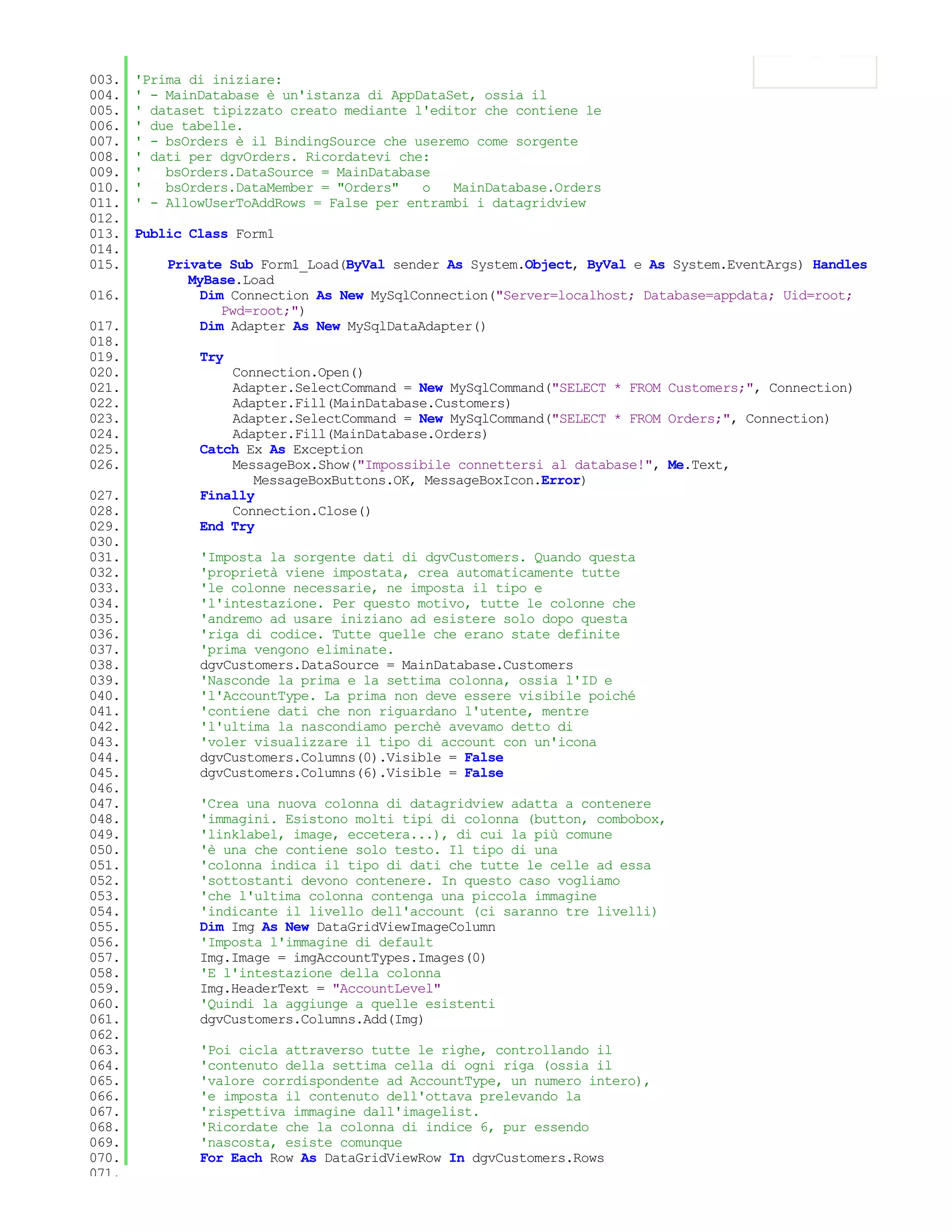 003.   'Prima di iniziare:
004.   ' - MainDatabase è un'istanza di AppDataSet, ossia il
005.   ' dataset tipizzato creato mediante l'editor che contiene le
006.   ' due tabelle.
007.   ' - bsOrders è il BindingSource che useremo come sorgente
008.   ' dati per dgvOrders. Ricordatevi che:
009.   '   bsOrders.DataSource = MainDatabase
010.   '   bsOrders.DataMember = "Orders"   o   MainDatabase.Orders
011.   ' - AllowUserToAddRows = False per entrambi i datagridview
012.
013.   Public Class Form1
014.
015.       Private Sub Form1_Load(ByVal sender As System.Object, ByVal e As System.EventArgs) Handles
              MyBase.Load
016.            Dim Connection As New MySqlConnection("Server=localhost; Database=appdata; Uid=root;
                   Pwd=root;")
017.            Dim Adapter As New MySqlDataAdapter()
018.
019.           Try
020.               Connection.Open()
021.               Adapter.SelectCommand = New MySqlCommand("SELECT * FROM Customers;", Connection)
022.               Adapter.Fill(MainDatabase.Customers)
023.               Adapter.SelectCommand = New MySqlCommand("SELECT * FROM Orders;", Connection)
024.               Adapter.Fill(MainDatabase.Orders)
025.           Catch Ex As Exception
026.               MessageBox.Show("Impossibile connettersi al database!", Me.Text,
                      MessageBoxButtons.OK, MessageBoxIcon.Error)
027.           Finally
028.               Connection.Close()
029.           End Try
030.
031.           'Imposta la sorgente dati di dgvCustomers. Quando questa
032.           'proprietà viene impostata, crea automaticamente tutte
033.           'le colonne necessarie, ne imposta il tipo e
034.           'l'intestazione. Per questo motivo, tutte le colonne che
035.           'andremo ad usare iniziano ad esistere solo dopo questa
036.           'riga di codice. Tutte quelle che erano state definite
037.           'prima vengono eliminate.
038.           dgvCustomers.DataSource = MainDatabase.Customers
039.           'Nasconde la prima e la settima colonna, ossia l'ID e
040.           'l'AccountType. La prima non deve essere visibile poiché
041.           'contiene dati che non riguardano l'utente, mentre
042.           'l'ultima la nascondiamo perchè avevamo detto di
043.           'voler visualizzare il tipo di account con un'icona
044.           dgvCustomers.Columns(0).Visible = False
045.           dgvCustomers.Columns(6).Visible = False
046.
047.           'Crea una nuova colonna di datagridview adatta a contenere
048.           'immagini. Esistono molti tipi di colonna (button, combobox,
049.           'linklabel, image, eccetera...), di cui la più comune
050.           'è una che contiene solo testo. Il tipo di una
051.           'colonna indica il tipo di dati che tutte le celle ad essa
052.           'sottostanti devono contenere. In questo caso vogliamo
053.           'che l'ultima colonna contenga una piccola immagine
054.           'indicante il livello dell'account (ci saranno tre livelli)
055.           Dim Img As New DataGridViewImageColumn
056.           'Imposta l'immagine di default
057.           Img.Image = imgAccountTypes.Images(0)
058.           'E l'intestazione della colonna
059.           Img.HeaderText = "AccountLevel"
060.           'Quindi la aggiunge a quelle esistenti
061.           dgvCustomers.Columns.Add(Img)
062.
063.           'Poi cicla attraverso tutte le righe, controllando il
064.           'contenuto della settima cella di ogni riga (ossia il
065.           'valore corrdispondente ad AccountType, un numero intero),
066.           'e imposta il contenuto dell'ottava prelevando la
067.           'rispettiva immagine dall'imagelist.
068.           'Ricordate che la colonna di indice 6, pur essendo
069.           'nascosta, esiste comunque
070.           For Each Row As DataGridViewRow In dgvCustomers.Rows
071.
 