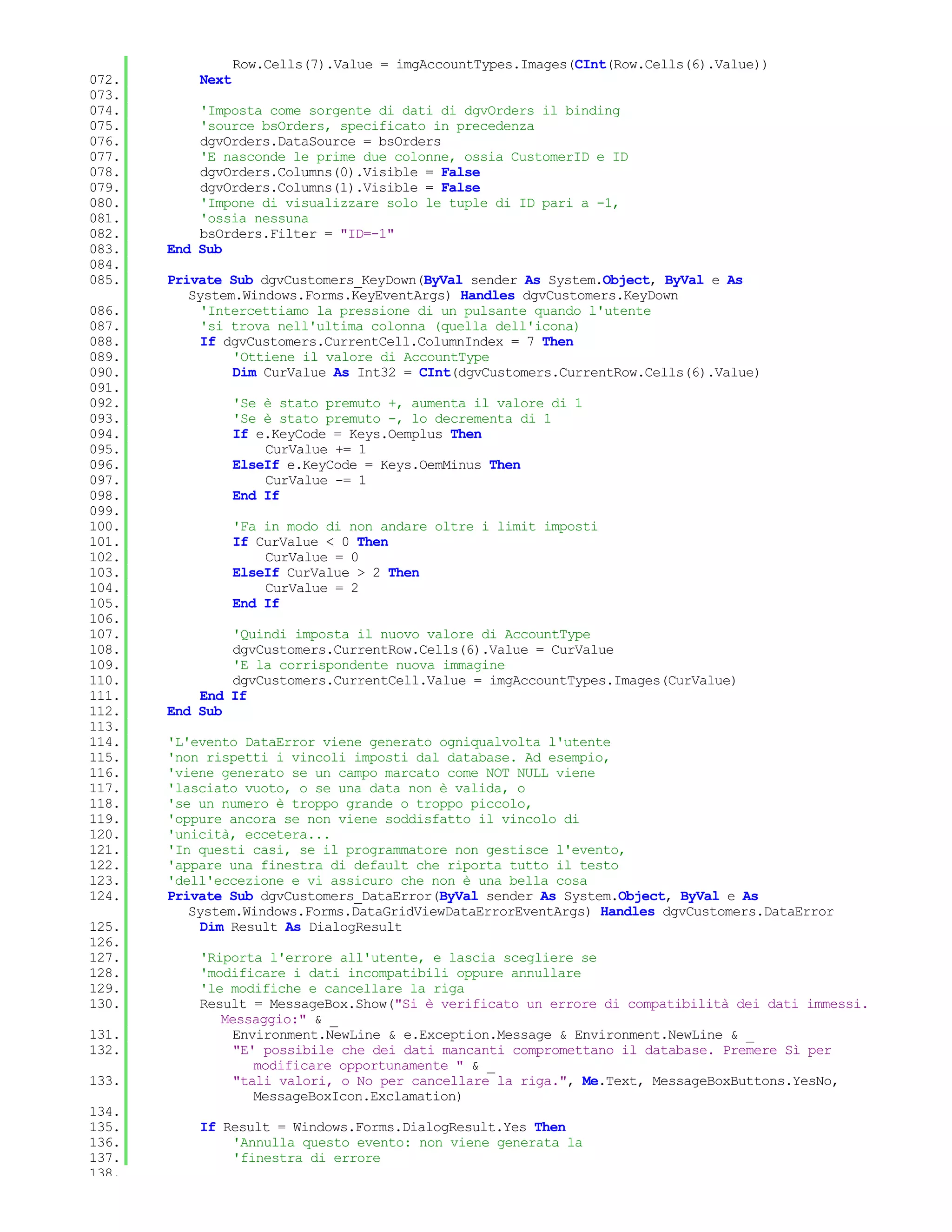 Row.Cells(7).Value = imgAccountTypes.Images(CInt(Row.Cells(6).Value))
072.       Next
073.
074.       'Imposta come sorgente di dati di dgvOrders il binding
075.       'source bsOrders, specificato in precedenza
076.       dgvOrders.DataSource = bsOrders
077.       'E nasconde le prime due colonne, ossia CustomerID e ID
078.       dgvOrders.Columns(0).Visible = False
079.       dgvOrders.Columns(1).Visible = False
080.       'Impone di visualizzare solo le tuple di ID pari a -1,
081.       'ossia nessuna
082.       bsOrders.Filter = "ID=-1"
083.   End Sub
084.
085.   Private Sub dgvCustomers_KeyDown(ByVal sender As System.Object, ByVal e As
          System.Windows.Forms.KeyEventArgs) Handles dgvCustomers.KeyDown
086.        'Intercettiamo la pressione di un pulsante quando l'utente
087.        'si trova nell'ultima colonna (quella dell'icona)
088.        If dgvCustomers.CurrentCell.ColumnIndex = 7 Then
089.            'Ottiene il valore di AccountType
090.            Dim CurValue As Int32 = CInt(dgvCustomers.CurrentRow.Cells(6).Value)
091.
092.              'Se è stato premuto +, aumenta il valore di 1
093.              'Se è stato premuto -, lo decrementa di 1
094.              If e.KeyCode = Keys.Oemplus Then
095.                  CurValue += 1
096.              ElseIf e.KeyCode = Keys.OemMinus Then
097.                  CurValue -= 1
098.              End If
099.
100.              'Fa in modo di non andare oltre i limit imposti
101.              If CurValue < 0 Then
102.                  CurValue = 0
103.              ElseIf CurValue > 2 Then
104.                  CurValue = 2
105.              End If
106.
107.           'Quindi imposta il nuovo valore di AccountType
108.           dgvCustomers.CurrentRow.Cells(6).Value = CurValue
109.           'E la corrispondente nuova immagine
110.           dgvCustomers.CurrentCell.Value = imgAccountTypes.Images(CurValue)
111.       End If
112.   End Sub
113.
114.   'L'evento DataError viene generato ogniqualvolta l'utente
115.   'non rispetti i vincoli imposti dal database. Ad esempio,
116.   'viene generato se un campo marcato come NOT NULL viene
117.   'lasciato vuoto, o se una data non è valida, o
118.   'se un numero è troppo grande o troppo piccolo,
119.   'oppure ancora se non viene soddisfatto il vincolo di
120.   'unicità, eccetera...
121.   'In questi casi, se il programmatore non gestisce l'evento,
122.   'appare una finestra di default che riporta tutto il testo
123.   'dell'eccezione e vi assicuro che non è una bella cosa
124.   Private Sub dgvCustomers_DataError(ByVal sender As System.Object, ByVal e As
          System.Windows.Forms.DataGridViewDataErrorEventArgs) Handles dgvCustomers.DataError
125.        Dim Result As DialogResult
126.
127.       'Riporta l'errore all'utente, e lascia scegliere se
128.       'modificare i dati incompatibili oppure annullare
129.       'le modifiche e cancellare la riga
130.       Result = MessageBox.Show("Si è verificato un errore di compatibilità dei dati immessi.
              Messaggio:" & _
131.            Environment.NewLine & e.Exception.Message & Environment.NewLine & _
132.            "E' possibile che dei dati mancanti compromettano il database. Premere Sì per
                   modificare opportunamente " & _
133.            "tali valori, o No per cancellare la riga.", Me.Text, MessageBoxButtons.YesNo,
                   MessageBoxIcon.Exclamation)
134.
135.       If Result = Windows.Forms.DialogResult.Yes Then
136.           'Annulla questo evento: non viene generata la
137.           'finestra di errore
138.
 